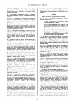 CÓDIGO DE DIREITO CANÔNICO
150
iudicaverit, christifidelium consociationes quoque erigere
potest ad alios fines spirituales directe vel indirecte
prosequendos, quorum consecutioni per privatorum incepta
non satis provisum sit.
§ 3. Christifidelium consociationes quae a competenti
auctoritate ecclesiastica eriguntur, consociationes publicae
vocantur.
Can. 302. – Christifidelium consociationes clericales eae
dicuntur, quae sub moderamine sunt clericorum, exercitium
ordinis sacri assumunt atque uti tales a competenti auctoritate
agnoscuntur.
Can. 303. – Consociationes, quarum sodales, in saeculo
spiritum alicuius instituti religiosi participantes, sub altiore
eiusdem instituti moderamine, vitam apostolicam ducunt et ad
perfectionem christianam contendunt, tertii ordines dicuntur
aliove congruenti nomine vocantur.
Can. 304. – § 1. Omnes christifidelium consociationes, sive
publicae sive privatae, quocumque titulo seu nomine vocantur,
sua habeant statuta, quibus definiantur consociationis finis seu
obiectum sociale, sedes, regimen et condiciones ad partem in
iisdem habendam requisitae, quibusque determinentur agendi
rationes, attentis quidem temporis et loci necessitate vel
utilitate.
§ 2. Titulum seu nomen sibi eligant, temporis et loci usibus
accommodatum, maxime ab ipso fine, quem intendunt,
selectum.
Can. 305. – § 1. Omnes christifidelium consociationes subsunt
vigilantiae auctoritatis ecclesiasticae competentis, cuius est
curare ut in iisdem integritas fidei ac morum servetur, et
invigilare ne in disciplinam ecclesiasticam abusus irrepant, cui
itaque officium et ius competunt ad normam iuris et statutorum
easdem invisendi; subsunt etiam eiusdem auctoritatis regimini
secundum praescripta canonum, qui sequuntur.
§ 2. Vigilantiae Sanctae Sedis subsunt consociationes
cuiuslibet generis; vigilantiae Ordinarii loci subsunt
consociationes dioecesanae necnon aliae consociationes,
quatenus in dioecesi operam exercent.
Can. 306. – Ut quis consociationis iuribus atque privilegiis,
indulgentiis aliisque gratiis spiritualibus eidem consociationi
concessis fruatur, necesse est et sufficit ut secundum iuris
praescripta et propria consociationis statuta, in eandem valide
receptus sit et ab eadem non sit legitime dimissus.
Can. 307. – § 1. Membrorum receptio fiat ad normam iuris ac
statutorum uniuscuiusque consociationis.
§ 2. Eadem persona adscribi potest pluribus consociationibus.
§ 3. Sodales institutorum religiosorum possunt
consociationibus, ad normam iuris proprii, de consensu sui
Superioris nomen dare.
Can. 308. – Nemo legitime adscriptus a consociatione
dimittatur, nisi iusta de causa ad normam iuris et statutorum.
Can. 309. – Consociationibus legitime constitutis ius est, ad
normam iuris et statutorum, edendi peculiares normas ipsam
consociationem respicientes, celebrandi comitia, designandi
moderatores, officiales, ministros atque bonorum
administratores.
Can. 310. – Consociatio privata quae uti persona iuridica non
fuerit constituta, qua talis subiectum esse non potest
obligationum et iurium; christifideles tamen in ea consociati
coniunctim obligationes contrahere atque uti condomini et
compossessores iura et bona acquirere et possidere possunt;
quae iura et obligationes per mandatarium seu procuratorem
exercere valent.
Can. 311. – Sodales institutorun vitae consecratae qui
consociationibus suo instituto aliquo modo unitis praesunt aut
assistunt, curent ut eaedem consociationes operibus
apostolatus in dioecesi exsistentibus adiutorium praebeant,
cooperantes praesertim, sub directione Ordinarii loci, cum
consociationibus quae ad apostolatum in dioecesi exercendum
ordinantur.
Caput II
De christifidelium consociationibus publicis
Can. 312. – § 1. Ad erigendas consociationes publicas
auctoritas competens est:
1° pro consociationibus universalibus atque
internationalibus, Sancta Sedes;
2° pro consociationibus nationalibus, quae scilicet ex
ipsa erectione destinantur ad actionem in tota
natione exercendam, Episcoporum conferentia in
suo territorio;
3° pro consociationibus dioecesanis, Episcopus
dioecesanus in suo cuiusque territorio, non vero
Administrator dioecesanus, iis tamen
consociationibus exceptis quarum erigendarum ius
ex apostolico privilegio aliis reservatum est.
§ 2. Ad validam erectionem consociationis aut sectionis
consociationis in dioecesi, etiamsi id vi privilegii apostolici fiat,
requiritur consensus Episcopi dioecesani scripto datus;
consensus tamen ab Episcopo dioecesano praestitus pro
erectione domus instituti religiosi valet etiam ad erigendam in
eadem domo vel ecclesia ei adnexa consociationem quae illius
instituti sit propria.
Can. 313. – Consociatio publica itemque consociationum
publicarum confoederatio, ipso decreto quo ab auctoritate
ecclesiastica ad normam Can. 312 competenti erigitur,
persona iuridica constituitur et missionem recipit, quatenus
requiritur, ad fines quos ipsa sibi nomine Ecclesiae
persequendos proponit.
Can. 314. – Cuiuslibet consociationis publicae statuta,
eorumque recognitio vel mutatio, approbatione indigent
auctoritatis ecclesiasticae cui competit consociationis erectio
ad normam Can. 312, § 1.
Can. 315. – Consociationes publicae incepta propriae indoli
congrua sua sponte suscipere valent, eaedemque reguntur ad
normam statutorum, sub altiore tamen directione auctoritatis
ecclesiasticae, de qua in Can. 312, § 1.
Can. 316. – § 1. Qui publice fidem catholicam abiecerit vel a
communione ecclesiastica defecerit vel excommunicatione
irrogata aut declarata irretitus sit, valide in consociationes
publicas recipi nequit.
§ 2. Qui legitime adscripti in casum inciderint de quo in § 1,
praemissa monitione, a consociatione dimittantur, servatis eius
statutis et salvo iure recursus ad auctoritatem ecclesiasticam,
de qua in Can. 312, § 1.
Can. 317. – § 1. Nisi aliud in statutis praevideatur, auctoritatis
ecclesiasticae, de qua in Can. 312, § 1, est consociationis
publicae moderatorem ab ipsa consociatione publica electum
confirmare aut praesentatum instituere aut iure proprio
nominare; cappellanum vero seu assistentem ecclesiasticum,
auditis ubi id expediat consociationis officialibus maioribus,
nominat eadem auctoritas ecclesiastica.
§ 2. Norma in § 1 statuta valet etiam pro consociationibus a
sodalibus institutorum religiosorum vi apostolici privilegii extra
proprias ecclesias vel domos erectis; in consociationibus vero
a sodalibus institutorum religiosorum in propria ecclesia vel
domo erectis, nominatio aut confirmatio moderatoris et
cappellani pertinet ad Superiorem instituti, ad normam
statutorum.
§ 3. In consociationibus quae non sunt clericales, laici
exercere valent munus moderatoris; cappellanus seu
assistens ecclesiasticus ad illud munus ne assumatur, nisi
 