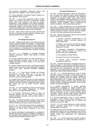 CÓDIGO DE DIREITO CANÔNICO
152
iuxta Ecclesiae necessitates, determinare modum, sive
personalem sive collegialem, huius muneris exercendi.
§ 3. Contra sententiam vel decretum Romani Pontificis non
datur appellatio neque recursus.
Can. 334. – In eius munere exercendo, Romano Pontifici
praesto sunt Episcopi, qui eidem cooperatricem operam
navare valent variis rationibus, inter quas est synodus
Episcoporum. Auxilio praeterea ei sunt Patres Cardinales,
necnon aliae personae itemque varia secundum temporum
necessitates instituta; quae personae omnes et instituta,
nomine et auctoritate ipsius, munus sibi commissum explent in
bonum omnium Ecclesiarum, iuxta normas iure definitas.
Can. 335. – Sede romana vacante aut prorsus impedita, nihil
innovetur in Ecclesiae universae regimine; serventur autem
leges speciales pro iisdem adiunctis latae.
Art. 2
De Collegio Episcoporum
Can. 336. – Collegium Episcoporum, cuius caput est Summus
Pontifex cuiusque membra sunt Episcopi vi sacramentalis
consecrationis et hierarchica communione cum Collegii capite
et membris, et in quo corpus apostolicum continuo perseverat,
una cum capite suo, et numquam sine hoc capite, subiectum
quoque supremae et plenae potestatis in universam Ecclesiam
exsistit.
Can. 337. – § 1. Potestatem in universam Ecclesiam
Collegium Episcoporum sollemni modo exercet in Concilio
Oecumenico.
§ 2. Eandem potestatem exercet per unitam Episcoporum in
mundo dispersorum actionem, quae uti talis a Romano
Pontifice sit indicta aut libere recepta, ita ut verus actus
collegialis efficiatur.
§ 3. Romani Pontificis est secundum necessitates Ecclesiae
seligere et promovere modos, quibus Episcoporum Collegium
munus suum quoad universam Ecclesiam collegialiter
exerceat.
Can. 338. – § 1. Unius Romani Pontificis est Concilium
Oecumenicum convocare, eidem per se vel per alios
praesidere, item Concilium transferre, suspendere vel
dissolvere, eiusque decreta approbare.
§ 2. Eiusdem Romani Pontificis est res in Concilio tractandas
determinare atque ordinem in Concilio servandum constituere;
propositis a Romano Pontifice quaestionibus Patres Concilii
alias addere pos sunt, ab eodem Romano Pontifice
probandas.
Can. 339. – § 1. Ius est et officium omnibus et solis Episcopis
qui membra sint Collegii Episcoporum, ut Concilio
Oecumenico cum suffragio deliberativo intersint.
§ 2. Ad Concilium Oecumenicum insuper alii aliqui, qui
episcopali dignitate non sint insigniti, vocari possunt a
suprema Ecclesiae auctoritate, cuius est eorum partes in
Concilio determinare.
Can. 340. – Si contingat Apostolicam Sedem durante Concilii
celebratione vacare, ipso iure hoc intermittitur, donec novus
Summus Pontifex illud continuari iusserit aut dissolverit.
Can. 341. – § 1. Concilii Oecumenici decreta vim obligandi non
habent nisi una cum Concilii Patribus a Romano Pontifice
approbata, ab eodem fuerint confirmata et eius iussu
promulgata.
§ 2. Eadem confirmatione et promulgatione, vim obligandi ut
habeant, egent decreta quae ferat Collegium Episcoporum,
cum actionem proprie collegialem ponit iuxta alium a Romano
Pontifice inductum vel libere receptum modum.
Caput II
De synodo Episcoporum
Can. 342. – Synodus Episcoporum coetus est Episcoporum
qui, ex diversis orbis regionibus selecti, statutis temporibus
una conveniunt ut arctam coniunctionem inter Romanum
Pontificem et Episcopos foveant, utque eidem Romano
Pontifici ad incolumitatem incrementumque fidei et morum, ad
disciplinam ecclesiasticam servandam et firmandam consiliis
adiutricem operam praestent, necnon quaestiones ad
actionem Ecclesiae in mundo spectantes perpendant.
Can. 343. – Synodi Episcoporum est de quaestionibus
pertractandis disceptare atque expromere optata, non vero
easdem dirimere de iisque ferre decreta, nisi certis in casibus
potestate deliberativa eandem instruxerit Romanus Pontifex,
cuius est in hoc casu decisiones synodi ratas habere.
Can. 344. – Synodus Episcoporum directe subest auctoritati
Romani Pontificis, cuius quidem est:
1° synodum convocare, quotiescumque id ipsi
opportunum videatur, locumque designare ubi
coetus habendi sint;
2° sodalium, qui ad normam iuris peculiaris eligendi
sunt, electionem ratam habere aliosque sodales
designare et nominare;
3° argumenta quaestionum pertractandarum
statuere opportuno tempore ad normam iuris
peculiaris ante synodi celebrationem;
4° rerum agendarum ordinem definire;
5° synodo per se aut per alios praeesse;
6° synodum ipsam concludere, transferre,
suspendere et dissolvere.
Can. 345. – Synodus Episcoporum congregari potest aut in
coetum generalem, in quo scilicet res tractantur ad bonum
Ecclesiae universae directe spectantes, qui quidem coetus est
sive ordinarius sive extraordinarius, aut etiam in coetum
specialem, in quo nempe aguntur negotia quae directe ad
determinatam determinatasve regiones attinent.
Can. 346. – § 1. Synodus Episcoporum quae in coetum
generalem ordinarium congregatur, constat sodalibus quorum
plerique sunt Episcopi, electi pro singulis coetibus ab
Episcoporum conferentiis secundum rationem iure peculiari
synodi determinatam; alii vi eiusdem iuris deputantur; alii a
Romano Pontifice directe nominantur; quibus accedunt aliqui
sodales institutorum religiosorum clericalium, qui ad normam
eiusdem iuris peculiaris eliguntur.
§ 2. Synodus Episcoporum in coetum generalem
extraordinarium congregata ad negotia tractanda quae
expeditam requirant definitionem, constat sodalibus quorum
plerique, Episcopi, a iure peculiari synodi deputantur ratione
officii quod adimplent, alii vero a Romano Pontifice directe
nominantur; quibus accedunt aliqui sodales institutorum
religiosorum clericalium ad normam eiusdem iuris electi.
§ 3. Synodus Episcoporum, quae in coetum specialem
congregatur, constat sodalibus delectis praecipue ex iis
regionibus pro quibus convocata est, ad normam iuris
peculiaris, quo synodus regitur.
Can. 347. – § 1. Cum synodi Episcoporum coetus a Romano
Pontifice concluditur, explicit munus in eadem Episcopis
aliisque sodalibus commissum.
§ 2. Sede Apostolica post convocatam synodum aut inter eius
celebrationem vacante, ipso iure suspenditur synodi coetus,
itemque munus sodalibus in eodem commissum, donec novus
Pontifex coetum aut dissolvendum aut continuandum
decreverit.
Can. 348. – § 1. Synodi Episcoporum habetur secretaria
generalis permanens, cui praeest Secretarius generalis, a
 