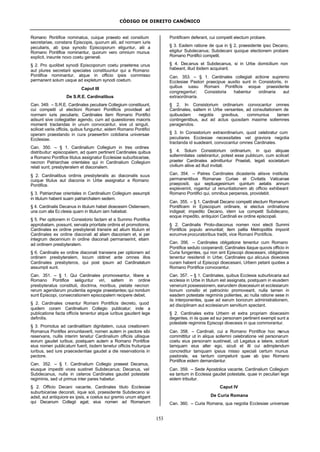 CÓDIGO DE DIREITO CANÔNICO
153
Romano Pontifice nominatus, cuique praesto est consilium
secretariae, constans Episcopis, quorum alii, ad normam iuris
peculiaris, ab ipsa synodo Episcoporum eliguntur, alii a
Romano Pontifice nominantur, quorum vero omnium munus
explicit, ineunte novo coetu generali.
§ 2. Pro quolibet synodi Episcoporum coetu praeterea unus
aut plures secretarii speciales constituuntur qui a Romano
Pontifice nominantur, atque in officio ipsis commisso
permanent solum usque ad expletum synodi coetum.
Caput III
De S.R.E. Cardinalibus
Can. 349. – S.R.E. Cardinales peculiare Collegium constituunt,
cui competit ut electioni Romani Pontificis provideat ad
normam iuris peculiaris; Cardinales item Romano Pontifici
adsunt sive collegialiter agendo, cum ad quaestiones maioris
momenti tractandas in unum convocantur, sive ut singuli,
scilicet variis officiis, quibus funguntur, eidem Romano Pontifici
operam praestando in cura praesertim cotidiana universae
Ecclesiae.
Can. 350. – § 1. Cardinalium Collegium in tres ordines
distribuitur: episcopalem, ad quem pertinent Cardinales quibus
a Romano Pontifice titulus assignatur Ecclesiae suburbicariae,
necnon Patriarchae orientales qui in Cardinalium Collegium
relati sunt; presbyteralem et diaconalem.
§ 2. Cardinalibus ordinis presbyteralis ac diaconalis suus
cuique titulus aut diaconia in Urbe assignatur a Romano
Pontifice.
§ 3. Patriarchae orientales in Cardinalium Collegium assumpti
in titulum habent suam patriarchalem sedem.
§ 4. Cardinalis Decanus in titulum habet dioecesim Ostiensem,
una cum alia Ecclesia quam in titulum iam habebat.
§ 5. Per optionem in Consistorio factam et a Summo Pontifice
approbatam, possunt, servata prioritate ordinis et promotionis,
Cardinales ex ordine presbyterali transire ad alium titulum et
Cardinales ex ordine diaconali ad aliam diaconiam et, si per
integrum decennium in ordine diaconali permanserint, etiam
ad ordinem presbyteralem.
§ 6. Cardinalis ex ordine diaconali transiens per optionem ad
ordinem presbyteralem, locum obtinet ante omnes illos
Cardinales presbyteros, qui post ipsum ad Cardinalatum
assumpti sunt.
Can. 351. – § 1. Qui Cardinales promoveantur, libere a
Romano Pontifice seliguntur viri, saltem in ordine
presbyteratus constituti, doctrina, moribus, pietate necnon
rerum agendarum prudentia egregie praestantes;qui nondum
sunt Episcopi, consecrationem episcopalem recipere debet.
§ 2. Cardinales creantur Romani Pontificis decreto, quod
quidem coram Cardinalium Collegio publicatur; inde a
publicatione facta officiis tenentur atque iuribus gaudent lege
definitis.
§ 3. Promotus ad cardinalitiam dignitatem, cuius creationem
Romanus Pontifex annuntiaverit, nomen autem in pectore sibi
reservans, nullis interim tenetur Cardinalium officiis ullisque
eorum gaudet iuribus; postquam autem a Romano Pontifice
eius nomen publicatum fuerit, iisdem tenetur officiis fruiturque
iuribus, sed iure praecedentiae gaudet a die reservationis in
pectore.
Can. 352. – § 1. Cardinalium Collegio praeest Decanus,
eiusque impediti vices sustinet Subdecanus; Decanus, vel
Subdecanus, nulla in ceteros Cardinales gaudet potestate
regiminis, sed ut primus inter pares habetur.
§ 2. Officio Decani vacante, Cardinales titulo Ecclesiae
suburbicariae decorati, iique soli, praesidente Subdecano si
adsit, aut antiquiore ex ipsis, e coetus sui gremio unum eligant
qui Decanum Collegii agat; eius nomen ad Romanum
Pontificem deferant, cui competit electum probare.
§ 3. Eadem ratione de qua in § 2, praesidente ipso Decano,
eligitur Subdecanus; Subdecani quoque electionem probare
Romano Pontifici competit.
§ 4. Decanus et Subdecanus, si in Urbe domicilium non
habeant, illud ibidem acquirant.
Can. 353. – § 1. Cardinales collegiali actione supremo
Ecclesiae Pastori praecipue auxilio sunt in Consistoriis, in
quibus iussu Romani Pontificis eoque praesidente
congregantur; Consistoria habentur ordinaria aut
extraordinaria.
§ 2. In Consistorium ordinarium convocantur omnes
Cardinales, saltem in Urbe versantes, ad consultationem de
quibusdam negotiis gravibus, communius tamen
contingentibus, aut ad actus quosdam maxime sollemnes
peragendos.
§ 3. In Consistorium extraordinarium, quod celebratur cum
peculiares Ecclesiae necessitates vel graviora negotia
tractanda id suadeant, convocantur omnes Cardinales.
§ 4. Solum Consistorium ordinarium, in quo aliquae
sollemnitates celebrantur, potest esse publicum, cum scilicet
praeter Cardinales admittuntur Praelati, legati societatum
civilium aliive ad illud invitati.
Can. 354. – Patres Cardinales dicasteriis aliisve institutis
permanentibus Romanae Curiae et Civitatis Vaticanae
praepositi, qui septuagesimum quintum aetatis annum
expleverint, rogantur ut renuntiationem ab officio exhibeant
Romano Pontifici qui, omnibus perpensis, providebit.
Can. 355. – § 1. Cardinali Decano competit electum Romanum
Pontificem in Episcopum ordinare, si electus ordinatione
indigeat; impedito Decano, idem ius competit Subdecano,
eoque impedito, antiquiori Cardinali ex ordine episcopali.
§ 2. Cardinalis Proto-diaconus nomen novi electi Summi
Pontificis populo annuntiat; item pallia Metropolitis imponit
eorumve procuratoribus tradit, vice Romani Pontificis.
Can. 356. – Cardinales obligatione tenentur cum Romano
Pontifice sedulo cooperandi; Cardinales itaque quovis officio in
Curia fungentes, qui non sint Episcopi dioecesani, obligatione
tenentur residendi in Urbe; Cardinales qui alicuius dioecesis
curam habent ut Episcopi dioecesani, Urbem petant quoties a
Romano Pontifice convocentur.
Can. 357. – § 1. Cardinales, quibus Ecclesia suburbicaria aut
ecclesia in Urbe in titulum est assignata, postquam in eiusdem
venerunt possessionem, earundem dioecesium et ecclesiarum
bonum consilio et patrocinio promoveant, nulla tamen in
easdem potestate regiminis pollentes, ac nulla ratione sese in
iis interponentes, quae ad earum bonorum administrationem,
ad disciplinam aut ecclesiarum servitium spectant.
§ 2. Cardinales extra Urbem et extra propriam dioecesim
degentes, in iis quae ad sui personam pertinent exempti sunt a
potestate regiminis Episcopi dioecesis in qua commorantur.
Can. 358. – Cardinali, cui a Romano Pontifice hoc munus
committitur ut in aliqua sollemni celebratione vel personarum
coetu eius personam sustineat, uti Legatus a latere, scilicet
tamquam eius alter ego, sicuti et illi cui adimplendum
concreditur tamquam ipsius misso speciali certum munus
pastorale, ea tantum competunt quae ab ipso Romano
Pontifice eidem demandantur.
Can. 359. – Sede Apostolica vacante, Cardinalium Collegium
ea tantum in Ecclesia gaudet potestate, quae in peculiari lege
eidem tribuitur.
Caput IV
De Curia Romana
Can. 360. – Curia Romana, qua negotia Ecclesiae universae
 