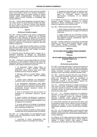 CÓDIGO DE DIREITO CANÔNICO
154
Summus Pontifex expedire solet et quae nomine et auctoritate
ipsius munus explet in bonum et in servitium Ecclesiarum,
constat Secretaria Status seu Papali, Consilio pro publicis
Ecclesiae negotiis, Congregationibus, Tribunalibus, aliisque
Institutis, quorum omnium constitutio et competentia lege
peculiari definiuntur.
Can. 361. – Nomine Sedis Apostolicae vel Sanctae Sedis in
hoc Codice veniunt non solum Romanus Pontifex, sed etiam,
nisi ex rei natura vel sermonis contextu aliud appareat,
Secretaria Status, Consilium pro publicis Ecclesiae negotiis,
aliaque Romanae Curiae Instituta.
Caput V
De Romani Pontificis Legatis
Can. 362. – Romano Pontifici ius est nativum et independens
Legatos suos nominandi ac mittendi sive ad Ecclesias
particulares in variis nationibus vel regionibus, sive simul ad
Civitates et ad publicas Auctoritates, itemque eos transferendi
et revocandi, servatis quidem normis iuris internationalis, quod
attinet ad missionem et revocationem Legatorum apud Res
Publicas constitutorum.
Can. 363. – § 1. Legatis Romani Pontificis officium committitur
ipsius Romani Pontificis stabili modo gerendi personam apud
Ecclesias particulares aut etiam apud Civitates et publicas
Auctoritates, ad quas missi sunt.
§ 2. Personam gerunt Apostolicae Sedis ii quoque, qui in
pontificiam Missionem ut Delegati aut Observatores
deputantur apud Consilia internationalia aut apud Conferentias
et Conventus.
Can. 364. – Praecipuum munus Legati pontificii est ut firmiora
et efficaciora in dies reddantur unitatis vincula, quae inter
Apostolicam Sedem et Ecclesias particulares intercedunt. Ad
pontificium ergo Legatum pertinet pro sua dicione:
1° ad Apostolicam Sedem notitias mittere de
condicionibus in quibus versantur Ecclesiae
particulares, deque omnibus quae ipsam vitam
Ecclesiae et bonum animarum attingant;
2° Episcopis actione et consilio adesse, integro
quidem manente eorundem legitimae potestatis
exercitio;
3° crebras fovere relationes cum Episcoporum
conferentia, eidem omnimodam operam praebendo;
4° ad nominationem Episcoporum quod attinet,
nomina candidatorum Apostolicae Sedi transmittere
vel proponere necnon processum informativum de
promovendis instruere, secundum normas ab
Apostolica Sede datas;
5° anniti ut promoveantur res quae ad pacem, ad
progressum et consociatam populorum operam
spectant;
6° operam conferre cum Episcopis, ut opportuna
foveantur commercia inter Ecclesiam catholicam et
alias Ecclesias vel communitates ecclesiales, immo
et religiones non christianas;
7° ea quae pertinent ad Ecclesiae et Apostolicae
Sedis missionem, consociata cum Episcopis actione,
apud moderatores Civitatis tueri;
8° exercere praeterea facultates et cetera explere
mandata quae ipsi ab Apostolica Sede committantur.
Can. 365. – § 1. Legati pontificii, qui simul legationem apud
Civitates iuxta iuris internationalis normas exercet, munus
quoque peculiare est:
1° promovere et fovere necessitudines inter
Apostolicam Sedem et Auctoritates Rei Publicae;
2° quaestiones pertractare quae ad relationes inter
Ecclesiam et Civitatem pertinent; et peculiari modo
agere de concordatis aliisque huiusmodi
conventionibus conficiendis et ad effectum
deducendis.
§ 2. In negotiis, de quibus in § 1, expediendis, prout adiuncta
suadeant, Legatus pontificius sententiam et consilium
Episcoporum dicionis ecclesiasticae exquirere ne omittat,
eosque de negotiorum cursu certiores faciat.
Can. 366. – Attenta peculiari Legati muneris indole:
1° sedes Legationis pontificiae a potestate regiminis
Ordinarii loci exempta est, nisi agatur de matrimoniis
celebrandis;
2° Legato pontificio fas est, praemonitis, quantum
fieri potest, locorurn Ordinariis, in omnibus ecclesiis
suae legationis liturgicas celebrationes, etiam in
pontificalibus, peragere.
Can. 367. – Pontificii Legati munus non exspirat vacante Sede
Apostolica, nisi aliud in litteris pontificiis statuatur; cessat
autem expleto mandato, revocatione eidem intimata,
renuntiatione a Romano Pontifice acceptata.
SECTIO II
DE ECCLESIIS PARTICULARIBUS DEQUE EARUNDEM
COETIBUS
TITULUS I
DE ECCLESIIS PARTICULARIBUS ET DE AUCTORITATE
IN IISDEM CONSTITUTA
Caput I
De Ecclesiis particularibus
Can. 368. – Ecclesiae particulares, in quibus et ex quibus una
et unica Ecclesia catholica exsistit, sunt imprimis dioeceses,
quibus, nisi aliud constet, assimilantur praelatura territorialis et
abbatia territorialis, vicariatus apostolicus et praefectura
apostolica necnon administratio apostolica stabiliter erecta.
Can. 369. – Dioecesis est populi Dei portio, quae Episcopo
cum cooperatione presbyterii pascenda concreditur, ita ut,
pastori suo adhaerens ab eoque per Evangelium et
Eucharistiam in Spiritu Sancto congregata, Ecclesiam
particularem constituat, in qua vere inest et operatur una
sancta catholica et apostolica Christi Eeelesia.
Can. 370. – Praelatura territorialis aut abbatia territorialis est
certa populi Dei portio, territorialiter quidem circumseripta,
cuius cura, specialia ob adiuncta, committitur alicui Praelato
aut Abbati, qui eam, ad instar Episcopi dioecesani, tamquam
proprius eius pastor regat.
Can. 371. – § 1. Vicariatus apostolicus vel praefectura
apostolica est certa populi Dei portio quae, ob peculiaria
adiuncta, in dioecesim nondum est constituta, quaeque
pascenda committitur Vicario apostolico aut Praefecto
apostolico, qui eam nomine Summi Pontificis regant.
§ 2. Administratio apostolica est certa populi Dei portio, quae
ob speciales et graves omnino rationes a Summo Pontifice in
dioecesim non erigitur, et cuius cura pastoralis committitur
Administratori apostolico, qui eam nomine Summi Pontificis
regat.
Can. 372. – § 1. Pro regula habeatur ut portio populi Dei quae
dioecesim aliamve Ecclesiam particularem constituat, certo
territorio circumscribatur, ita ut omnes comprehendat fideles in
territorio habitantes.
§ 2. Attamen, ubi de iudicio supremae Ec clesiae auctoritatis,
auditis Episcoporum conferentiis quarum interest, utilitas id
suadeat, in eodem territorio erigi possunt Ecclesiae
particulares ritu fidelium aliave simili ratione distinctae.
 