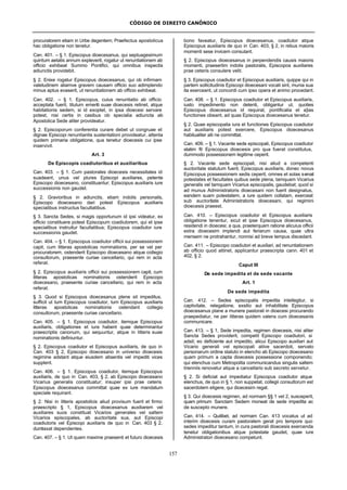 CÓDIGO DE DIREITO CANÔNICO
157
procuratorem etiam in Urbe degentem; Praefectus apostolicus
hac obligatione non tenetur.
Can. 401. – § 1. Episcopus dioecesanus, qui septuagesimum
quintum aetatis annum expleverit, rogatur ut renuntiationem ab
officio exhibeat Summo Pontifici, qui omnibus inspectis
adiunctis providebit.
§ 2. Enixe rogatur Episcopus dioecesanus, qui ob infirmam
valetudinem aliamve gravem causam officio suo adimplendo
minus aptus evaserit, ut renuntiationem ab officio exhibeat.
Can. 402. – § 1. Episcopus, cuius renuntiatio ab officio
acceptata fuerit, titulum emeriti suae dioecesis retinet, atque
habitationis sedem, si id exoptet, in ipsa dioecesi servare
potest, nisi certis in casibus ob specialia adiuncta ab
Apostolica Sede aliter provideatur.
§ 2. Episcoporum conferentia curare debet ut congruae et
dignae Episcopi renuntiantis sustentationi provideatur, attenta
quidem primaria obligatione, qua tenetur dioecesis cui ipse
inservivit.
Art. 3
De Episcopis coadiutoribus et auxiliaribus
Can. 403. – § 1. Cum pastorales dioecesis necessitates id
suadeant, unus vel plures Episcopi auxiliares, petente
Episcopo dioecesano, constituantur; Episcopus auxiliaris iure
successionis non gaudet.
§ 2. Gravioribus in adiunctis, etiam indolis personalis,
Episcopo dioecesano dari potest Episcopus auxiliaris
specialibus instructus facultatibus.
§ 3. Sancta Sedes, si magis opportunum id ipsi videatur, ex
officio constituere potest Episcopum coadiutorem, qui et ipse
specialibus instruitur facultatibus; Episcopus coadiutor iure
successionis gaudet.
Can. 404. – § 1. Episcopus coadiutor officii sui possessionem
capit, cum litteras apostolicas nominationis, per se vel per
procuratorem, ostenderit Episcopo dioecesano atque collegio
consultorum, praesente curiae cancellario, qui rem in acta
referat.
§ 2. Episcopus auxiliaris officii sui possessionem capit, cum
litteras apostolicas nominationis ostenderit Episcopo
dioecesano, praesente curiae cancellario, qui rem in acta
referat.
§ 3. Quod si Episcopus dioecesanus plene sit impeditus,
sufficit ut tum Episcopus coadiutor, tum Episcopus auxiliaris
litteras apostolicas nominationis ostendant collegio
consultorum, praesente curiae cancellario.
Can. 405. – § 1. Episcopus coadiutor, itemque Episcopus
auxiliaris, obligationes et iura habent quae determinantur
praescriptis canonum, qui sequuntur, atque in litteris suae
nominationis definiuntur.
§ 2. Episcopus coadiutor et Episcopus auxiliaris, de quo in
Can. 403 § 2, Episcopo dioecesano in universo dioecesis
regimine adstant atque eiusdem absentis vel impediti vices
supplent.
Can. 406. – § 1. Episcopus coadiutor, itemque Episcopus
auxiliaris, de quo in Can. 403, § 2, ab Episcopo dioecesano
Vicarius generalis constituatur; insuper ipsi prae ceteris
Episcopus dioecesanus committat quae ex iure mandatum
speciale requirant.
§ 2. Nisi in litteris apostolicis aliud provisum fuerit et firmo
praescripto § 1, Episcopus dioecesanus auxiliarem vel
auxiliares suos constituat Vicarios generales vel saltem
Vicarios episcopales, ab auctoritate sua, aut Episcopi
coadiutoris vel Episcopi auxiliaris de quo in Can. 403 § 2,
dumtaxat dependentes.
Can. 407. – § 1. Ut quam maxime praesenti et futuro dioecesis
bono faveatur, Episcopus dioecesanus, coadiutor atque
Episcopus auxiliaris de quo in Can. 403, § 2, in rebus maioris
momenti sese invicem consulant.
§ 2. Episcopus dioecesanus in perpendendis causis maioris
momenti, praesertim indolis pastoralis, Episcopos auxiliares
prae ceteris consulere velit.
§ 3. Episcopus coadiutor et Episcopus auxiliaris, quippe qui in
partem sollicitudinis Episcopi dioecesani vocati sint, munia sua
ita exerceant, ut concordi cum ipso opera et animo procedant.
Can. 408. – § 1. Episcopus coadiutor et Episcopus auxiliaris,
iusto impedimento non detenti, obligantur ut, quoties
Episcopus dioecesanus id requirat, pontificalia et a]ias
functiones obeant, ad quas Episcopus dioecesanus tenetur.
§ 2. Quae episcopalia iura et functiones Episcopus coadiutor
aut auxiliaris potest exercere, Episcopus dioecesanus
habitualiter alii ne committat.
Can. 409. – § 1. Vacante sede episcopali, Episcopus coadiutor
statim fit Episcopus dioecesis pro qua fuerat constitutus,
dummodo possessionem legitime ceperit.
§ 2. Vacante sede episcopali, nisi aliud a competenti
auctoritate statutum fuerit, Episcopus auxiliaris, donec novus
Episcopus possessionem sedis ceperit, omnes et solas servat
potestates et facultates quibus sede plena, tamquam Vicarius
generalis vel tamquam Vicarius episcopalis, gaudebat; quod si
ad munus Administratoris dioecesani non fuerit designatus,
eandem suam potestatem, a iure quidem collatam, exerceat
sub auctoritate Administratoris dioecesani, qui regimini
dioecesis praeest.
Can. 410. – Episcopus coadiutor et Episcopus auxiliaris
obligatione tenentur, sicut et ipse Episcopus dioecesanus,
residendi in dioecesi; a qua, praeterquam ratione alicuius officii
extra dioecesim implendi aut feriarum causa, quae ultra
mensem ne protrahantur, nonnisi ad breve tempus discedant.
Can. 411. – Episcopo coadiutori et auxiliari, ad renuntiationem
ab officio quod attinet, applicantur praescripta cann. 401 et
402, § 2.
Caput III
De sede impedita et de sede vacante
Art. 1
De sede impedita
Can. 412. – Sedes episcopalis impedita intellegitur, si
captivitate, relegatione, exsilio aut inhabilitate Episcopus
dioecesanus plane a munere pastorali in dioecesi procurando
praepediatur, ne per litteras quidem valens cum dioecesanis
communicare.
Can. 413. – § 1, Sede impedita, regimen dioecesis, nisi aliter
Sancta Sedes providerit, competit Episcopo coadiutori, si
adsit; eo deficiente aut impedito, alicui Episcopo auxiliari aut
Vicario generali vel episcopali aliive sacerdoti, servato
personarum ordine statuto in elencho ab Episcopo dioecesano
quam primum a capta dioecesis possessione componendo;
qui elenchus cum Metropolita communicandus singulis saltem
trienniis renovetur atque a cancellario sub secreto servetur.
§ 2. Si deficiat aut impediatur Episcopus coadiutor atque
elenchus, de quo in § 1, non suppetat, collegii consultorum est
sacerdotem eligere, qui dioecesim regat.
§ 3. Qui dioecesis regimen, ad normam §§ 1 vel 2, susceperit,
quam primum Sanctam Sedem moneat de sede impedita ac
de suscepto munere.
Can. 414. – Quilibet, ad normam Can. 413 vocatus ut ad
interim dioecesis curam pastoralem gerat pro tempore quo
sedes impeditur tantum, in cura pastorali dioecesis exercenda
tenetur obligationibus atque potestate gaudet, quae iure
Administratori dioecesano competunt.
 