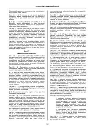 CÓDIGO DE DIREITO CANÔNICO
160
Episcopis suffraganeis pro concilio provinciali expediat, etiam
alii ut hospites invitari poterunt.
Can. 444. – § 1. Omnes qui ad concilia particularia
convocantur, eisdem interesse debent, nisi iusto detineantur
impedimento, de quo concilii praesidem certiorem facere
tenentur.
§ 2. Qui ad concilia particularia convocantur et in eis
suffragium habent deliberativum, si iusto detineantur
impedimento, procuratorem mittere possunt; qui procurator
votum habet tantum consultivum.
Can. 445. – Concilium particulare pro suo territorio curat ut
necessitatibus pastoralibus populi Dei provideatur atque
potestate gaudet regiminis, praesertim legislativa, ita ut, salvo
semper iure universali Ecclesiae, decernere valeat quae ad
fidei incrementum, ad actionem pastoralem communem
ordinandam et ad moderandos mores et disciplinam
ecclesiasticam communem servandam, inducendam aut
tuendam opportuna videantur.
Can. 446. – Absoluto concilio particulari, praeses curet ut
omnia acta concilii ad Apostolicam Sedem transmittantur;
decreta a concilio edicta ne promulgentur, nisi postquam ab
Apostolica Sede recognita fuerint; ipsius concilii est definire
modum promulgationis decretorum et tempus quo decreta
promulgata obligare incipiant.
Caput IV
De Episcoporum conferentiis
Can. 447. – Episcoporum conferentia, institutum quidem
permanens, est coetus Episcoporum alicuius nationis vel certi
territorii, munera quaedam pastoralia coniunctim pro
christifidelibus sui territorii exercentium, ad maius bonum
provehendum, quod hominibus praebet Ecclesia, praesertim
per apostolatus formas et rationes temporis et loci adiunctis
apte accommodatas, ad normam iuris.
Can. 448. – § 1. Episcoporum conferentia regula generali
comprehendit praesules omnium Ecclesiarum particularium
eiusdem nationis, ad normam Can. 450.
§ 2. Si vero, de iudicio Apostolicae Sedis, auditis quorum
interest Episcopis dioecesanis, personarum aut rerum
adiuncta id suadeant, Episcoporum conferentia erigi potest pro
territorio minoris aut maioris amplitudinis, ita ut vel tantum
comprehendat Episcopos aliquarum Ecclesiarum particularium
in certo territorio constitutarum vel praesules Ecclesiarum
particularium in diversis nationibus exstantium; eiusdem
Apostolicae Sedis est pro earundem singulis peculiares
normas statuere.
Can. 449. – § 1. Unius supremae Ecclesiae auctoritatis est,
auditis quorum interest Episcopis, Episcoporum conferentias
erigere, supprimere aut innovare.
§ 2. Episcoporum conferentia legitime erecta ipso iure
personalitate iuridica gaudet.
Can. 450. – § 1. Ad Episcoporum conferentiam ipso iure
pertinent omnes in territorio Episcopi dioecesani eisque iure
aequiparati, itemque Episcopi coadiutores, Episcopi auxiliares
atque ceteri Episcopi titulares peculiari munere, sibi ab
Apostolica Sede vel ab Episcoporum conferentia demandato,
in eodem territorio fungentes; invitari quoque possunt Ordinarii
alterius ritus, ita tamen ut votum tantum consultivum habeant,
nisi Episcoporum conferentiae statuta aliud decernant.
§ 2. Ceteri Episcopi titulares necnon Legatus Romani Pontificis
non sunt de iure membra Episcoporum conferentiae.
Can. 451. – Quaelibet Episcoporum conferentia sua conficiat
statuta, ab Apostolica Sede recognoscenda, in quibus, praeter
alia, ordinentur conferentiae conventus plenarii habendi, et
provideantur consilium Episcoporum permanens et secretaria
generalis conferentiae, atque alia etiam officia et
commissiones quae iudicio conferentiae fini consequendo
efficacius consulant.
Can. 452. – § 1. Quaelibet Episcoporum conferentia sibi eligat
praesidem, determinet quisnam, praeside legitime impedito,
munere propraesidis fungatur, atque secretarium generalem
designet, ad normam statutorum.
§ 2. Praeses conferentiae, atque eo legitime impedito pro-
praeses, non tantum Episcoporum conferentiae conventibus
generalibus, sed etiam consilio permanenti praeest.
Can. 453. – Conventus plenarii Episcoporum conferentiae
habeantur semel saltem singulis annis, et praeterea quoties id
postulent peculiaria adiuncta, secundum statutorum
praescripta.
Can. 454. – § 1. Suffragium deliberativum in conventibus
plenariis Episcoporum conferentiae ipso iure competit
Episcopis dioecesanis eisque qui iure ipsis aequiparantur,
necnon Episcopis coadiutoribus.
§ 2. Episcopis auxiliaribus ceterisque Episcopis titularibus, qui
ad Episcoporum conferentiam pertinent, suffragium competit
deliberativum aut consultivum, iuxta statutorum conferentiae
praescripta; firmum tamen sit eis solis, de quibus in § 1,
competere suffragium deliberativum, cum agitur de statutis
conficiendis aut immutandis.
Can. 455. – § 1. Episcoporum conferentia decreta generalia
ferre tantummodo potest in causis, in quibus ius universale id
praescripserit aut peculiare Apostolicae Sedis mandatum sive
motu proprio sive ad petitionem ipsius conferentiae id statuerit.
§ 2. Decreta de quibus in § 1, ut valide ferantur in plenario
conventu, per duas saltem ex tribus partibus suffragiorum
Praesulum, qui voto deliberativo fruentes ad conferentiam
pertinent, proferri debent, atque vim obligandi non obtinent,
nisi ab Apostolica Sede recognita, legitime promulgata fuerint.
§ 3. Modus promulgationis et tempus, a quo decreta vim suam
exserunt, ab ipsa Episcoporum conferentia determinantur.
§ 4. In casibus in quibus nec ius universale nec peculiare
Apostolicae Sedis mandatum potestatem, de qua in § 1,
Episcoporum conferentiae concessit, singuli Episcopi
dioecesani competentia integra manet, nec conferentia eiusve
praeses nomine omnium Episcoporum agere valet, nisi omnes
et singuli Episcopi consensum dederint.
Can. 456. – Absoluto conventu plenario Episcoporum
conferentiae, relatio de actis conferentiae necnon eius decreta
a praeside ad Apostolicam Sedem transmittantur, tum ut in
eiusdem notitiam acta perferantur, tum ut decreta, si quae sint,
ab eadem recognosci possint.
Can. 457. – Consilii Episcoporum permanentis est curare, ut
res in plenario conventu conferentiae agendae praeparentur et
decisiones in conventu plenario statutae debite exsecutioni
mandentur; eiusdem etiam est alia negotia peragere, quae ipsi
ad normam statutorum committuntur.
Can. 458. – Secretariae generalis est:
1° relationem componere actorum et decretorum
conventus plenarii conferentiae necnon actorum
consilii Episcoporum permanentis, et eadem cum
omnibus conferentiae membris communicare
itemque alia acta conscribere, quae ipsi a
conferentiae praeside aut a consilio permanenti
componenda committuntur;
2° communicare cum Episcoporum conferentiis
finitimis acta et documenta quae a conferentia in
plenario conventu aut a consilio Episcoporum
permanenti ipsis transmitti statuuntur.
Can. 459. – § 1. Foveantur relationes inter Episcoporum
conferentias, praesertim viciniores, ad maius bonum
promovendum ac tuendum.
 