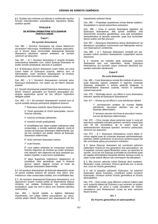 CÓDIGO DE DIREITO CANÔNICO
161
§ 2. Quoties vero actiones aut rationes a conferentiis ineuntur
formam internationalem praeseferentes, Apostolica Sedes
audiatur oportet.
TITULUS III
DE INTERNA ORDINATIONE ECCLESIARUM
PARTICULARIUM
Caput I
De synodo dioecesana
Can. 460. – Synodus dioecesana est coetus delectorum
sacerdotum aliorumque christifidelium Ecclesiae particularis,
qui in bonum totius communitatis dioecesanae Episcopo
dioecesano adiutricem operam praestant, ad normam
canonum qui sequuntur.
Can. 461. – § 1. Synodus dioecesana in singulis Ecclesiis
particularibus celebretur cum, iudicio Episcopi dioecesani et
audito consilio presbyterali, adiuncta id suadeant.
§ 2. Si Episcopus plurium dioecesium curam habet, aut unius
curam habet uti Episcopus proprius, alterius vero uti
Administrator, unam synodum dioecesanam ex omnibus
dioecesibus sibi commissis convocare potest.
Can. 462. – § 1. Synodum dioecesanam convocat solus
Episcopus dioecesanus, non autem qui ad interim dioecesi
praeest.
§ 2. Synodo dioecesanae praeest Episcopus dioecesanus, qui
tamen Vicarium generalem aut Vicarium episcopalem pro
singulis sessionibus synodi ad hoc officium implendum
delegare potest.
Can. 463. – § 1. Ad synodum dioecesanam vocandi sunt uti
synodi sodales eamque participandi obligatione tenentur:
1° Episcopus coadiutor atque Episcopi auxiliares;
2° Vicarii generales et Vicarii episcopales, necnon
Vicarius iudicialis;
3° canonici ecclesiae cathedralis;
4° membra consilii presbyteralis;
5° christifideles laici, etiam sodales institutorum vitae
consecratae, a consilio pastorali eligendi, modo et
numero ab Episcopo dioecesano determinandis, aut,
ubi hoc consilium non exstet, ratione ab Episcopo
dioecesano determinata;
6° rector seminarii dioecesani maioris;
7° vicarii foranei;
8° unus saltem presbyter ex unoquoque vicariatu
foraneo eligendus ab omnibus qui curam animarum
inibi habeant; item eligendus est alius presbyter qui,
eodem impedito, in eius locum substituatur;
9° aliqui Superiores institutorum religiosorum et
societatum vitae apostolicae, quae in dioecesi
domum habent, eligendi numero et modo ab
Episcopo dioecesano determinatis.
§ 2. Ad synodum dioecesanam ab Episcopo dioecesano vocari
uti synodi sodales possunt alii quoque, sive clerici, sive
institutorum vitae consecratae sodales, sive christifideles laici.
§ 3. Ad synodum dioecesanam Episcopus dioecesanus, si id
opportunum duxerit, invitare potest uti observatores aliquos
ministros aut sodales Ecclesiarum vel communitatum
ecclesialium, quae non sunt in plena cum Ecclesia catholica
communione.
Can. 464. – Synodi sodalis, si legitimo detineatur
impedimento, non potest mittere procuratorem qui ipsius
nomine eidem intersit; Episcopum vero dioecesanum de hoc
impedimento certiorem faciat.
Can. 465. – Propositae quaestiones omnes liberae sodalium
disceptationi in synodi sessionibus subiciantur.
Can. 466. – Unus in synodo dioecesana legislator est
Episcopus dioecesanus, aliis synodi sodalibus voto
tantummodo consultivo gaudentibus; unus ipse synodalibus
declarationibus et decretis subscribit, quae eius auctoritate
tantum publici iuris fieri possunt.
Can. 467. – Episcopus dioecesanus textus declarationum ac
decretorum synodalium communicet cum Metropolita necnon
cum Episcoporum conferentia.
Can. 468. – § 1. Episcopo dioecesano competit pro suo
prudenti iudicio synodum dioecesanam suspendere necnon
dissolvere.
§ 2. Vacante vel impedita sede episcopali, synodus
dioecesana ipso iure intermittitur, donec Episcopus
dioecesanus, qui succedit, ipsam continuari decreverit aut
eandem extinctam declaraverit.
Caput II
De curia dioecesana
Can. 469. – Curia dioecesana constat illis institutis et personis,
quae Episcopo operam praestant in regimine universae
dioecesis, praesertim in actione pastorali dirigenda, in
administratione dioecesis curanda, necnon in potestate
iudiciali exercenda.
Can. 470. – Nominatio eorum, qui officia in curia dioecesana
exercent, spectat ad Episcopum dioecesanum.
Can. 471. – Omnes qui ad officia in curia admittuntur debent:
1° promissionem emittere de munere fideliter
adimplendo, secundum rationem iure vel ab
Episcopo determinatam;
2° secretum servare intra fines et secundum modum
iure aut ab Episcopo determinatos.
Can. 472. – Circa causas atque personas quae in curia ad
exercitium potestatis iudicialis pertinent, serventur praescripta
Libri VII De processibus; de iis autem quae ad
administrationem dioecesis spectant, serventur praescripta
canonum qui sequuntur.
Can. 473. – § 1. Episcopus dioecesanus curare debet ut
omnia negotia quae ad universae dioecesis administrationem
pertinent, debite coordinentur et ad bonum portionis populi Dei
sibi commissae aptius procurandum ordinentur.
§ 2. Ipsius Episcopi dioecesani est coordinare actionem
pastoralem Vicariorum sive generalium sive episcopalium; ubi
id expediat, nominari potest Moderator curiae, qui sacerdos sit
oportet, cuius est sub Episcopi auctoritate ea coordinare quae
ad negotia administrativa tractanda attinent, itemque curare ut
ceteri curiae addicti officium sibi commissum rite adimpleant.
§ 3. Nisi locorum adiuncta iudicio Episcopi aliud suadeant,
Moderator curiae nominetur Vicarius generalis aut, si plures
sint, unus ex Vicariis generalibus.
§ 4. Ubi id expedire iudicaverit, Episcopus, ad actionem
pastoralem aptius fovendam, constituere potest consilium
episcopale, constans scilicet Vicariis generalibus et Vicariis
episcopalibus.
Can. 474. – Acta curiae, quae effectum iuridicum habere nata
sunt, subscribi debent ab Ordinario a quo emanant, et quidem
ad validitatem, ac simul a curiae cancellario vel notario;
cancellarius vero Moderatorem curiae de actis certiorem
facere tenetur.
Art. 1
De Vicariis generalibus et episcopalibus
 