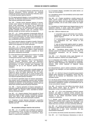 CÓDIGO DE DIREITO CANÔNICO
162
Can. 475. – § 1. In unaquaque dioecesi constituendus est ab
Episcopo dioecesano Vicarius generalis, qui, potestate
ordinaria ad normam canonum qui sequuntur instructus, ipsum
in universae dioecesis regimine adiuvet.
§ 2. Pro regula generali habeatur ut unus constituatur Vicarius
generalis, nisi dioecesis amplitudo vel incolarum numerus aut
aliae rationes pastorales aliud suadeant.
Can. 476. – Quoties rectum dioecesis regimen id requirat,
constitui etiam possunt ab Episcopo dioecesano unus vel
plures Vicarii episcopales, qui nempe aut in determinata
dioecesis parte aut in certo negotiorum genere aut quoad
fideles determinati ritus vel certi personarum coetus eadem
gaudent potestate ordinaria, quae iure universali Vicario
generali competit, ad normam canonum qui sequuntur.
Can. 477. – § 1. Vicarius generalis et episcopalis libere ab
Episcopo dioecesano nominantur et ab ipso libere removeri
possunt, firmo praescripto Can. 406; Vicarius episcopalis, qui
non sit Episcopus auxiliaris, nominetur tantum ad tempus, in
ipso constitutionis actu determinandum.
§ 2. Vicario generali absente vel legitime impedito, Episcopus
dioecesanus alium nominare potest, qui eius vices suppleat;
eadem norma applicatur pro Vicario episcopali.
Can. 478. – § 1. Vicarius generalis et episcopalis sint
sacerdotes annos nati non minus triginta, in iure canonico aut
theologia doctores vel licentiati vel saltem in iisdem disciplinis
vere periti, sana doctrina, probitate, prudentia ac rerum
gerendarum experientia commendati.
§ 2. Vicarii generalis et episcopalis munus componi non potest
cum munere canonici paenitentiarii, neque committi
consanguineis Episcopi usque ad quartum gradum.
Can. 479. – § 1. Vicario generali, vi officii, in universa dioecesi
competit potestas exsecutiva quae ad Episcopum
dioecesanum iure pertinet, ad ponendos scilicet omnes actus
administrativos, iis tamen exceptis quos Episcopus sibi
reservaverit vel qui ex iure requirant speciale Episcopi
mandatum.
§ 2. Vicario episcopali ipso iure eadem competit potestas de
qua in § 1, sed quoad determinatam territorii partem aut
negotiorum genus aut fideles determinati ritus vel coetus
tantum pro quibus constitutus est, iis causis exceptis quas
Episcopus sibi aut Vicario generali reservaverit, aut quae ex
iure requirunt speciale Episcopi mandatum.
§ 3. Ad Vicarium generalem atque ad Vicarium episcopalem,
intra ambitum eorum competentiae, pertinent etiam facultates
habituales ab Apostolica Sede Episcopo concessae, necnon
rescriptorum exsecutio, nisi aliud expresse cautum fuerit aut
electa fuerit industria personae Episcopi dioecesani.
Can. 480. – Vicarius generalis et Vicarius episcopalis de
praecipuis negotiis et gerendis et gestis Episcopo dioecesano
referre debent, nec umquam contra voluntatem et mentem
Episcopi dioecesani agant.
Can. 481. – § 1. Expirat potestas Vicarii generalis et Vicarii
episcopalis expleto tempore mandati, renuntiatione, itemque,
salvis cann. 406 et 409, remotione eisdem ab Episcopo
dioecesano intimata, atque sedis episcopalis vacatione.
§ 2. Suspenso munere Episcopi dioecesani, suspenditur
potestas Vicarii generalis et Vicarii episcopalis, nisi episcopali
dignitate aucti sint.
Art. 2
De cancellario aliisque notariis et de archivis
Can. 482. – § 1. In qualibet curia constituatur cancellarius,
cuius praecipuum munus, nisi aliter iure particulari statuatur,
est curare ut acta curiae redigantur et expediantur, atque
eadem in curiae archivo custodiantur.
§ 2. Si necesse videatur, cancellario dari potest adiutor, cui
nomen sit vice-cancellarii.
§ 3. Cancellarius necnon vice-cancellarius sunt eo ipso notarii
et secretarii curiae.
Can. 483. – § 1. Praeter cancellarium, constitui possunt alii
notarii, quorum quidem scriptura seu subscriptio publicam
fidem facit quod attinet sive ad quaelibet acta, sive ad acta
iudicialia dumtaxat, sive ad acta certae causae aut negotii
tantum.
§ 2. Cancellarius et notarii debent esse integrae famae et omni
suspicione maiores; in causis, quibus fama sacerdotis in
discrimen vocari possit, notarius debet esse sacerdos.
Can. 484. – Officium notariorum est:
1° conscribere acta et instrumenta circa decreta,
dispositiones, obligationes vel alia quae eorum
operam requirunt;
2° in scriptis fideliter redigere quae geruntur, eaque
cum significatione loci, diei, mensis et anni
subsignare;
3° acta vel instrumenta legitime petenti ex regesto,
servatis servandis, exhibere et eorum exempla cum
autographo conformia declarare.
Can. 485. – Cancellarius aliique notarii libere ab officio
removeri possunt ab Episcopo dioecesano, non autem ab
Administratore dioecesano, nisi de consensu collegii
consultorum.
Can. 486. – § 1. Documenta omnia, quae dioecesim vel
paroecias respiciunt, maxima cura custodiri debent.
§ 2. In unaquaque curia erigatur, in loco tuto, archivum seu
tabularium dioecesanum, in quo instrumenta et scripturae,
quae ad negotia dioecesana tum spiritualia tum temporalia
spectant, certo ordine disposita et diligenter clausa
custodiantur.
§ 3. Documentorum, quae in archivo continentur, conficiatur
inventarium seu catalogus, cum brevi singularum scripturarum
synopsi.
Can. 487. – § 1. Archivum clausum sit oportet eiusque clavem
habeant solum Episcopus et cancellarius; nemini licet illud
ingredi nisi de Episcopi aut Moderatoris curiae simul et
cancellarii licentia.
§ 2. Ius est iis quorum interest, documentorum, quae natura
sua sunt publica quaeque ad statum suae personae pertinent,
documentum authenticum scriptum vel photostaticum per se
vel per procuratorem recipere.
Can. 488. – Ex archivo non licet efferre documenta, nisi ad
breve tempus tantum atque de Episcopi aut insimul
Moderatoris curiae et cancellarii consensu.
Can. 489. – § 1. Sit in curia dioecesana archivum quoque
secretum, aut saltem in communi archivo armarium seu
scrinium, omnino clausum et obseratum, quod de loco amoveri
nequeat, in quo scilicet documenta secreto servanda
cautissime custodiantur.
§ 2. Singulis annis destruantur documenta causarum
criminalium in materia morum, quarum rei vita cesserunt aut
quae a decennio sententia condemnatoria absolutae sunt,
retento facti brevi summario cum textu sententiae definitivae.
Can. 490. – § 1. Archivi secreti clavem habeat tantummodo
Episcopus. 2. Sede vacante, archivum vel armarium secretum
ne aperiatur,nisi in casu verae necessitatis, ab ipso
Administratore dioecesano.
§ 3. Ex archivo vel armario secreto documenta ne efferantur.
Can. 491. – § 1. Curet Episcopus dioecesanus ut acta et
 