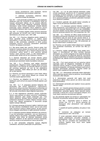 CÓDIGO DE DIREITO CANÔNICO
166
ductus processionum extra ecclesiam, necnon
benedictiones extra ecclesiam sollemnes;
7° celebratio eucharistica sollemnior diebus
dominicis et festis de praecepto.
Can. 531. – Licet paroeciale quoddam munus alius expleverit,
oblationes quas hac occasione a christifidelibus recipit ad
massam paroecialem deferat, nisi de contraria offerentis
voluntate constet quoad oblationes voluntarias; Episcopo
dioecesano, audito consilio presbyterali, competit statuere
praescripta, quibus destinationi harum oblationum necnon
remunerationi clericorum idem munus implentium provideatur.
Can. 532. – In omnibus negotiis iuridicis parochus personam
gerit paroeciae, ad normam iuris; curet ut bona paroeciae
administrentur ad normam cann. 1281-1288.
Can. 533. – § 1, Parochus obligatione tenetur residendi in
domo paroeciali prope ecclesiam; in casibus tamen
particularibus, si iusta adsit causa, loci Ordinarius permittere
potest ut alibi commoretur, praesertim in domo pluribus
presbyteris communi, dummodo paroecialium perfunctioni
munerum rite apteque sit provisum.
§ 2. Nisi gravis obstet ratio, parocho, feriarum gratia, licet
quotannis a paroecia abesse ad summum per unum mensem
continuum aut intermissum; quo in feriarum tempore dies non
computantur, quibus semel in anno parochus spirituali
recessui vacat; parochus autem, ut ultra hebdomadam a
paroecia absit, tenetur de hoc loci Ordinarium monere.
§ 3. Episcopi dioecesani est normas statuere quibus
prospiciatur ut, parochi absentia durante, curae provideatur
paroeciae per sacerdotem debitis facultatibus instructum.
Can. 534. – § 1. Parochus, post captam paroeciae
possessionem, obligatione tenetur singulis diebus dominicis
atque festis in sua dioecesi de praecepto Missam pro populo
sibi commisso applicandi; qui vero ab hac celebratione
legitime impediatur, iisdem diebus per alium aut aliis diebus
per se ipse applicet.
§ 2. Parochus, qui plurium paroeciarum curam habet, diebus
de quibus in § 1, unam tantum Missam pro universo sibi
commisso populo applicare tenetur.
§ 3. Parochus, qui obligationi de qua in §§ 1 et 2 non
satisfecerit, quam primum pro populo tot Missas applicet, quot
omiserit.
Can. 535. – § 1. In unaquaque paroecia habeantur libri
paroeciales, liber scilicet baptizatorum, matrimoniorum,
defunctorum, aliique secundum Episcoporum conferentiae aut
Episcopi dioecesani praescripta; prospiciat parochus ut iidem
libri accurate conscribantur atque diligenter asserventur.
§ 2. In libro baptizatorum adnotentur quoque confirmatio,
necnon quae pertinent ad statum canonicum christifidelium,
ratione matrimonii, salvo quidem praescripto Can. 1133,
ratione adoptionis, itemque ratione suscepti ordinis sacri,
professionis perpetuae in instituto religioso emissae necnon
mutati ritus; eaeque adnotationes in documento accepti
baptismi semper referantur.
§ 3. Unicuique paroeciae sit proprium sigillum; testimonia quae
de statu canonico christifidelium dantur, sicut et acta omnia
quae momentum iuridicum habere possunt, ab ipso parocho
eiusve delegato subscribantur et sigillo paroeciali muniantur.
§ 4. In unaquaque paroecia habeatur tabularium seu archivum,
in quo libri paroeciales custodiantur, una cum Episcoporum
epistulis aliisque documentis, necessitatis utilitatisve causa
servandis; quae omnia, ab Episcopo dioecesano eiusve
delegato, visitationis vel alio opportuno tempore inspicienda,
parochus caveat ne ad extraneorum manus perveniant.
§ 5. Libri paroeciales antiquiores quoque diligenter
custodiantur, secundum praescripta iuris particularis.
Can. 536. – § 1. Si, de iudicio Episcopi dioecesani, audito
consilio presbyterali, opportunum sit, in unaquaque paroecia
constituatur consilium pastorale, cui parochus praeest et in
quo christifideles una cum illis qui curam pastoralem vi officii
sui in paroecia participant, ad actionem pastoralem fovendam
suum adiutorium praestent.
§ 2. Consilium pastorale voto gaudet tantum consultivo et
regitur normis ab Episcopo dioecesano statutis.
Can. 537. – In unaquaque paroecia habeatur consilium a
rebus oeconomicis, quod praeterquam iure universali, regitur
normis ab Episcopo dioecesano latis et in quo christifideles,
secundum easdem normas selecti, parocho in administratione
bonorum paroeciae adiutorio sint, firmo praescripto Can. 532.
Can. 538. – § 1. Parochus ab officio cessat amotione aut
translatione ab Episcopo dioecesano ad normam iuris peracta,
renuntiatione iusta de causa ab ipso parocho facta et, ut
valeat, ab eodem Episcopo acceptata, necnon lapsu temporis
si, iuxta iuris particularis de quo in Can. 522 praescripta, ad
tempus determinatum constitutus fuerit.
§ 2. Parochus, qui est sodalis instituti religiosi aut in societate
vitae apostolicae incardinatus, ad normam Can. 682, § 2
amovetur.
§ 3. Parochus, expleto septuagesimo quinto aetatis anno,
rogatur ut renuntiationem ab officio exhibeat Episcopo
dioecesano, qui, omnibus personae et loci inspectis adiunctis,
de eadem acceptanda aut differenda decernat; renuntiantis
congruae sustentationi et habitationi ab Episcopo dioecesano
providendum est, attentis normis ab Episcoporum conferentia
statutis.
Can. 539. – Cum vacat paroecia aut cum parochus ratione
captivitatis, exsilii vel relegationis, inhabilitatis vel infirmae
valetudinis aliusve causae a munere pastorali in paroecia
exercendo praepeditur, ab Episcopo dioecesano quam primum
deputetur administrator paroecialis, sacerdos scilicet qui
parochi vicem suppleat ad normam Can. 540.
Can. 540. – § 1. Administrator paroecialis iisdem adstringitur
officiis iisdemque gaudet iuribus ac parochus, nisi ab Episcopo
dioecesano aliter statuatur.
§ 2. Administratori paroeciali nihil agere licet, quod
praeiudicium afferat iuribus parochi aut damno esse possit
bonis paroecialibus.
§ 3. Administrator paroecialis post expletum munus parocho
rationem reddat.
Can. 541. – § 1. Vacante paroecia itemque parocho a munere
pastorali exercendo impedito, ante administratoris paroecialis
constitutionem, paroeciae regimen interim assumat vicarius
paroecialis; si plures sint, is qui sit nominatione antiquior, et si
vicarii desint, parochus iure particulari definitus.
§ 2. Qui paroeciae regimen ad normam § 1 assumpserit, loci
Ordinarium de paroeciae vacatione statim certiorem faciat.
Can. 542. – Sacerdotes quibus in solidum, ad
normam Can. 517, § 1, alicuius paroeciae aut
diversarum simul paroeciarum cura pastoralis
committitur:
1° praediti sint oportet qualitatibus, de quibus in Can.
521;
2° nominentur vel instituantur ad normam
praescriptorum cann. 522 et 524;
3° curam pastoralem obtinent tantum a momento
captae possessionis; eorundem moderator in
possessionem mittitur ad normam praescriptorum
Can. 527, § 2; proceteris vero sacerdotibus fidei
professio legitime facta locum tenet captae
possessionis.
 