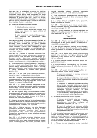 CÓDIGO DE DIREITO CANÔNICO
167
Can. 543. – § 1. Si sacerdotibus in solidum cura pastoralis
alicuius paroeciae aut diversarum simul paroeciarum
committatur, singuli eorum, iuxta ordinationem ab iisdem
statutam, obligatione tenentur munera et functiones parochi
persolvendi de quibus in cann. 528, 529 et 530; facultas
matrimoniis assistendi, sicuti et potestates omnes dispensandi
ipso iure parocho concessae, omnibus competunt; exercendae
tamen sunt sub directione moderatoris.
§ 2. Sacerdotes omnes qui ad coetum pertinent:
1° obligatione tenentur residentiae;
2° communi consilio ordinationem statuant, qua
eorum unus Missam pro populo celebret, ad
normam Can. 534;
3° solus moderator in negotiis iuridicis personam
gerit paroeciae aut paroeciarum coetui
commissarum.
Can. 544. – Cum cesset ab officio aliquis sacerdos e coetu, de
quo in Can. 517, § 1, vel coetus moderator, itemque cum
eorundem aliquis inhabilis fiat ad munus pastorale
exercendum, non vacat paroecia vel paroeciae, quarum cura
coetui committitur; Episcopi autem dioecesani est alium
nominare moderatorem; antequam vero ab Episcopo alius
nominetur, hoc munus adimpleat sacerdos eiusdem coetus
nominatione antiquior.
Can. 545. – § 1. Quoties ad pastoralem paroeciae curam
debite adimplendam necesse aut opportunum sit, parocho
adiungi possunt unus aut plures vicarii paroeciales, qui,
tamquam parochi cooperatores eiusque sollicitudinis
participes, communi cum parocho consilio et studio, atque sub
eiusdem auctoritate operam in ministerio pastorali praestent.
§ 2. Vicarius paroecialis constitui potest sive ut opem ferat in
universo ministerio pastorali explendo, et quidem aut pro tota
paroecia aut pro determinata paroeciae parte aut pro certo
paroeciae christifidelium coetu, sive etiam ut operam impendat
in certum ministerium in diversis simul paroeciis
persolvendum.
Can. 546. – Ut quis valide vicarius paroecialis nominetur,
oportet sit in sacro presbyteratus ordine constitutus.
Can. 547. – Vicarium paroecialem libere nominat Episcopus
dioecesanus, auditis, si opportunum id iudicaverit, parocho aut
parochis paroeciarum pro quibus constituitur, necnon vicario
foraneo, firmo praescripto Can. 682, § 1.
Can. 548. – § 1. Vicarii paroecialis obligationes et iura,
praeterquam canonibus huius capitis, statutis dioecesanis
necnon litteris Episcopi dioecesani definiuntur, specialius
autem mandato parochi determinantur.
§ 2. Nisi aliud expresse litteris Episcopi dioecesani caveatur,
vicarius paroecialis ratione officii obligatione tenetur parochum
in universo paroeciali ministerio adiuvandi, excepta quidem
applicatione Missae pro populo, itemque, si res ferat ad
normam iuris, parochi vicem supplendi.
§ 3. Vicarius paroecialis regulariter de inceptis pastoralibus
prospectis et susceptis ad parochum referat, ita ut parochus et
vicarius aut vicarii, coniunctis viribus, pastorali curae providere
va]eant paroeciae, cuius simul sunt sponsores.
Can. 549. – Absente parocho, nisi aliter Episcopus
dioecesanus providerit ad normam Can. 533, § 3, et nisi
Administrator paroecialis constitutus fuerit, serventur
praescripta Can. 541, § 1; vicarius hoc in casu omnibus etiam
obligationibus tenetur parochi, excepta obligatione applicandi
Missam pro populo.
Can. 550. – § 1. Vicarius paroecialis obligatione tenetur
residendi in paroecia aut, si pro diversis simul paroeciis
constitutus est, in earum aliqua; loci tamen Ordinarius, iusta de
causa, permittere potest ut alibi resideat, praesertim in domo
pluribus presbyteris communi, dummodo pastoralium
perfunctio munerum nullum exinde detrimentum capiat.
§ 2. Curet loci Ordinarius ut inter parochum et vicarios aliqua
vitae communis consuetudo in domo paroeciali, ubi id fieri
possit, provehatur.
§ 3. Ad tempus feriarum quod attinet, vicarius paroecialis
eodem gaudet iure ac parochus.
Can. 551. – Ad oblationes quod attinet, quas occasione
perfuncti ministerii pastoralis christifideles vicario faciunt,
serventur praescripta Can. 531.
Can. 552. – Vicarius paroecialis ab Episcopo dioecesano aut
ab Administratore dioecesano amoveri potest, iusta de causa,
firmo praescripto Can. 682, § 2.
Caput VII
De vicariis foraneis
Can. 553. – § 1. Vicarius foraneus, qui etiam decanus vel
archipresbyter vel alio nomine vocatur, est sacerdos qui
vicariatui foraneo praeficitur.
§ 2. Nisi aliud iure particulari statuatur, vicarius foraneus
nominatur ab Episcopo dioecesano, auditis pro suo prudenti
iudicio sacerdotibus qui in vicariatu de quo agitur ministerium
exercent.
Can. 554. – § 1. Ad officium vicarii foranei, quod cum officio
parochi certae paroeciae non ligatur, Episcopus seligat
sacerdotem quem, inspectis loci ac temporis adiunctis,
idoneum iudicaverit.
§ 2. Vicarius foraneus nominetur ad certum tempus, iure
particulari determinatum.
§ 3. Vicarium foraneum iusta de causa, pro suo prudenti
arbitrio, Episcopus dioecesanus ab officio libere amovere
potest.
Can. 555. – § 1. Vicario foraneo, praeter facultates iure
particulari ei legitime tributas, officium et ius est:
1° actionem pastoralem in vicariatu communem
promovendi et coordinandi;
2° prospiciendi ut clerici sui districtus vitam ducant
proprio statui congruam atque officiis suis diligenter
satisfaciant;
3° providendi ut religiosae functiones secundum
sacrae liturgiae praescripta celebrentur, ut decor et
nitor ecclesiarum sacraeque supellectilis, maxime in
celebratione eucharistica et custodia sanctissimi
Sacramenti, accurate serventur, ut recte
conscribantur et debite custodiantur libri paroeciales,
ut bona ecclesiastica sedulo administrentur; denique
ut domus paroecialis debita diligentia curetur.
§ 2. In vicariatu sibi concredito vicarius foraneus:
1° operam det ut clerici, iuxta iuris particularis
praescripta, statutis temporibus intersint
praelectionibus, conventibus theologicis aut
conferentiis, ad normam Can. 279, § 2;
2° curet ut presbyteris sui districtus subsidia
spiritualia praesto sint, itemque maxime sollicitus sit
de iis, qui in difficilioribus versantur circumstantiis
aut problematibus anguntur.
§ 3. Curet vicarius foraneus ut parochi sui districtus, quos
graviter aegrotantes noverit, spiritualibus ac materialibus
auxiliis ne careant, utque eorum qui decesserint, funera digne
celebrentur; provideat quoque ne, occasione aegrotationis vel
mortis, libri, documenta, sacra supellex aliaque, quae ad
Ecclesiam pertinent, depereant aut asportentur.
§ 4. Vicarius foraneus obligatione tenetur secundum
 