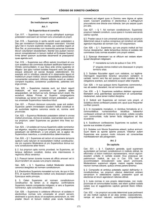 CÓDIGO DE DIREITO CANÔNICO
171
Caput II
De institutorum regimine
Art. 1
De Superioribus et consiliis
Can. 617. – Superiores suum munus adimpleant suamque
potestatem exerceant ad normam iuris universalis et proprii.
Can. 618. – Superiores in spiritu servitii suam potestatem a
Deo per ministerium Ecclesiae receptam exerceant. Voluntati
igitur Dei in munere explendo dociles, ipsi subditos regant uti
filios Dei, ac promoventes cum reverentia personae humanae
illorum voluntariam oboedientiam, libenter eos audiant necnon
eorum conspirationem in bonum instituti et Ecclesiae foveant,
firma tamen ipsorum auctoritate decernendi et praecipiendi
quae agenda sunt.
Can. 619. – Superiores suo officio sedulo incumbant et una
cum sodalibus sibi commissis studeant aedificare fraternam in
Christo communitatem, in qua Deus ante omnia quaeratur et
diligatur. Ipsi igitur nutriant sodales frequenti verbi Dei pabulo
eosque adducant ad sacrae liturgiae celebrationem. Eis
exemplo sint in virtutibus colendis et in observantia legum et
traditionum proprii instituti; eorum necessitatibus personalibus
convenienter subveniant, infirmos sollicite curent ac visitent,
corripiant inquietos, consolentur pusillanimes, patientes sint
erga omnes.
Can. 620. – Superiores maiores sunt, qui totum regunt
institutum, vel eius provinciam, vel partem eidem
aequiparatam, vel domum sui iuris, itemque eorum vicarii. His
accedunt Abbas Primas et Superior congregationis
monasticae, qui tamen non habent omnem potestatem, quam
ius universale Superioribus maioribus tribuit.
Can. 621. – Plurium domorum coniunctio, quae sub eodem
Superiore partem immediatam eiusdem instituti constituat et
ab auctoritate legitima canonice erecta sit, nomine venit
provinciae.
Can. 622. – Supremus Moderator potestatem obtinet in omnes
instituti provincias, domos et sodales, exercendam secundum
ius proprium; ceteri Superiores ea gaudent intra fines sui
muneris.
Can. 623. – Ut sodales ad munus Superioris valide nominentur
aut eligantur, requiritur congruum tempus post professionem
perpetuam vel definitivam, a iure proprio vel, si agatur de
Superioribus maioribus, a constitutionibus determinandum.
Can. 624. – § 1. Superiores ad certum et conveniens temporis
spatium iuxta naturam et necessitatem instituti constituantur,
nisi pro supremo Moderatore et pro Superioribus domus sui
iuris constitutiones aliter ferant.
§ 2. Ius proprium aptis normis provideat, ne Superiores, ad
tempus definitum constituti, diutius sine intermissione in
regiminis officis versentur.
§ 3. Possunt tamen durante munere ab officio amoveri vel in
aliud transferri ob causas iure proprio statutas.
Can. 625. – § 1. Supremus instituti Moderator electione
canonica designetur ad normam constitutionum.
§ 2. Electionibus Superioris monasterii sui iuris, de quo in Can.
615, et supremi Moderatoris instituti iuris dioecesani praeest
Episcopus sedis principis.
§ 3. Ceteri Superiores ad normam constitutionum
constituantur; ita tamen ut, si eligantur, confirmatione
Superioris maioris competentis indigeant; si vero a Superiore
nominentur, apta consultatio praecedat.
Can. 626. – Superiores in collatione officiorum et sodales in
electionibus normas iuris universalis et proprii servent,
abstineant a quovis abusu et acceptione personarum, et, nihil
praeter Deum et bonum instituti prae oculis habentes,
nominent aut eligant quos in Domino vere dignos et aptos
sciant. Caveant praeterea in electionibus a suffragiorum
procuratione sive directe sive indirecte, tam pro seipsis quam
pro aliis.
Can. 627. – § 1. Ad normam constitutionum, Superiores
proprium habeant consilium, cuius opera in munere exercendo
utantur oportet.
§ 2. Praeter casus in iure universali praescriptos, ius proprium
determinet casus in quibus consensus vel consilium ad valide
agendum requiratur ad normam Can. 127 exquirendum.
Can. 628. – § 1. Superiores, qui iure proprio instituti ad hoc
munus designantur, statis temporibus domos et sodales sibi
commissos iuxta normas eiusdem iuris proprii visitent.
§ 2. Episcopi dioecesani ius et officium est visitare etiam
quoad disciplinam religiosam:
1° monasteria sui iuris de quibus in Can. 615;
2° singulas domos instituti iuris dioecesani in proprio
territorio sitas.
§ 3. Sodales fiducialiter agant cum visitatore, cui legitime
interroganti respondere tenentur secundum veritatem in
caritate; nemini vero fas est quoquo modo sodales ab hac
obligatione avertere, aut visitationis scopum aliter impedire.
Can. 629. – In sua quisque domo Superiores commorentur,
nec ab eadem discedant, nisi ad normam iuris proprii.
Can. 630. – § 1. Superiores sodalibus debitam agnoscant
libertatem circa paenitentiae sacramentum et conscientiae
moderamen, salva tamen instituti disciplina.
§ 2. Solliciti sint Superiores ad normam iuris proprii, ut
sodalibus idonei confessarii praesto sint, apud quos frequenter
confiteri possint.
§ 3. In monasteriis monialium, in domibus formationis et in
communitatibus numerosioribus laicalibus habeantur
confessarii ordinarii ab Ordinario loci probati, collatis consiliis
cum communitate, nulla tamen facta obligatione ad illos
accedendi.
§ 4. Subditorum confessiones Superiores ne audiant, nisi
sponte sua sodales id petant.
§ 5. Sodales cum fiducia Superiores adeant, quibus animum
suum libere ac sponte aperire possunt. Vetantur autem
Superiores eos quoquo modo inducere ad conscientiae
manifestationem sibi peragendam.
Art. 2
De capitulis
Can. 631. – § 1. Capitulum generale, quod supremam
auctoritatem ad normam constitutionum in instituto obtinet, ita
efformetur ut totum institutum repraesentans, verum signum
eiusdem unitatis in caritate evadat. Eius praecipue est:
patrimonium instituti, de quo in Can. 578, tueri et
accommodatam renovationem iuxta ipsum promovere,
Moderatorem supremum eligere, maiora negotia tractare,
necnon normas edicere, quibus omnes parere tenentur.
§ 2. Compositio et ambitus potestatis capituli definiantur in
constitutionibus; ius proprium ulterius determinet ordinem
servandum in celebratione capituli, praesertim quod ad
electiones et rerum agendarum rationes attinet.
§ 3. Iuxta normas in iure proprio determinatas, non modo
provinciae et communitates locales, sed etiam quilibet sodalis
optata sua et suggestiones capitulo generali libere mittere
potest.
Can. 632. – Ius proprium accurate determinet quae pertineant
ad alia instituti capitula et ad alias similes coadunationes,
nempe ad eorum naturam, auctoritatem, compositionem,
 