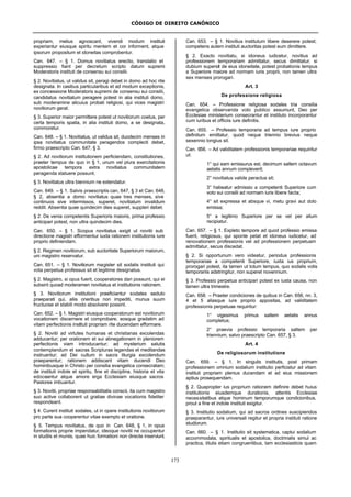CÓDIGO DE DIREITO CANÔNICO
173
propriam, melius agnoscant, vivendi modum instituti
experiantur eiusque spiritu mentem et cor informent, atque
ipsorum propositum et idoneitas comprobentur.
Can. 647. – § 1. Domus novitiatus erectio, translatio et
suppressio fiant per decretum scripto datum supremi
Moderatoris instituti de consensu sui consilii.
§ 2. Novitiatus, ut validus sit, peragi debet in domo ad hoc rite
designata. In casibus particularibus et ad modum exceptionis,
ex concessione Moderatoris supremi de consensu sui consilii,
candidatus novitiatum peragere potest in alia instituti domo,
sub moderamine alicuius probati religiosi, qui vices magistri
novitiorum gerat.
§ 3. Superior maior permittere potest ut novitiorum coetus, per
certa temporis spatia, in alia instituti domo, a se designata,
commoretur.
Can. 648. – § 1. Novitiatus, ut validus sit, duodecim menses in
ipsa novitiatus communitate peragendos complecti debet,
firmo praescripto Can. 647, § 3.
§ 2. Ad novitiorum institutionem perficiendam, constitutiones,
praeter tempus de quo in § 1, unum vel plura exercitationis
apostolicae tempora extra novitiatus communitatem
peragenda statuere possunt.
§ 3. Novitiatus ultra biennium ne extendatur.
Can. 649. – § 1. Salvis praescriptis can, 647, § 3 et Can. 648,
§ 2, absentia a domo novitiatus quae tres menses, sive
continuos sive intermissos, superet, novitiatum invalidum
reddit. Absentia quae quindecim dies superet, suppleri debet.
§ 2. De venia competentis Superioris maioris, prima professio
anticipari potest, non ultra quindecim dies.
Can. 650. – § 1. Scopus novitiatus exigit ut novitii sub
directione magistri efformentur iuxta rationem institutionis iure
proprio definiendam.
§ 2. Regimen novitiorum, sub auctoritate Superiorum maiorum,
uni magistro reservatur.
Can. 651. – § 1. Novitiorum magister sit sodalis instituti qui
vota perpetua professus sit et legitime designatus.
§ 2. Magistro, si opus fuerit, cooperatores dari possunt, qui ei
subsint quoad moderamen novitiatus et institutionis rationem.
§ 3. Novitiorum institutioni praeficiantur sodales sedulo
praeparati qui, aliis oneribus non impediti, munus suum
fructuose et stabili modo absolvere possint.
Can. 652. – § 1. Magistri eiusque cooperatorum est novitiorum
vocationem discernere et comprobare, eosque gradatim ad
vitam perfectionis instituti propriam rite ducendam efformare.
§ 2. Novitii ad virtutes humanas et christianas excolendas
adducantur; per orationem et sui abnegationem in pleniorem
perfectionis viam introducantur; ad mysterium salutis
contemplandum et sacras Scripturas legendas et meditandas
instruantur; ad Dei cultum in sacra liturgia excolendum
praeparentur; rationem addiscant vitam ducendi Deo
hominibusque in Christo per consilia evangelica consecratam;
de instituti indole et spiritu, fine et disciplina, historia et vita
edoceantur atque amore erga Ecclesiam eiusque sacros
Pastores imbuantur.
§ 3. Novitii, propriae responsabilitatis conscii, ita cum magistro
suo active collaborent ut gratiae divinae vocationis fideliter
respondeant.
§ 4. Curent instituti sodales, ut in opere institutionis novitiorum
pro parte sua cooperentur vitae exemplo et oratione.
§ 5. Tempus novitiatus, de quo in Can. 648, § 1, in opus
formationis proprie impendatur, ideoque novitii ne occupentur
in studiis et muniis, quae huic formationi non directe inserviunt.
Can. 653. – § 1. Novitius institutum libere deserere potest;
competens autem instituti auctoritas potest eum dimittere.
§ 2. Exacto novitiatu, si idoneus iudicetur, novitius ad
professionem temporariam admittatur, secus dimittatur; si
dubium supersit de eius idoneitate, potest probationis tempus
a Superiore maiore ad normam iuris proprii, non tamen ultra
sex menses prorogari.
Art. 3
De professione religiosa
Can. 654. – Professione religiosa sodales tria consilia
evangelica observanda voto publico assumunt, Deo per
Ecclesiae ministerium consecrantur et instituto incorporantur
cum iuribus et officiis iure definitis.
Can. 655. – Professio temporaria ad tempus iure proprio
definitum emittatur, quod neque triennio brevius neque
sexennio longius sit.
Can. 656. – Ad validitatem professionis temporariae requiritur
ut:
1° qui eam emissurus est, decimum saltem octavum
aetatis annum compleverit;
2° novitiatus valide peractus sit;
3° habeatur admissio a competenti Superiore cum
voto sui consilii ad normam iuris libere facta;
4° sit expressa et absque vi, metu gravi aut dolo
emissa;
5° a legitimo Superiore per se vel per alium
recipiatur.
Can. 657. – § 1. Expleto tempore ad quod professio emissa
fuerit, religiosus, qui sponte petat et idoneus iudicetur, ad
renovationem professionis vel ad professionem perpetuam
admittatur, secus discedat.
§ 2. Si opportunum vero videatur, periodus professionis
temporariae a competenti Superiore, iuxta ius proprium,
prorogari potest, ita tamen ut totum tempus, quo sodalis votis
temporariis adstringitur, non superet novennium.
§ 3. Professio perpetua anticipari potest ex iusta causa, non
tamen ultra trimestre.
Can. 658. – Praeter condiciones de quibus in Can. 656, nn. 3,
4 et 5 aliasque iure proprio appositas, ad validitatem
professionis perpetuae requiritur:
1° vigesimus primus saltem aetatis annus
completus;
2° praevia professio temporaria saltem per
triennium, salvo praescripto Can. 657, § 3.
Art. 4
De religiosorum institutione
Can. 659. – § 1. In singulis institutis, post primam
professionem omnium sodalium institutio perficiatur ad vitam
instituti propriam plenius ducendam et ad eius missionem
aptius prosequendam.
§ 2. Quapropter ius proprium rationem definire debet huius
institutionis eiusdemque durationis, attentis Ecclesiae
necessitatibus atque hominum temporumque condicionibus,
prout a fine et indole instituti exigitur.
§ 3. Institutio sodalium, qui ad sacros ordines suscipiendos
praeparantur, iure universali regitur et propria instituti ratione
studiorum.
Can. 660. – § 1. Institutio sit systematica, captui sodalium
accommodata, spiritualis et apostolica, doctrinalis simul ac
practica, titulis etiam congruentibus, tam ecclesiasticis quam
 