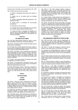 CÓDIGO DE DIREITO CANÔNICO
18
requerido para a prescrição, salva a prescrição do cân. 1362.
Cân. 199 Não são passíveis de prescrição:
1°- direitos e obrigações decorrentes de lei natural ou
positiva;
2°- direitos que só se podem obter por privilégio
apostólico;
3°- direitos e obrigações referentes diretamente à vida
espiritual dos fiéis;
4°- limites certos e incontestes de circunscrições
eclesiásticas;
5°- espórtulas e ônus de missas;
6°- a provisão de um ofício eclesiástico que, de acordo
com o direito, requer exercício de ordem sacra;
7°- o direito de visita e a obrigação de obediência, de
modo tal que os fiéis não possam ser visitados por
nenhuma autoridade eclesiástica e já não dependam de
nenhuma autoridade.
TÍTULO XI
DO CÔMPUTO DO TEMPO
Cân. 200 Salvo determinação contrária do direito, o tempo
seja computado de acordo com os cânones seguintes.
Cân. 201 § 1. Por tempo contínuo entende-se aquele que não
sofre nenhuma interrupção.
§ 2. Por tempo útil se entende aquele de tal modo compete, a
quem exerce ou persegue seu direito, que não transcorre para
quem o ignora ou está impossibilitado de agir.
Cân. 202 § 1. No direito, o dia é o espaço que consta de 24
horas computadas de modo contínuo; começa à meia-noite,
salvo determinação contrária; a semana é o espaço de 7 dias;
o mês, espaço de 30 dias; o ano, espaço de 365 dias; a não
ser que se diga que o mês e o ano devem ser tomados como
estão no calendário.
§ 2. O mês e o ano sempre devem ser tomados como estão
no calendário, se o tempo é contínuo.
Cân. 203 § 1. O dia inicial não é computado no prazo, a não
ser que seu início coincida com o início do dia, ou no direito se
determine expressamente outra coisa.
§ 2. Salvo determinação contrária, o dia final é computado no
prazo; este, se constar de um ou mais meses ou anos, de
uma ou mais semanas, termina, findo o último dia do mesmo
número; se o mês carecer de tal dia, findo o último dia do
mês.
LIVRO II
DO POVO DE DEUS
I PARTE
DOS FIÉIS
Cân. 204 § 1. Fiéis são os que, incorporados a Cristo pelo
batismo, foram constituídos como povo de Deus e assim,
feitos participantes, a seu modo, do múnus sacerdotal,
profético e régio de Cristo, são chamados a exercer, segundo
a condição própria de cada um, a missão que Deus confiou
para a Igreja cumprir no mundo.
§ 2. Essa Igreja, constituída e organizada neste mundo como
sociedade, subsiste na Igreja Católica, governada pelo
sucessor de Pedro e pelos Bispos em comunhão com ele.
Cân. 205 Neste mundo, estão plenamente na comunhão da
Igreja católica os batizados que se unem a Cristo na estrutura
visível, ou seja, pelos vínculos da profissão da fé, dos
sacramentos e do regime eclesiástico.
Cân. 206 § 1. Por razão especial, ligam-se à Igreja os
catecúmenos, a saber, os que movidos pelo Espírito Santo,
com vontade explícita desejam ser incorporados a ela e, por
conseqüência, por esse próprio desejo, como também pela
vida de fé, esperança e caridade, unem- se com a Igreja, que
cuida deles como já seus.
§ 2. A Igreja dedica cuidado especial aos catecúmenos e,
enquanto os convida a viverem uma vida evangélica e os
introduz na celebração dos ritos sagrados, já lhes concede
diversas prerrogativas, que são próprias dos cristãos.
Cân. 207 § 1. Por instituição divina, entre os fiéis, há na Igreja
os ministros sagrados, que no direito são também chamados
clérigos; e os outros fiéis são também denominados leigos.
§ 2. Em ambas as categorias, há fiéis que, pela profissão dos
conselhos evangélicos, mediante votos ou outros vínculos
sagrados, reconhecidos e sancionados pela Igreja,
consagram-se, no seu modo peculiar consagram-se a Deus e
contribuem para missão salvífica da Igreja; seu estado,
embora não faça parte da estrutura hierárquica da Igreja,
pertence, contudo a sua vida e santidade.
TÍTULO I
DAS OBRIGAÇÕES E DIREITOS DE TODOS OS FIÉIS
Cân. 208 Entre todos os fiéis, pela sua regeneração em
Cristo, vigora, no que se refere à dignidade e atividade, uma
verdadeira igualdade, pela qual todos, segundo a condição e
os múnus próprios de cada um, cooperam na construção do
Corpo de Cristo.
Cân. 209 § 1. Os fiéis são obrigados a conservar sempre,
também no seu modo de agir, a comunhão com a Igreja.
§ 2. Cumpram com grande diligência os deveres a que estão
obrigados para com a Igreja Universal e para com a Igreja
particular à qual pertencem de acordo com as prescrições do
direito.
Cân. 210 Todos os fiéis, de acordo com a condição que lhes é
própria, devem empenhar suas forças a fim de levar uma vida
santa e de promover o crescimento da Igreja e sua contínua
santificação.
Cân. 211 Todos os fiéis têm o direito e o dever de trabalhar, a
fim de que o anúncio divino da salvação chegue sempre mais
a todos os homens de todos os tempos e de todo o mundo.
Cân. 212 § 1. Os fiéis, conscientes da própria
responsabilidade, estão obrigados a aceitar com obediência
cristã o que os sagrados Pastores, como representantes de
Cristo, declaram como mestres da fé ou determinam como
guias da Igreja.
§ 2. Os fiéis têm o direito de manifestar aos Pastores da Igreja
as próprias necessidades, principalmente espirituais, e os
próprios anseios.
§ 3. De acordo com a ciência, a competência e o prestígio de
que gozam, tem o direito e, às vezes, até o dever de
manifestar aos Pastores sagrados a própria opinião sobre o
que afeta o bem da Igreja e, ressalvando a integridade da fé e
dos costumes e a reverência para com os Pastores, e levando
em conta a utilidade comum e a dignidade das pessoas, dêem
a conhecer essa sua opinião também aos outros fiéis.
Cân. 213 Os fiéis têm o direito de receber dos Pastores
sagrados, dentre os bens espirituais da Igreja, principalmente
os auxílios da Palavra de Deus e dos sacramentos.
Cân. 214 Os fiéis têm o direito de prestar culto a Deus
segundo as determinações do próprio rito aprovado pelos
legítimos Pastores da Igreja e de seguir sua própria
espiritualidade, conforme, porém, à doutrina da Igreja.
Cân. 215 Os fiéis têm o direito de fundar e dirigir livremente
associações para fins de caridade e piedade, ou para
 