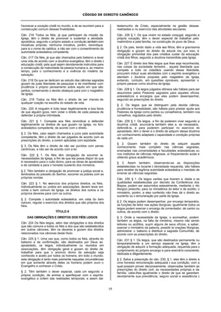 CÓDIGO DE DIREITO CANÔNICO
19
favorecer a vocação cristã no mundo, e de se reunirem para a
consecução comum dessas finalidades.
Cân. 216 Todos os fiéis, já que participam da missão da
Igreja, têm o direito de promover e sustentar a atividade
apostólica, segundo o próprio estado e condição,tambémcom
iniciativas próprias; nenhuma iniciativa, porém, reivindique
para si o nome de católica, a não ser com o consentimento da
autoridade eclesiástica competente.
Cân. 217 Os fiéis, já que são chamados pelo batismo a levar
uma vida de acordo com a doutrina evangélica, têm o direito à
educação cristã, pela qual sejam devidamente instruídos para
a consecução da maturidade da pessoa humana e, ao mesmo
tempo, para o conhecimento e a vivência do mistério da
salvação.
Cân. 218 Os que se dedicam ao estudo das ciências sagradas
gozam da justa liberdade de pesquisar e de manifestar com
prudência o próprio pensamento sobre aquilo em que são
peritos, conservando o devido obséquio para com o magistério
da Igreja.
Cân. 219 Todos os fiéis têm o direito de ser imunes de
qualquer coação na escolha do estado de vida.
Cân. 220 A ninguém é lícito lesar ilegitimamente a boa fama
de que alguém goza, nem violar o direito de cada pessoa de
defender a própria intimidade.
Cân. 221 § 1. Compete aos fiéis reivindicar e defender
legitimamente os direitos de que gozam na Igreja, no foro
eclesiástico competente, de acordo com o direito.
§ 2. Os fiéis, caso sejam chamados a juízo pela autoridade
competente, têm o direito de ser julgados de acordo com as
prescrições do direito, a serem aplicadas com eqüidade.
§ 3. Os fiéis têm o direito de não ser punidos com penas
canônicas, a não ser de acordo com a lei.
Cân. 222 § 1. Os fiéis têm obrigação de socorrer às
necessidades da Igreja, a fim de que ela possa dispor do que
é necessário para o culto divino, para as obras de apostolado
e de caridade e para o honesto sustento dos ministros.
§ 2. Têm também a obrigação de promover a justiça social e,
lembrados do preceito do Senhor, socorrer os pobres com as
próprias rendas.
Cân. 223 § 1. No exercício dos próprios direitos, os fiéis,
individualmente ou unidos em associações, devem levar em
conta o bem comum da Igreja, os direitos dos outros e os
próprios deveres para com os outros.
§ 2. Compete à autoridade eclesiástica, em vista do bem
comum, regular o exercício dos direitos que são próprios dos
fiéis.
TÍTULO II
DAS OBRIGAÇÕES E DIREITOS DOS FIÉIS LEIGOS
Cân. 224 Os fiéis leigos, além das obrigações e dos direitos
que são comuns a todos os fiéis e dos que são estabelecidos
em outros cânones, têm os deveres e gozam dos direitos
relacionados nos cânones deste título.
Cân. 225 § 1. Uma vez que, como todos os fiéis, através do
batismo e da confirmação, são destinados por Deus ao
apostolado, os leigos, individualmente ou reunidos em
associações, têm obrigação geral e gozam do direito de
trabalhar para que o anúncio divino da salvação seja
conhecido e aceito por todos os homens, em todo o mundo;
esta obrigação é tanto mais premente naquelas circunstâncias
em que somente através deles os homens podem ouvir o
Evangelho e conhecer o Cristo.
§ 2. Têm também o dever especial, cada um segundo a
própria condição, de animar e aperfeiçoar com o espírito
evangélico a ordem das realidades temporais, e assim dar
testemunho de Cristo, especialmente na gestão dessas
realidades e no exercício das atividades seculares.
Cân. 226 § 1. Os que vivem no estado conjugal, segundo a
própria vocação, têm o dever especial de trabalhar pelo
matrimônio e pela família, na construção do povo de Deus.
§ 2. Os pais, tendo dado a vida aos filhos, têm a gravíssima
obrigação e gozam do direito de educá- los; por isso, é
obrigação primordial dos pais cristãos cuidar da educação
cristã dos filhos, segundo a doutrina transmitida pela Igreja.
Cân. 227 É direito dos fiéis leigos que lhes seja reconhecida,
nas coisas da sociedade terrestre , aquela liberdade que
compete a todo os cidadãos usando dessa liberdade,
procurem imbuir suas atividades com o espírito evangélico e
atendam à doutrina proposta pelo magistério da Igreja,
evitando, contudo, em questões opináveis, apresentar o
próprio parecer como doutrina da Igreja.
Cân. 228 § 1. Os leigos julgados idôneos são hábeis para ser
assumidos pelos Pastores sagrados para aqueles ofícios
eclesiásticos e encargos que eles podem desempenhar,
segundo as prescrições do direito.
§ 2. Os leigos que se distinguem pela devida ciência,
prudência e honestidade, são hábeis para prestar ajuda aos
Pastores da Igreja como peritos ou conselheiros, também nos
conselhos, regulados pelo direito.
Cân. 229 § 1. Os leigos, a fim de poderem viver segundo a
doutrina cristã, anunciá-la também eles e, se necessário,
defendê-la, e para poderem participar no exercício do
apostolado, têm o dever e o direito de adquirir dessa doutrina
um conhecimento adaptado à capacidade e condição próprias
de cada um.
§ 2. Gozam também do direito de adquirir aquele
conhecimento mais completo nas ciências sagradas,
ensinadas nas universidades e faculdades eclesiásticas ou
nos institutos de ciências religiosas, aí freqüentando aulas e
obtendo graus acadêmicos.
§ 3. Assim também, observando-se as disposições
estabelecidas no tocante à idoneidade requerida, são hábeis
para receber da legítima autoridade eclesiástica o mandato de
ensinar as ciências sagradas.
Cân. 230 § 1. Os leigos varões que tiverem a idade e as
qualidades estabelecidas por decreto da Conferência dos
Bispos, podem ser assumidos estavelmente, mediante o rito
litúrgico prescrito, para os ministérios do leitor e de acólito; o
ministério, porém, a eles conferido não lhes dá o direito ao
sustento ou à remuneração por parte da Igreja.
§ 2. Os leigos podem desempenhar, por encargo temporário,
as funções de leitor nas ações litúrgicas; igualmente todos os
leigos podem exercer o encargo de comentador, de cantor ou
outros, de acordo com o direito.
§ 3. Onde a necessidade da Igreja, o aconselhar, podem
também os leigos, na falta de ministros, mesmo não sendo
leitores ou acólitos, suprir alguns de seus ofícios, a saber,
exercer o ministério da palavra, presidir às orações litúrgicas,
administrar o batismo e distribuir a sagrada Comunhão, de
acordo com as prescrições do direito.
Cân. 231 § 1. Os leigos, que são destinados permanente ou
temporariamente a um serviço especial na Igreja, têm a
obrigação de adquirir a formação adequada, requerida para o
cumprimento do próprio encargo e para exercê-lo consciente,
dedicada e diligentemente.
§ 2. Salva a prescrição do cân. 230, § 1, eles têm o direito a
uma honesta remuneração adequada à sua condição, com a
qual possam prover decorosamente, observadas também as
prescrições do direito civil, as necessidades próprias e da
família; cabe-lhes igualmente o direito de que se garantam
devidamente sua previdência, seguro social e assistência à
 