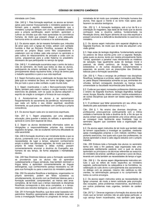 CÓDIGO DE DIREITO CANÔNICO
21
intimidade com Cristo.
Cân. 245 § 1. Pela formação espiritual, os alunos se tornem
aptos para exercer frutuosamente o ministério pastoral e se
formem para o espírito missionário, aprendendo que o
ministério cumprido sempre com viva fé e caridade contribui
para a própria santificação; assim também, aprendam a
cultivar as virtudes que são mais apreciadas na convivência
humana, de modo que possam chegar a uma adequada
harmonia entre os valores humanos e os sobrenaturais.
§ 2. Os alunos sejam, de tal maneira formados que, imbuídos
de amor para com a Igreja de Cristo, adiram com caridade
humilde e filial ao Romano Pontífice, sucessor de Pedro,
unam-se ao próprio Bispo como fiéis cooperadores e
colaborem com os irmãos; pela vida comum no seminário e
pelo cultivo do relacionamento de amizade e união com os
outros, preparem-se para a união fraterna no presbitério
diocesano de que participarão no serviço da Igreja.
Cân. 246 § 1. A celebração eucarística seja o centro de toda a
vida do seminário, de modo que todos os dias os alunos,
participando da própria caridade de Cristo, possam haurir,
principalmente dessa riquíssima fonte, a força de ânimo para
o trabalho apostólico e para a sua vida espiritual.
§ 2. Sejam formados para a celebração da liturgia das horas,
pela qual os ministros de Deus, em nome da Igreja, rogam a
Ele por todo o povo a eles confiado, e pelo mundo todo.
§ 3. Sejam incentivados o culto à Bem-aventurada Virgem
Maria, também pelo rosário mariano, a oração mental e outros
exercícios de piedade, com os quais os alunos adquiram o
espírito de oração e consigam a firmeza de sua vocação.
§ 4. Acostumem-se os alunos a se aproximarem
freqüentemente do sacramento da penitência; recomenda-se
que cada um tenha o seu diretor espiritual, escolhido
livremente, ao qual possa manifestar com confiança a própria
consciência.
§ 5. Os alunos façam cada ano os exercícios espirituais.
Cân. 247 § 1. Sejam preparados, por uma adequada
educação, para guardar o estado do celibato, e aprendam a
apreciá-lo como dom especial de Deus.
§ 2. Sejam os alunos devidamente informados sobre as
obrigações e responsabilidades próprias dos ministros
sagrados da Igreja , não se ocultando nenhuma dificuldade da
vida sacerdotal.
Cân. 248 A formação doutrinal a ser ministrada tende a que os
alunos, juntamente com a cultura geral consentânea com as
necessidades de lugar e tempo, adquiram conhecimento
amplo e sólido nas ciências sagradas, de modo que tendo a
própria fé nelas fundada e delas nutrida, possam
convenientemente anunciar a doutrina do Evangelho aos
homens de seu tempo, de forma adaptada à mentalidade
destes.
Cân. 249 Nas Diretrizes básicas para a formação sacerdotal
se providencie que os alunos não só aprendam
cuidadosamente a língua vernácula, mas também dominem a
língua latina, e aprendam convenientemente as línguas
estrangeiras, cujo conhecimento pareça necessário ou útil
para sua formação ou para o exercício do ministério pastoral.
Cân. 250 Os estudos filosóficos e teológicos, organizados no
próprio seminário, podem ser feitos sucessiva ou
simultaneamente, de acordo com as Diretrizes básicas para a
formação sacerdotal; compreendam, ao menos seis anos
completos, de tal modo que o tempo reservado às disciplinas
filosóficas corresponda a dois anos completos, e o tempo
reservado aos estudos teológicos, a quatro anos completos.
Cân. 251 A formação filosófica, que deve estar baseada num
patrimônio filosófico perenemente válido e também levar em
conta a investigação filosófica no progresso do tempo, seja
ministrada de tal modo que complete a formação humana dos
alunos, lhes aguce a mente e os torne mais aptos para
fazerem os estudos teológicos.
Cân. 252 § 1. A formação teológica, sob a luz da fé e a
orientação do magistério, seja dada de tal modo que os alunos
conheçam toda a doutrina católica, fundamentada na
Revelação divina, dela façam alimento de sua vida espiritual e
possam anunciá-la e defendê-la devidamente no exercício do
ministério.
§ 2. Os alunos sejam instruídos com especial diligência na
Sagrada Escritura, de modo que de toda ela adquiram uma
visão global.
§ 3. Haja aulas de teologia dogmática, fundamentada sempre
na palavra de Deus escrita junto com a sagrada Tradição,
pelas quais os alunos, tendo por mestre principalmente Santo
Tomás, aprendam a penetrar mais intimamente os mistérios
da salvação; haja igualmente aulas de teologia moral e
pastoral, de direito canônico, de liturgia, de história
eclesiástica e de outras disciplinas complementares e
especiais, de acordo com as prescrições das Diretrizes
básicas para a formação sacerdotal.
Cân. 253 § 1. Para o encargo de professor nas disciplinas
filosóficas, teológicas e jurídicas, sejam nomeados pelo Bispo
ou pelos Bispos interessados somente os que, eminentes em
virtudes, tenham conseguido doutorado ou licença numa
universidade ou faculdade reconhecida pela Santa Sé.
§ 2. Cuide-se que sejam nomeados professores distintos para
o ensino da Sagrada Escritura, teologia dogmática, teologia
moral, liturgia, filosofia, direito canônico, história eclesiástica e
de outras disciplinas que devem ser dadas segundo método
próprio.
§ 3. O professor que faltar gravemente em seu ofício, seja
destituído pela autoridade mencionada no § 1.
Cân. 254 § 1. No ensino das diversas disciplinas, os
professores preocupem-se continuamente com a íntima
unidade e harmonia de toda a doutrina da fé, a fim de que os
alunos sintam que estão aprendendo uma única ciência; para
se conseguir mais facilmente essa finalidade, haja no
seminário alguém que coordene toda a organização dos
estudos.
§ 2. Os alunos sejam instruídos de tal modo que também eles
se tornem capacitados a investigar as questões, mediante
aptas investigações próprias e com método científico; haja
portanto exercícios, nos quais sob a guia dos professores, os
alunos aprendam a levar a cabo alguns estudos com o próprio
trabalho.
Cân. 255 Embora toda a formação dos alunos no seminário
tenha em vista o fim pastoral, seja organizada nele uma
preparação estritamente pastoral, com a qual os alunos
aprendam os princípios e as técnicas referentes ao exercício
do ministério de ensinar, santificar e governar o povo de Deus,
levando em conta também as necessidades de tempo e lugar.
Cân. 256 § l. Os alunos sejam diligentemente instruídos em
tudo o que se refere de modo específico ao ministério
sagrado, particularmente na catequética e na homilética, na
celebração do culto divino e principalmente dos sacramentos,
no diálogo com as pessoas, mesmo não católicas ou não
crentes, na administração paroquial e no cumprimento de
todos os outros encargos.
§ 2. Os alunos sejam instruídos sobre as necessidades da
Igreja universal, de modo a terem solicitude pela promoção
das vocações, pelos problemas missionários, ecumênicos e
por outros problemas mais urgentes, também de caráter
social.
Cân. 257 § 1. Deve-se organizar a formação dos alunos de tal
modo que se tornem solícitos não só pela Igreja particular, a
cujo serviço forem incardinados, mas também pela Igreja
 