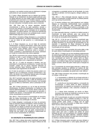 CÓDIGO DE DIREITO CANÔNICO
22
universal, e se mostrem prontos para se dedicarem às Igrejas
particulares em que urja grave necessidade.
§ 2. Cuide o Bispo diocesano que os clérigos que tenham
intenção de se transferirem da própria Igreja particular para
um Igreja particular de outra região, sejam convenientemente
preparados para exercerem aí o ministério sagrado, a saber,
que aprendam a língua da região e tenham compreensão de
de suas instituições, condições sociais, usos e costumes.
Cân. 258 Para que os alunos aprendam também
concretamente a técnica da ação apostólica, durante o
currículo dos estudos e principalmente no tempo das férias,
sejam iniciados, sempre sob a orientação de um sacerdote
capacitado, na prática pastoral, com oportunas experiências
adaptadas à idade dos alunos e às condições locais, a serem
determinadas segundo o juízo do Ordinário.
Cân. 259 § 1. Compete ao Bispo diocesano ou, se se tratar de
seminário interdiocesano, aos Bispos interessados, determinar
o que se refere ao alto governo e a administração do
seminário.
§ 2. O Bispo diocesano ou, se se tratar de seminário
interdiocesano, os Bispos interessados, visitem eles mesmos
os seminários com freqüência, velem sobre a formação dos
seus alunos, como também sobre o ensino filosófico e
teológico aí ministrado; informem-se sobre a vocação, a
índole, a piedade e o aproveitamento dos alunos, sobretudo
em função do conferimento das ordens sagradas.
Cân. 260 No cumprimento dos próprios deveres, devem todos
obedecer ao reitor, a quem compete a direção cotidiana do
seminário, de acordo com as Diretrizes básicas para a
formação sacerdotal e com o regulamento do seminário.
Cân. 261 § 1. O reitor do seminário e também, sob sua
autoridade os moderadores e professores, na parte que lhes
compete, cuidem que os alunos observem fielmente as
normas prescritas pelas Diretrizes básicas da formação
sacerdotal e pelo regulamento do seminário.
§ 2. O reitor do seminário e o diretor dos estudos cuidem com
diligência que os professores cumpram devidamente o seu
ofício, de acordo com a Diretrizes básicas para a formação
sacerdotal e com o regulamento do seminário.
Cân. 262 O seminário seja isento do regime paroquial; e para
todos os que estão no seminário, o reitor do seminário ou o
seu delegado, desempenhe o ofício de pároco, com exceção
do que se refere ao matrimônio, salva a prescrição do cân.
985.
Cân. 263 O Bispo diocesano ou, se se trata de seminário
interdiocesano, os Bispos interessados, na medida por eles
mesmos determinada de comum acordo, devem cuidar que se
assegurem a constituição e a conservação do seminário, o
sustento dos alunos, a remuneração dos professores e as
outras necessidades do seminário.
Cân. 264 § 1. Para se prover às necessidades do seminário,
além da coleta mencionada no cân. 1266, pode o Bispo
diocesano impor uma contribuição na diocese.
§ 2. Estão obrigadas à contribuição em favor do seminário
todas as pessoas jurídicas eclesiásticas, mesmo privadas, que
tenham sede na diocese, a não ser que se mantenham
unicamente com ofertas ou tenham em funcionamento colégio
de alunos ou de professores para promover o bem comum da
Igreja;essa contribuição deve ser geral, proporcionada às
rendas dos que estão a ela obrigados e determinada de
acordo comas necessidades do seminário.
Capítulo II
DA ADSCRIÇÃO OU INCARDINAÇÃO DOS CLÉRIGOS
Cân. 265 Todo o clérigo deve estar incardinado numa Igreja
particular ou prelazia pessoal, ou em algum instituto de vida
consagrada ou sociedade tenham tal tal faculdade, de modo
que não se admitam, de forma alguma, clérigos acéfalos ou
vagantes.
Cân. 266 § 1. Pela ordenação diaconal, alguém se torna
clérigo e é incardinado na Igreja particular ou prelazia pessoal,
para cujo serviço foi promovido.
§ 2. O membro professo com votos perpétuos num instituto
religioso ou incorporado definitivamente numa sociedade
clerical de vida apostólica, pela ordenação diaconal é
incardinado como clérigo nesse instituto ou sociedade, a não
ser que, quanto às sociedades, as constituições determinem
diversamente.
§ 3. Pela ordenação diaconal, o membro do instituto secular é
incardinado na Igreja particular para cujo serviço foi
promovido, a não ser que seja incardinado no próprio instituto
em virtude de concessão da Sé Apostólica.
Cân. 267 § 1. A fim de que um clérigo já incardinado seja
validamente incardinado em outra Igreja particular, deve obter
do Bispo diocesano um documento de excardinação por ele
assinado; e igualmente do Bispo diocesano da Igreja
particular, na qual deseja ser incardinado, um documento de
incardinação por ele assinado.
§ 2. A excardinação assim concedida não produz efeito, a não
ser após obtida a incardinação em outra Igreja particular.
Cân. 268 § 1. O clérigo que se tiver transferido legitimamente
da própria Igreja particular para outra, decorridos cinco anos,
fica incardinado, pelo próprio direito, nesta Igreja particular, se
tiver manifestado por escrito tal vontade, tanto ao Bispo
diocesano da Igreja que o recebe como ao Bispo diocesano
próprio, e se nenhum deles lhe tiver declarado por escrito o
parecer contrário, dentro de quatro meses após a recepção da
carta.
§ 2. É excardinado da própria Igreja particular o clérigo que,
pela admissão perpétua ou definitiva em instituto de vida
consagrada ou em sociedade de vida apostólica, se incardina
nesse instituto ou sociedade, de acordo com o cân. 266 § 2.
Cân. 269 O Bispo diocesano não proceda à incardinação de
um clérigo, a não ser que:
1°- a necessidade ou utilidade de sua Igreja particular o
exija, salvas as prescrições do direito quanto ao honesto
sustento dos clérigos;
2°- conste-lhe por documento legítimo a concessão da
excardinação, e tenha obtido do Bispo diocesano
excardinante, sob segredo se necessário, as oportunas
informações relativas à vida, costumes e estudos do
clérigo;
3°- o clérigo tenha declarado por escrito ao Bispo
diocesano que deseja ser destinado ao serviço da nova
Igreja particular, de acordo com o direito.
Cân. 270 A excardinação só pode ser concedida licitamente
por causas justas, como a utilidade da Igreja ou o bem do
próprio clérigo; mas não pode ser negada, a não ser que haja
causas graves; pode, porém, o clérigo que se julgar
prejudicado e que tiver encontrado um Bispo que o acolha,
fazer recurso contra essa decisão.
Cân. 271 § 1. Exceto em caso de verdadeira necessidade da
própria Igreja particular, o Bispo diocesano não negue a
licença de transferência aos clérigos que saiba preparados e
julgue aptos para irem a regiões que sofrem de grave
escassez de clero, a fim de exercerem aí o ministério sagrado;
mas providencie que sejam definidos, mediante convênio
escrito com o Bispo diocesano do lugar para onde se dirigem,
os direitos e deveres desses clérigos.
§ 2. O Bispo diocesano pode conceder aos seus clérigos a
licença para se transferirem a outra Igreja particular, por
 