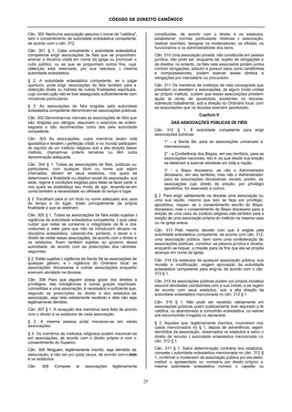 CÓDIGO DE DIREITO CANÔNICO
25
Cân. 300 Nenhuma associação assuma o nome de "católica",
sem o consentimento da autoridade eclesiástica competente,
de acordo com o cân. 312.
Cân. 301 § 1. Cabe unicamente à autoridade eclesiástica
competente erigir associações de fiéis que se proponham
ensinar a doutrina cristã em nome da Igreja ou promover o
culto público, ou as que se proponham outros fins, cuja
obtenção está reservada, por sua natureza, à mesma
autoridade eclesiástica.
§ 2. A autoridade eclesiástica competente, se o julgar
oportuno, pode erigir associações de fiéis também para a
obtenção direta ou indireta de outras finalidades espirituais,
cuja consecução não se tiver assegurado suficientemente com
iniciativas particulares.
§ 3. As associações de fiéis erigidas pela autoridade
eclesiástica competente denominam-se associações públicas.
Cân. 302 Denominam-se clericais as associações de fiéis que
são dirigidas por clérigos, assumem o exercício de ordem
sagrada e são reconhecidas como tais pela autoridade
competente.
Cân. 303 As associações, cujos membros levam vida
apostólica e tendem à perfeição cristã, e no mundo participam
do espírito de um instituto religioso sob a alta direção desse
instituto, chamam-se ordens terceiras ou têm outra
denominação adequada.
Cân. 304 § 1. Todas as associações de fiéis, públicas ou
particulares, com qualquer título ou nome que sejam
chamadas, devem ter seus estatutos, nos quais se
determinem a finalidade ou objetivo social da associação, sua
sede, regime e condições exigidas para delas se fazer parte, e
nos quais se estabeleça seu modo de agir, levando-se em
conta também a necessidade ou utilidade do tempo e lugar.
§ 2. Escolham para si um título ou nome adequado aos usos
do tempo e do lugar, tirado principalmente da própria
finalidade a que se destinam.
Cân. 305 § 1. Todas as associações de fiéis estão sujeitas à
vigilância da autoridade eclesiástica competente, à qual cabe
cuidar que nelas se conserve a integridade da fé e dos
costumes e velar para que não se introduzam abusos na
disciplina eclesiástica, cabendo-lhe, portanto, o dever e o
direito de visitar essas associações, de acordo com o direito e
os estatutos; ficam também sujeitas ao governo dessa
autoridade, de acordo com as prescrições dos cânones
seguintes.
§ 2. Estão sujeitas à vigilância da Santa Sé as associações de
qualquer gênero; e à vigilância do Ordinário local, as
associações diocesanas e outras associações, enquanto
exercem atividade na diocese.
Cân. 306 Para que alguém possa gozar dos direitos e
privilégios, das indulgências e outras graças espirituais
concedidas a uma associação, é necessário e suficiente que,
segundo as prescrições do direito e dos estatutos da
associação, seja nela validamente recebido e dela não seja
legitimamente demitido.
Cân. 307 § 1. A recepção dos membros será feita de acordo
com o direito e os estatutos de cada associação.
§ 2. A mesma pessoa pode inscrever-se em várias
associações.
§ 3. Os membros de institutos religiosos podem inscrever-se
em associações, de acordo com o direito próprio e com o
consentimento do Superior.
Cân. 308 Ninguém, legitimamente inscrito, seja demitido da
associação, a não ser por justa causa, de acordo comodireito
e os estatutos.
Cân. 309 Compete às associações legitimamente
constituídas, de acordo com o direito e os estatutos,
estabelecer normas particulares relativas à associação,
realizar reuniões, designar os moderadores, os oficiais, os
funcionários e os administradores dos bens.
Cân. 310 Uma associação privada, não constituída em pessoa
jurídica, não pode ser, enquanto tal, sujeito de obrigações e
de direitos; no entanto, os fiéis nela associados podem juntos
contrair obrigações, adquirir e possuir bens, como condôminos
e compossessores; podem exercer esses direitos e
obrigações por mandatário ou procurador.
Cân. 311 Os membros de institutos de vida consagrada que
presidem ou assistem a associações, de algum modo unidas
ao próprio instituto, cuidem que essas associações prestem
ajuda às obras de apostolado existentes na diocese,
sobretudo trabalhando, sob a direção do Ordinário local, com
as associações que na diocese exercem apostolado.
Capítulo II
DAS ASSOCIAÇÕES PÚBLICAS DE FIÉIS
Cân. 312 § 1. É autoridade competente para erigir
associações públicas:
1° - a Santa Sé, para as associações universais e
internacionais;
2° - a Conferência dos Bispos, em seu território, para as
associações nacionais, isto é, as que desde sua ereção
se destinam a exercer atividade em toda a nação;
3° - o Bispo diocesano, as não o Administrador
diocesano, em seu território, mas não o Administrador
para as associações diocesanas; exceto, porém, as
associações cujo direito de ereção, por privilégio
apostólico, foi reservado a outros.
§ 2. Para erigir validamente na diocese uma associação ou
uma sua seção, mesmo que isso se faça por privilégio
apostólico, requer- se o consentimento escrito do Bispo
diocesano; mas o consentimento do Bispo diocesano para a
ereção de uma casa de instituto religioso vale também para a
ereção de uma associação própria do instituto na mesma casa
ou na igreja anexa.
Cân. 313 Pelo mesmo decreto com que é erigida pela
autoridade eclesiástica competente, de acordo com cân. 312,
uma associação pública, bem como uma confederação de
associações públicas, constitui- se pessoa jurídica e recebe,
enquanto se requer, a missão para os fins que ela se propõe
alcançar em nome da Igreja.
Cân. 314 Os estatutos de qualquer associação pública, sua
revisão e modificação, exigem aprovação da autoridade
eclesiástica competente para erigi-la, de acordo com o cân.
312 § 1.
Cân. 315 As associações públicas podem por própria iniciativa
assumir atividades condizentes com a sua índole, e se regem
de acordo com seus estatutos, sob a alta direção da
autoridade eclesiástica mencionada no cân. 312 § 1.
Cân. 316 § 1. Não pode ser recebido validamente em
associações públicas quem publicamente tiver abjurado a fé
católica, ou abandonado a comunhão eclesiástica, ou estiver
sob excomunhão irrogada ou declarada.
§ 2. Aqueles que, legitimamente inscritos, incorrerem nos
casos mencionados no § 1, depois de advertência, sejam
demitidos da associação, observados os estatutos e salvo o
direito de recurso à autoridade eclesiástica mencionada no
cân. 312 § 1.
Cân. 317 § 1. Salvo determinação contrária dos estatutos,
compete à autoridade eclesiástica mencionada no cân. 312 §
1, confirmar o moderador da associação pública por ela eleito,
instituir o apresentado ou nomeá-lo por direito próprio; a
mesma autoridade eclesiástica nomeia o capelão ou
 