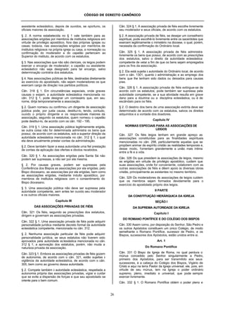 CÓDIGO DE DIREITO CANÔNICO
26
assistente eclesiástico, depois de ouvidos, se oportuno, os
oficiais maiores da associação.
§ 2. A norma estabelecida no § 1 vale também para as
associações erigidas por membros de institutos religiosos em
virtude de privilégio apostólico, fora das próprias igrejas ou
casas; todavia, nas associações erigidas por membros de
institutos religiosos na própria igreja ou casa, a nomeação ou
confirmação do moderador e do capelão pertencem ao
Superior do instituto, de acordo com os estatutos.
§ 3. Nas associações que não são clericais, os leigos podem
exercer o encargo de moderador; o capelão ou assistente
eclesiástico não seja designado para tal encargo, salvo
determinação contrária dos estatutos.
§ 4. Nas associações públicas de fiéis, destinadas diretamente
ao exercício do apostolado, não sejam moderadores os que
exercem cargo de direção nos partidos políticos.
Cân. 318 § 1. Em circunstâncias especiais, onde graves
causas o exijam, a autoridade eclesiástica mencionada no
cân. 312 § 1, pode designar um comissário que, em seu
nome, dirija temporariamente a associação.
§ 2. Quem nomeou ou confirmou um dirigente de associação
pública pode, por justa causa, destituí-lo, tendo, contudo,
ouvido o próprio dirigente e os responsáveis maiores da
associação, segundo os estatutos; quem nomeou o capelão
pode destituí-lo, de acordo com os cân. 192 - 195.
Cân. 319 § 1. Uma associação pública legitimamente erigida,
se outra coisa não for determinada administra os bens que
possui, de acordo com os estatutos, sob a superior direção da
autoridade eclesiástica mencionada no cân. 312 § 1, à qual
ela deve anualmente prestar contas da administração.
§ 2. Deve também fazer a essa autoridade uma fiel prestação
de contas da aplicação das ofertas e óbolos recebidos.
Cân. 320 § 1. As associações erigidas pela Santa Sé não
podem ser supressas, a não ser por ela mesma.
§ 2. Por causas graves, podem ser supressas pela
Conferência dos Bispos as associações por ela erigidas; pelo
Bispo diocesano, as associações por ele erigidas, bem como
as associações erigidas, mediante indulto apostólico, por
membros de institutos religiosos com o consentimento do
Bispo diocesano.
§ 3. Uma associação pública não deve ser supressa pela
autoridade competente, sem antes ter ouvido seu moderador
e os outros oficiais maiores.
Capítulo III
DAS ASSOCIAÇÕES PRIVADAS DE FIÉIS
Cân. 321 Os fiéis, segundo as prescrições dos estatutos,
dirigem e governam as associações privadas.
Cân. 322 § 1. Uma associação privada de fiéis pode adquirir
personalidade jurídica mediante decreto formal da autoridade
eclesiástica competente, mencionada no cân. 312.
§ 2. Nenhuma associação particular de fiéis pode adquirir
personalidade jurídica, se seus estatutos não tiverem sido
aprovados pela autoridade eclesiástica mencionada no cân.
312 § 1; a aprovação dos estatutos, porém, não muda a
natureza privada da associação.
Cân. 323 § 1. Embora as associações privadas de fiéis gozem
de autonomia, de acordo com o cân. 321, estão sujeitas à
vigilância da autoridade eclesiástica, de acordo com o cân.
305, bem como ao governo dessa autoridade.
§ 2. Compete também à autoridade eclesiástica, respeitada a
autonomia própria das associações privadas, vigiar e cuidar
que se evite a dispersão de forças e que seu apostolado se
oriente para o bem comum.
Cân. 324 § 1. A associação privada de fiéis escolhe livremente
seu moderador e seus oficiais, de acordo com os estatutos.
§ 2. A associação privada de fiéis, se desejar um conselheiro
espiritual, pode escolhê-lo livremente entre os sacerdotes que
exercem legitimamente o ministério na diocese, o qual, porém,
necessita da confirmação do Ordinário local.
Cân. 325 § 1. A associação privada de fiéis administra
livremente os bens que possui, de acordo com as prescrições
dos estatutos, salvo o direito da autoridade eclesiástica
competente de velar a fim de que os bens sejam empregados
para os fins da associação.
§ 2. Ela está sujeita à autoridade do Ordinário local, de acordo
com o cân. 1301, quanto à administração e ao emprego dos
bens que lhe tenham sido dados ou deixados para causas
pias.
Cân. 326 § 1. A associação privada de fiéis extingue-se de
acordo com os estatutos; pode também ser supressa pela
autoridade competente, se a sua atividade resulta em grave
dano para a doutrina ou a disciplina eclesiástica, ou é de
escândalo para os fiéis.
§ 2. O destino dos bens de uma associação extinta deve ser
determinado de acordo com os estatutos, salvos os direitos
adquiridos e a vontade dos doadores.
Capítulo IV
NORMAS ESPECIAIS PARA AS ASSOCIAÇÕES DE
LEIGOS
Cân. 327 Os fiéis leigos tenham em grande apreço as
associações constituídas para as finalidades espirituais
mencionadas no cân. 298, particularmente aquelas que se
propõem animar de espírito cristão as realidades temporais e,
desse modo, fomentam grandemente a união mais íntima
entre a fé e a vida.
Cân. 328 Os que presidem às associações de leigos, mesmo
as erigidas em virtude de privilégio apostólico, cuidem que
suas associações, onde for conveniente, colaborem com as
outras associações de fiéis e dêem apoio às diversas obras
cristãs, principalmente as existentes no mesmo território.
Cân. 329 Os moderadores de associações de leigos cuidem
que os membros sejam formados devidamente para o
exercício do apostolado próprio dos leigos.
II PARTE
DA CONSTITUIÇÃO HIERÁRQUICA DA IGREJA
SEÇÃO I
DA SUPREMA AUTORIDADE DA IGREJA
Capítulo I
DO ROMANO PONTÍFICE E DO COLÉGIO DOS BISPOS
Cân. 330 Assim como, por disposição do Senhor, São Pedro e
os outros Apóstolos constituem um único Colégio, de modo
semelhante o Romano Pontífice, sucessor de Pedro, e os
Bispos, sucessores dos Apóstolos, estão unidos entre si.
Art. 1
Do Romano Pontífice
Cân. 331 O Bispo da Igreja de Roma, no qual perdura o
múnus concedido pelo Senhor singularmente a Pedro,
primeiro dos Apóstolos, para ser transmitido aos seus
sucessores, é a cabeça do Colégio dos Bispos, Vigário de
Cristo e aqui na terra Pastor da Igreja universal; ele, pois, em
virtude de seu múnus, tem na Igreja o poder ordinário
supremo, pleno, imediato e universal, que pode sempre
exercer livremente.
Cân. 332 § 1. O Romano Pontífice obtém o poder pleno e
 