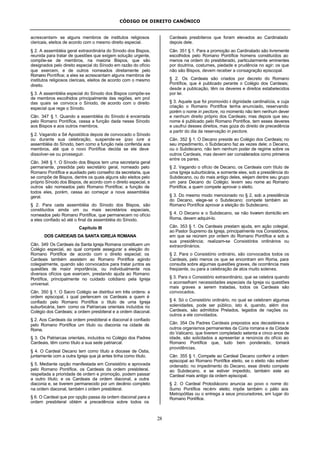 CÓDIGO DE DIREITO CANÔNICO
28
acrescentam- se alguns membros de institutos religiosos
clericais, eleitos de acordo com o mesmo direito especial.
§ 2. A assembléia geral extraordinária do Sínodo dos Bispos,
reunida para tratar de questões que exigem solução urgente,
compõe-se de membros, na maioria Bispos, que são
designados pelo direito especial do Sínodo em razão do ofício
que exercem, e de outros nomeados diretamente pelo
Romano Pontífice; a eles se acrescentam alguns membros de
institutos religiosos clericais, eleitos de acordo com o mesmo
direito.
§ 3. A assembléia especial do Sínodo dos Bispos compõe-se
de membros escolhidos principalmente das regiões, em prol
das quais se convoca o Sínodo, de acordo com o direito
especial que rege o Sínodo.
Cân. 347 § 1. Quando a assembléia do Sínodo é encerrada
pelo Romano Pontífice, cessa a função dada nesse Sínodo
aos Bispos e aos outros membros.
§ 2. Vagando a Sé Apostólica depois de convocado o Sínodo
ou durante sua celebração, suspende-se ipso iure a
assembléia do Sínodo, bem como a função nela conferida aos
membros, até que o novo Pontífice decida se ele deve
dissolver-se ou prosseguir.
Cân. 348 § 1. O Sínodo dos Bispos tem uma secretaria geral
permanente, presidida pelo secretário geral, nomeado pelo
Romano Pontífice e auxiliado pelo conselho da secretaria, que
se compõe de Bispos, dentre os quais alguns são eleitos pelo
próprio Sínodo dos Bispos, de acordo com o direito especial, e
outros são nomeados pelo Romano Pontífice; a função de
todos eles, porém, cessa ao começar a nova assembléia
geral.
§ 2. Para cada assembléia do Sínodo dos Bispos, são
constituídos ainda um ou mais secretários especiais,
nomeados pelo Romano Pontífice, que permanecem no ofício
a eles confiado só até o final da assembléia do Sínodo.
Capítulo III
DOS CARDEAIS DA SANTA IGREJA ROMANA
Cân. 349 Os Cardeais da Santa Igreja Romana constituem um
Colégio especial, ao qual compete assegurar a eleição do
Romano Pontífice de acordo com o direito especial; os
Cardeais também assistem ao Romano Pontífice agindo
colegialmente, quando são convocados para tratar juntos as
questões de maior importância, ou individualmente nos
diversos ofícios que exercem, prestando ajuda ao Romano
Pontífice, principalmente no cuidado cotidiano pela Igreja
universal.
Cân. 350 § 1. O Sacro Colégio se distribui em três ordens: a
ordem episcopal, à qual pertencem os Cardeais a quem é
confiado pelo Romano Pontífice o título de uma Igreja
suburbicária, bem como os Patriarcas orientais incluídos no
Colégio dos Cardeais; a ordem presbiteral e a ordem diaconal.
§ 2. Aos Cardeais da ordem presbiteral e diaconal é confiado
pelo Romano Pontífice um título ou diaconia na cidade de
Roma.
§ 3. Os Patriarcas orientais, incluídos no Colégio dos Padres
Cardeais, têm como título a sua sede patriarcal.
§ 4. O Cardeal Decano tem como título a diocese de Ostia,
juntamente com a outra Igreja que já antes tinha como título.
§ 5. Mediante opção manifestada em Consistório e aprovada
pelo Romano Pontífice, os Cardeais da ordem presbiteral,
respeitada a prioridade de ordem e promoção, podem passar
a outro título; e os Cardeais da ordem diaconal, a outra
diaconia e, se tiverem permanecido por um decênio completo
na ordem diaconal, também à ordem presbiteral.
§ 6. O Cardeal que por opção passa da ordem diaconal para a
ordem presbiteral obtém a precedência sobre todos os
Cardeais presbíteros que foram elevados ao Cardinalado
depois dele.
Cân. 351 § 1. Para a promoção ao Cardinalado são livremente
escolhidos pelo Romano Pontífice homens constituídos ao
menos na ordem do presbiterado, particularmente eminentes
por doutrina, costumes, piedade e prudência no agir; os que
não são Bispos, devem receber a consagração episcopal.
§ 2. Os Cardeais são criados por decreto do Romano
Pontífice, que é publicado perante o Colégio dos Cardeais;
desde a publicação, têm os deveres e direitos estabelecidos
por lei.
§ 3. Aquele que foi promovido à dignidade cardinalícia, e cuja
criação o Romano Pontífice tenha anunciado, reservando
porém o nome in pectore, no momento não tem nenhum dever
e nenhum direito próprio dos Cardeais; mas depois que seu
nome é publicado pelo Romano Pontífice, tem esses deveres
e usufrui desses direitos, mas goza do direito de precedência
a partir do dia da reservação in pectore.
Cân. 352 § 1. O Decano preside ao Colégio dos Cardeais; no
seu impedimento, o Subdecano faz as vezes dele; o Decano,
ou o Subdecano, não tem nenhum poder de regime sobre os
outros Cardeais, mas devem ser considerados como primeiros
entre os pares.
§ 2. Vagando o ofício de Decano, os Cardeais com título de
uma Igreja suburbicária, e somente eles, sob a presidência do
Subdecano, ou do mais antigo deles, elejam dentre seu grupo
um para Decano do Colégio; levem seu nome ao Romano
Pontífice, a quem compete aprovar o eleito.
§ 3. Do mesmo modo mencionado no § 2, sob a presidência
do Decano, elege-se o Subdecano; compete também ao
Romano Pontífice aprovar a eleição do Subdecano.
§ 4. O Decano e o Subdecano, se não tiverem domicílio em
Roma, devem adquiri-lo.
Cân. 353 § 1. Os Cardeais prestam ajuda, em ação colegial,
ao Pastor Supremo da Igreja, principalmente nos Consistórios,
em que se reúnem por ordem do Romano Pontífice e sob a
sua presidência; realizam-se Consistórios ordinários ou
extraordinários.
§ 2. Para o Consistório ordinário, são convocados todos os
Cardeais, pelo menos os que se encontram em Roma, para
consulta sobre algumas questões graves, de ocorrência mais
freqüente, ou para a celebração de atos muito solenes.
§ 3. Para o Consistório extraordinário, que se celebra quando
o aconselham necessidades especiais da Igreja ou questões
mais graves a serem tratadas, todos os Cardeais são
convocados.
§ 4. Só o Consistório ordinário, no qual se celebram algumas
solenidades, pode ser público, isto é, quando, além dos
Cardeais, são admitidos Prelados, legados de nações ou
outros a ele convidados.
Cân. 354 Os Padres Cardeais prepostos aos decastéreos e
outros organismos permanentes da Cúria romana e da Cidade
do Vaticano, que tiverem completado setenta e cinco anos de
idade, são solicitados a apresentar a renúncia do ofício ao
Romano Pontífice que, tudo bem ponderado, tomará
providências.
Cân. 355 § 1. Compete ao Cardeal Decano conferir a ordem
episcopal ao Romano Pontífice eleito, se o eleito não estiver
ordenado; no impedimento do Decano, esse direito compete
ao Subdecano, e se estiver impedido, também este ao
Cardeal mais antigo da ordem episcopal.
§ 2. O Cardeal Protodiácono anuncia ao povo o nome do
Sumo Pontífice recém- eleito; impõe também o pálio aos
Metropólitas ou o entrega a seus procuradores, em lugar do
Romano Pontífice.
 