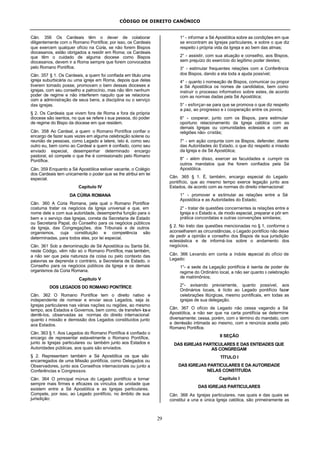 CÓDIGO DE DIREITO CANÔNICO
29
Cân. 356 Os Cardeais têm o dever de colaborar
diligentemente com o Romano Pontífice; por isso, os Cardeais
que exercem qualquer ofício na Cúria, se não forem Bispos
diocesanos, estão obrigados a residir em Roma; os Cardeais
que têm o cuidado de alguma diocese como Bispos
diocesanos, devem ir a Roma sempre que forem convocados
pelo Romano Pontífice.
Cân. 357 § 1. Os Cardeais, a quem foi confiada em título uma
igreja suburbicária ou uma igreja em Roma, depois que delas
tiverem tomado posse, promovam o bem dessas dioceses e
igrejas, com seu conselho e patrocínio, mas não têm nenhum
poder de regime e não interferem naquilo que se relaciona
com a administração de seus bens, a disciplina ou o serviço
das igrejas.
§ 2. Os Cardeais que vivem fora de Roma e fora da própria
diocese são isentos, no que se refere à sua pessoa, do poder
de regime do Bispo da diocese em que residem.
Cân. 358 Ao Cardeal, a quem o Romano Pontífice confiar o
encargo de fazer suas vezes em alguma celebração solene ou
reunião de pessoas, como Legado a latere, isto é, como seu
outro eu, bem como ao Cardeal a quem é confiado, como seu
enviado especial, desempenhar determinado encargo
pastoral, só compete o que lhe é comissionado pelo Romano
Pontífice.
Cân. 359 Enquanto a Sé Apostólica estiver vacante, o Colégio
dos Cardeais tem unicamente o poder que se lhe atribui em lei
especial.
Capítulo IV
DA CÚRIA ROMANA
Cân. 360 A Cúria Romana, pela qual o Romano Pontífice
costuma tratar os negócios da Igreja universal e que, em
nome dele e com sua autoridade, desempenha função para o
bem e o serviço das Igrejas, consta da Secretaria de Estado
ou Secretaria Papal, do Conselho para os negócios públicos
da Igreja, das Congregações, dos Tribunais e de outros
organismos, cuja constituição e competência são
determinadas, para todos eles, por lei especial.
Cân. 361 Sob a denominação de Sé Apostólica ou Santa Sé,
neste Código, vêm não só o Romano Pontífice, mas também,
a não ser que pela natureza da coisa ou pelo contexto das
palavras se deprenda o contrário, a Secretaria de Estado, o
Conselho para os negócios públicos da Igreja e os demais
organismos da Cúria Romana.
Capítulo V
DOS LEGADOS DO ROMANO PONTÍFICE
Cân. 362 O Romano Pontífice tem o direito nativo e
independente de nomear e enviar seus Legados, seja às
Igrejas particulares nas várias nações ou regiões, ao mesmo
tempo, aos Estados e Governos, bem como, de transferi- lose
demiti-los, observadas as normas do direito internacional
quanto à missão e demissão dos Legados constituídos junto
aos Estados.
Cân. 363 § 1. Aos Legados do Romano Pontífice é confiado o
encargo de representar estavelmente o Romano Pontífice,
junto às Igrejas particulares ou também junto aos Estados e
Autoridades públicas, aos quais são enviados.
§ 2. Representam também a Sé Apostólica os que são
encarregados de uma Missão pontifícia, como Delegados ou
Observadores, junto aos Conselhos internacionais ou junto a
Conferências e Congressos.
Cân. 364 O principal múnus do Legado pontifício e tornar
sempre mais firmes e eficazes os vínculos de unidade que
existem entre a Sé Apostólica e as Igrejas particulares.
Compete, por isso, ao Legado pontifício, no âmbito de sua
jurisdição:
1° - informar a Sé Apostólica sobre as condições em que
se encontram as Igrejas particulares, e sobre o que diz
respeito à própria vida da Igreja e ao bem das almas;
2° - assistir, com sua atuação e conselho, aos Bispos,
sem prejuízo do exercício do legítimo poder destes;
3° - estimular frequentes relações com a Conferência
dos Bispos, dando a ela toda a ajuda possível;
4° - quanto à nomeação de Bispos, comunicar ou propor
a Sé Apostólica os nomes de candidatos, bem como
instruir o processo informativo sobre estes, de acordo
com as normas dadas pela Sé Apostólica;
5° - esforçar-se para que se promova o que diz respeito
a paz, ao progresso e à cooperação entre os povos;
6° - cooperar, junto com os Bispos, para estimular
oportuno relacionamento da Igreja católica com as
demais Igrejas ou comunidades eclesiais e com as
religiões não- cristãs;
7° - em ação conjunta com os Bispos, defender, diante
das Autoridades do Estado, o que diz respeito a missão
da Igreja e da Sé Apostólica;
8° - além disso, exercer as faculdades e cumprir os
outros mandatos que lhe forem confiados pela Sé
Apostólica.
Cân. 365 § 1. É, também, encargo especial do Legado
pontifício, que ao mesmo tempo exerce legação junto aos
Estados, de acordo com as normas do direito internacional:
1° - promover e estimular as relações entre a Sé
Apostólica e as Autoridades do Estado;
2° - tratar de questões concernentes às relações entre a
Igreja e o Estado e, de modo especial, preparar e pôr em
prática concordatas e outras convenções similares;
§ 2. No trato das questões mencionadas no § 1, conforme o
aconselharem as circunstâncias, o Legado pontifício não deixe
de pedir a opinião e conselho dos Bispos de sua jurisdição
eclesiástica e de informá-los sobre o andamento dos
negócios.
Cân. 366 Levando em conta a índole especial do ofício de
Legado:
1°- a sede da Legação pontifícia é isenta de poder de
regime do Ordinário local, a não ser quanto à celebração
de matrimônios;
2°- avisando previamente, quanto possível, aos
Ordinários locais, é lícito ao Legado pontifício fazer
celebrações litúrgicas, mesmo pontificais, em todas as
igrejas de sua delegação.
Cân. 367 O ofício de Legado não cessa vagando a Sé
Apostólica, a não ser que na carta pontifícia se determine
diversamente; cessa, porém, com o término do mandato, com
a demissão intimada ao mesmo, com a renúncia aceita pelo
Romano Pontífice.
II SEÇÃO
DAS IGREJAS PARTICULARES E DAS ENTIDADES QUE
AS CONGREGAM
TÍTULO I
DAS IGREJAS PARTICULARES E DA AUTORIDADE
NELAS CONSTITUÍDA
Capítulo I
DAS IGREJAS PARTICULARES
Cân. 368 As Igrejas particulares, nas quais e das quais se
constitui a una e única Igreja católica, são primeiramente as
 