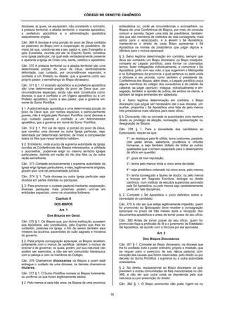 CÓDIGO DE DIREITO CANÔNICO
30
dioceses, às quais, se equiparam, não constando o contrário,
a prelazia territorial, a abadia territorial, o vicariato apostólico,
a prefeitura apostólica e a administração apostólica
estavelmente erigida.
Cân. 369 A diocese é uma porção do povo de Deus confiada
ao pastoreio do Bispo com a cooperação do presbitério, de
modo tal que, unindo-se ela a seu pastor e, pelo Evangelho e
pela Eucaristia, reunida por ele no Espírito Santo, constitua
uma Igreja particular, na qual está verdadeiramente presente
e operante a Igreja de Cristo una, santa, católica e apostólica.
Cân. 370 A prelazia territorial ou a abadia territorial são uma
determinada porção do povo de Deus, territorialmente
delimitada, cujo cuidado, por circunstâncias especiais, e
confiado a um Prelado ou Abade, que a governa como seu
próprio pastor, à semelhança do Bispo diocesano.
Cân. 371 § 1. O vicariato apostólico e a prefeitura apostólica
são uma determinada porção do povo de Deus que, por
circunstâncias especiais, ainda não está constituída como
diocese, e que é confiada a um Vigário apostólico ou a um
Prefeito apostólico, como a seu pastor, que a governa em
nome do Sumo Pontífice.
§ 1. A administração apostólica e uma determinada porção do
povo de Deus que, por razões especiais e particularmente
graves, não é erigida pelo Romano Pontífice como diocese e
cujo cuidado pastoral é confiado a um Administrador
apostólico, que a governa em nome do Sumo Pontífice.
Cân. 372 § 1. Por via de regra, a porção do povo de Deus,
que constitui uma diocese ou outra Igreja particular, seja
delimitada por determinado território, de modo a compreender
todos os fiéis que nesse território habitam.
§ 2. Entretanto, onde a juízo da suprema autoridade da Igreja,
ouvidas as Conferências dos Bispos interessados, a utilidade
o aconselhar, podem-se erigir no mesmo território Igrejas
particulares, distinta em razão do rito dos fiéis ou de outra
razão semelhante.
Cân. 373 Compete exclusivamente à suprema autoridade da
Igreja erigir Igrejas particulares; e elas, legitimamente erigidas,
gozam ipso iure de personalidade jurídica.
Cân. 374 § 1. Toda diocese ou outra Igreja particular seja
dividida em partes distintas ou paróquias.
§ 2. Para promover o cuidado pastoral mediante cooperação,
diversas paróquias mais próximas podem unir-se em
entidades especiais, como os vicariatos forâneos.
Capítulo II
DOS BISPOS
Art. 1
Dos Bispos em Geral
Cân. 375 § 1. Os Bispos que, por divina instituição, sucedem
aos Apóstolos, são constituídos, pelo Espírito que lhes foi
conferido, pastores na Igreja, a fim de serem também eles
mestres da doutrina, sacerdotes do culto sagrado e ministros
do governo.
§ 2. Pela própria consagração episcopal, os Bispos recebem,
juntamente com o múnus de santificar, também o múnus de
ensinar e de governar, os quais, porém, por sua natureza não
podem ser exercidos, a não ser em comunhão hierárquica
com a cabeça e com os membros do Colégio.
Cân. 376 Chamam-se diocesanos os Bispos a quem está
entregue o cuidado de uma diocese; os demais chamam-se
titulares.
Cân. 377 § 1. O Sumo Pontífice nomeia os Bispos livremente,
ou confirma os que foram legitimamente eleitos.
§ 2. Pelo menos a cada três anos, os Bispos de uma província
eclesiástica ou, onde as circunstâncias o aconselhem, os
Bispos de uma Conferência de Bispos, por meio de consulta
comum e secreta, façam uma lista de presbíteros, também
dos que são membros de institutos de vida consagrada, mais
aptos para o episcopado, e a enviem à Sé Apostólica,
mantendo-se o direito de cada Bispo apresentar à Sé
Apostólica os nomes de presbíteros que julgar dignos e
idôneos para o múnus episcopal.
§ 3. Salvo legítima determinação em contrário, sempre que
deva ser nomeado um Bispo diocesano ou Bispo coadjutor,
compete ao Legado pontifício, para formar os chamados
ternos, fazer indagações individualmente, e comunicar à Sé
Apostólica, junto com seu voto, o que sugerirem o Metropolita
e os Sufragâneos da província, à qual pertence ou está unida
a diocese a ser provida, como também o presidente da
Conferência dos Bispos; além disso, o Legado pontifício ouça
alguns membros do colégio dos consultores e do cabido da
catedral; se julgar oportuno, indague, individualmente e em
segredo, também a opinião de outros, de ambos os cleros, e
também de leigos eminentes em sabedoria.
§ 4. Salvo legítima determinação em contrário, o Bispo
diocesano que julgue ser necessário dar à sua diocese, um
auxiliar, proponha à Sé Apostólica uma lista de pelo menos
três presbíteros mais idôneos para esse ofício.
§ 5. Doravante, não se concede às autoridades civis nenhum
direito ou privilégio de eleição, nomeação, apresentação ou
designação de Bispos.
Cân. 378 § 1. Para a idoneidade dos candidatos ao
Episcopado, requer-se que:
1°- se destaque pela fé sólida, bons costumes, piedade,
zelo pelas almas, sabedoria, prudência e virtudes
humanas, e seja também dotado de todas as outras
qualidades que o tornem capacitado para o desempenho
do ofício em questão;
2°- goze de boa reputação;
3°- tenha pelo menos trinta e cinco anos de idade;
4°- seja presbítero ordenado há cinco anos, pelo menos;
5°- tenha conseguido a láurea de doutor, ou pelo menos
a licença em Sagrada Escritura, teologia ou direito
canônico, num instituto de estudos superiores aprovado
pela Sé Apostólica, ou pelo menos seja verdadeiramente
perito em tais disciplinas.
§ 2. Compete à Sé Apostólica o juízo definitivo sobre a
idoneidade do candidato.
Cân. 379 A não ser que esteja legitimamente impedido, quem
foi promovido ao Episcopado deve receber a consagração
episcopal no prazo de três meses após a recepção dos
documentos apostólicos e antes de tomar posse de seu ofício.
Cân. 380 Antes de tomar posse de seu ofício, quem foi
promovido faça a profissão de fé e o juramento de fidelidadeà
Sé Apostólica, de acordo com a fórmula por ela aprovada.
Art. 2
Dos Bispos Diocesanos
Cân. 381 § 1. Compete ao Bispo diocesano, na diocese que
lhe foi confiada, todo o poder ordinário, próprio e imediato, que
se requer para o exercício de seu múnus pastoral, com
exceção das causas que forem reservadas, pelo direito ou por
decreto do Sumo Pontífice, à suprema ou a outra autoridade
eclesiástica.
§ 2. No direito, equiparam-se ao Bispo diocesano os que
presidem a outras comunidades de fiéis mencionadas no cân.
368, a não ser que outra coisa se depreenda pela sua
natureza ou por prescrição do direito.
Cân. 382 § 1. O Bispo promovido não pode ingerir-se no
 