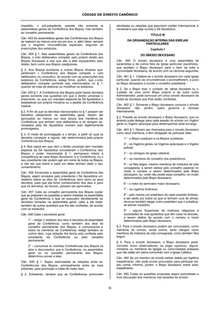 CÓDIGO DE DIREITO CANÔNICO
36
impedido, o pró-presidente, preside não somente às
assembléias gerais da Conferência dos Bispos, mas também
ao conselho permanente.
Cân. 453 As assembléias gerais das Conferências dos Bispos
se realizem ao menos uma vez por ano, e, além disso, sempre
que o exigirem circunstâncias especiais, segundo as
prescrições dos estatutos.
Cân. 454 § 1. Nas assembléias gerais da Conferência dos
Bispos, o voto deliberativo compete, pelo próprio direito aos
Bispos diocesano e aos que são a eles equiparados pelo
direito, bem como aos Bispos coadjutores.
§ 2. Aos Bispos auxiliares e outros Bispos titulares que
pertencem à Conferência dos Bispos compete o voto
deliberativo ou consultivo, de acordo com as prescrições dos
estatutos da Conferência; esteja firme, porém, que o voto
deliberativo compete somente aos mencionados no § 1,
quando se trata de elaborar ou modificar os estatutos.
Cân. 455 § 1. A Conferência dos Bispos pode baixar decretos
gerais somente nas questões em que o direito universal o
prescrever, ou que um mandato especial da Sé Apostólica o
estabelecer por própria iniciativa ou a pedido da Conferência
mesma.
§ 2. A fim de que os decretos mencionados no § 1 possam ser
baixados validamente na assembléia geral, devem ser
aprovados ao menos por dois terços dos membros da
Conferência que tenham voto deliberativo e só obrigam se,
revisados pela Sé Apostólica, tiverem sido legitimamente
promulgados.
§ 3. O modo de promulgação e o tempo, a partir do qual os
decretos começam a vigorar, são determinados pela própria
Conferência dos Bispos.
§ 4. Nos casos em que nem o direito universal nem mandato
especial da Sé Apostólica concederam à Conferência dos
Bispos o poder mencionado § 1, permanece inteira a
competência de cada Bispo diocesano; e a Conferência, ou o
seu presidente não podem agir em nome de todos os Bispos,
a não ser que todos e cada um deles tenham dado o seu
consentimento.
Cân. 456 Encerrada a assembléia geral da Conferência dos
Bispos, sejam enviados pelo presidente à Sé Apostólica um
relatório sobre os atos da Conferência, bem como os seus
decretos, para que ela tome conhecimento dos atos e para
que os decretos, se houver, possam ser aprovados.
Cân. 457 Cabe ao conselho permanente dos Bispos cuidar
que se preparem as questões a serem tratadas na assembléia
geral da Conferência e que se executem devidamente as
decisões tomadas na assembléia geral; cabe a ele tratar
também de outras questões que lhe são confiadas, de acordo
com os estatutos.
Cân. 458 Cabe à secretaria geral:
1° - redigir o relatório dos atos e decretos da assembléia
geral da Conferência, como também dos atos do
conselho permanente dos Bispos, e comunicá-los a
todos os membros da Conferência; redigir também os
outros atos, cuja redação lhe tenha sido confiada pelo
presidente da Conferência ou pelo conselho
permanente;
2° - comunicar às vizinhas Conferências dos Bispos os
atos e documentos que a Conferência, na assembléia
geral ou no conselho permanente dos Bispos,
determinou enviar a elas.
Cân. 459 § 1. Sejam estimuladas as relações entre as
Conferências dos Bispos, principalmente entre as mais
próximas, para promoção e tutela do maior bem.
§ 2. Entretanto, sempre que as Conferências promovem
atividades ou relações que assumem caráter internacional, é
necessário que seja ouvida a Sé Apostólica.
TÍTULO III
DA ORGANIZAÇÃO INTERNA DAS IGREJAS
PARTICULARES
Capítulo I
DO SÍNODO DIOCESANO
Cân. 460 O sínodo diocesano é uma assembléia de
sacerdotes e de outros fiéis da Igreja particular escolhidos,
que auxiliam o Bispo diocesano para o bem de toda a
comunidade diocesana, de acordo com os cânones seguintes.
Cân. 461 § 1. Celebre-se o sínodo diocesano em cada Igreja
particular, quando as circunstâncias o aconselharem, a juízo
do Bispo diocesano e ouvido o conselho presbiteral.
§ 2. Se o Bispo tiver o cuidado de várias dioceses ou o
cuidado de uma como Bispo próprio e de outra como
Administrador, pode convocar um único sínodo diocesano de
todas as dioceses que lhes estão confiadas.
Cân. 462 § 1. Somente o Bispo diocesano convoca o sínodo
diocesano; não, porém, quem governa a diocese
interinamente.
§ 2. Preside ao sínodo diocesano o Bispo diocesano, que no
entanto pode delegar para cada sessão do sínodo um Vigário
geral ou Vigário episcopal para desempenhar esse encargo.
Cân. 463 § 1. Devem ser chamados para o sínodo diocesano
como seus membros, e têm obrigação de participar dele:
1° - o Bispo coadjutor e os Bispos auxiliares;
2° - os Vigários gerais, os Vigários episcopais e o Vigário
judicial;
3° - os cônegos da igreja catedral;
4° - os membros do conselho dos presbíteros;
5° - os fiéis leigos, mesmo membros de institutos de vida
consagrada, a serem eleitos pelo conselho pastoral no
modo e número a serem determinados pelo Bispo
diocesano, ou, onde não existe esse conselho, no modo
determinados pelo Bispo diocesano;
6° - o reitor do seminário maior diocesano;
7° - os vigários forâneos;
8° - pelo menos um presbítero de cada vicariato forâneo,
a ser eleito por todos os que aí tenham cura de almas;
deve-se também eleger outro presbítero que o substitua,
se estiver impedido;
9° - alguns Superiores de institutos religiosos e
sociedades de vida apostólica que têm casa na diocese,
a serem eleitos de acordo com o número e modo
determinados pelo Bispo diocesano.
§ 2. Para o sínodo diocesano podem ser convocados, como
membros do sínodo, ainda outros, tanto clérigos como
membros de institutos de vida consagrada, como também fiéis
leigos.
§ 3. Para o sínodo diocesano, o Bispo diocesano pode
convidar como observadores, se julgar oportuno, alguns
ministros ou membros de Igrejas ou comunidades eclesiais
que não estão em plena comunhão com a Igreja Católica.
Cân. 464 Se um membro do sínodo estiver detido por legítimo
impedimento, não pode enviar procurador para participar em
seu nome; informe, porém, o Bispo diocesano sobre esse
impedimento.
Cân. 465 Todas as questões propostas sejam submetidas a
livre discussão dos membros nas sessões do sínodo.
 