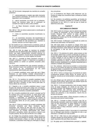 CÓDIGO DE DIREITO CANÔNICO
39
Cân. 497 No tocante à designação dos membros do conselho
presbiteral:
1° - aproximadamente a metade seja eleita livremente
pelos próprios sacerdotes, de acordo com os cânones
seguintes e com os estatutos;
2° - alguns sacerdotes, de acordo com os estatutos,
devem ser membros natos, isto é, pertençam ao
conselho em razão do ofício a eles confiado;
3° - ao Bispo diocesano compete nomear alguns
livremente.
Cân. 498 § 1. Têm voz ativa e passiva para a constituição do
conselho presbiteral:
1° - todos os sacerdotes seculares incardinados na
diocese;
2° - os sacerdotes seculares não incardinados na
diocese e os sacerdotes membros de instituto religioso
ou de sociedade de vida apostólica que, residindo na
diocese, exercem a se favor algum ofício.
§ 2. Na medida em que o determinarem os estatutos, pode- se
dar voz ativa e passiva a outros sacerdotes que tem domicílio
ou quase domicílio na diocese.
Cân. 499 O modo de eleger os membros do conselho
presbiteral deve ser determinado pelos estatutos, de tal modo,
porém, que sejam representados, enquanto possível, os
sacerdotes do presbitério, levando-se em conta principalmente
os diversos ministérios e as várias regiões da diocese.
Cân. 500 § 1. Compete ao Bispo diocesano convocar o
conselho presbiteral, presidí- lo, determinar as questões a
serem tratadas ou aceitar as questões propostas pelos
membros.
§ 2. O conselho presbiteral tem voto somente consultivo; o
Bispo diocesano ouça-o nas questões de maior importância,
mas precisa do seu consentimento só nos casos
expressamente determinados pelo direito.
§ 3. O conselho presbiteral nunca pode agir sem o Bispo
diocesano, ao qual também compete exclusivamente o
cuidado da divulgação do que foi estabelecido, de acordo com
o § 2.
Cân. 501 § l. Os membros do conselho presbiteral sejam
designados pelo tempo determinado nos estatutos, de modo
porém que todo o conselho, ou pelo menos parte dele, se
renove dentro de cinco anos.
§ 2. Vagando a sé, o conselho presbiteral cessa, e suas
funções são desempenhadas pelo colégio dos consultores;
dentro do prazo de um ano após a tomada de posse, o Bispo
deve constituir novamente o conselho presbisteral.
§ 3. Se o conselho presbiteral não cumprir o encargo que lhe
foi confiado para o bem da diocese, ou então abusar dele
gravemente, o Bispo diocesano pode dissolvê-lo, após
consultar o metropolita, ou tratando-se da própria sé
metropolitana, após consultar o Bispo sufragâneo mais antigo
por promoção; dentro de um ano, porém, deve constituí-lo
novamente.
Cân. 502 § 1. Entre os membros do conselho presbiteral, são
livremente nomeados pelo Bispo diocesano alguns
sacerdotes, não menos de seis nem mais de doze, que
constituam por um qüinqüênio o colégio dos consultores, ao
qual competem as funções determinadas pelo direito;
terminado o qüinqüênio, porém, ele continua a exercer suas
funções próprias, até que seja constituído novo colégio.
§ 2. Ao Colégio dos consultores preside o Bispo diocesano;
ficando, porém a sé impedida ou vacante, preside aquele que
substitui interinamente o Bispo, ou então, se ainda não foi
constituído, o sacerdote mais antigo por ordenação no colégio
dos consultores.
§ 3. A Conferência dos Bispos pode determinar que as
funções do colégio dos consultores sejam confiadas ao cabido
da catedral.
§ 4. No vicariato e na prefeitura apostólica, as funções do
colégio dos consultores competem ao conselho da missão,
mencionado no can. 495 § 2, a não ser que no direito se
determine outra coisa.
Capítulo IV
DOS CABIDOS DE CÔNEGOS
Cân. 503 O cabido de cônegos, seja da catedral seja colegial,
é o colégio de sacerdotes, ao qual compete realizar as
funções litúrgicas mais solenes na igreja catedral ou
colegiada; além disso, compete ao cabido da catedral
desempenhar funções que lhe são confiadas pelo direito ou
pelo Bispo diocesano.
Cân. 504 A ereção, modificação ou supressão do cabido da
catedral são reservadas à Sé Apostólica.
Cân. 505 Cada cabido, da catedral ou colegial, tenha seus
estatutos estabelecidos por legítimo ato capitular e aprovados
pelo Bispo diocesano; esses estatutos não sejam modificados
ou ab-rogados, a não ser com a aprovação do Bispo
diocesano.
Cân. 506 § 1. Os estatutos do cabido, salvas sempre as leis
de fundação, determinem a própria constituição do cabido e o
número de cônegos; definam o que deve ser feito pelo cabido
e pelos cônegos no que se refere ao culto divino e ao
ministério; marquem as reuniões em que sejam tratadas as
questões referentes ao cabido, e, salvas as prescrições do
direito universal, estabeleçam as condições requeridas para a
validade e liceidade das questões.
§ 2. Nos estatutos, determinem-se também os emolumentos
fixos ou os que devem ser pagos por ocasião do desempenho
de alguma função, e, levando em conta as normas dadas pela
Santa Sé, as insígnias dos cônegos.
Cân. 507 § 1. Entre os cônegos haja um presidente do cabido;
constituam-se também outros ofícios, de acordo com os
estatutos, levando-se em conta também o costume vigente na
região.
§ 2. Aos clérigos que não pertencem ao cabido, podem ser
confiados outros ofícios, pelos quais eles prestem ajuda aos
cônegos, de acordo com os estatutos.
Cân. 508 § 1. O cônego penitenciário, tanto da igreja catedral
como da igreja colegiada, em virtude de seu ofício, tem
faculdade ordinária, não delegável a outros, de absolver, no
foro sacramental, das censuras latae sententiae, não
declaradas e não reservadas a Sé Apostólica; na diocese,
mesmo aos estranhos; e aos diocesanos, mesmo fora do
território da diocese.
§ 2. Onde não existe cabido, o Bispo diocesano constitua um
sacerdote para exercer esse encargo.
Cân. 509 § 1. Compete ao Bispo diocesano, mas não ao
Administrador diocesano, após ouvir o cabido, conferir todos e
cada um dos canonicatos, na igreja catedral ou na igreja
colegiada, revogando-se qualquer privilégio contrário;
compete ainda ao Bispo diocesano confirmar o presidente
eleito pelo cabido.
§ 2. O Bispo diocesano confira o canonicato só a sacerdotes
que se distingam pela doutrina e integridade de vida e que
exerceram o ministério de modo louvável.
Cân. 510 § 1. Não mais se unam paróquias ao cabido de
cônegos; aquelas que ainda estiverem unidas a algum cabido,
sejam separadas dele pelo Bispo diocesano.
§ 2. Na igreja que é simultaneamente paroquial e capitular,
 