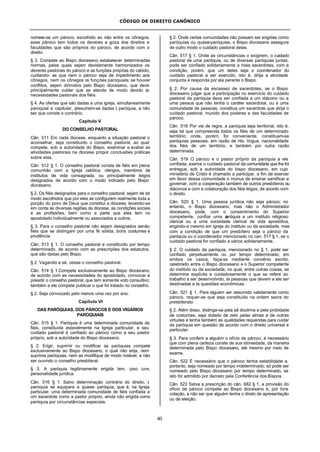 CÓDIGO DE DIREITO CANÔNICO
40
nomeie-se um pároco, escolhido ao não entre os cônegos;
esse pároco tem todos os deveres e goza dos direitos e
faculdades que são próprios do pároco, de acordo com o
direito.
§ 3. Compete ao Bispo diocesano estabelecer determinadas
normas, pelas quais sejam devidamente harmonizados os
deveres pastorais do pároco e as funções próprias do cabido,
cuidando- se que nem o pároco seja de impedimento aos
cônegos, nem os cônegos às funções paroquiais; se houver
conflitos, sejam dirimidos pelo Bispo diocesano, que deve
principalmente cuidar que se atenda de modo devido às
necessidades pastorais dos fiéis.
§ 4. As ofertas que são dadas a uma igreja, simultaneamente
paroquial e capitular, presumem-se dadas à paróquia, a não
ser que conste o contrário.
Capítulo V
DO CONSELHO PASTORAL
Cân. 511 Em cada diocese, enquanto a situação pastoral o
aconselhar, seja constituído o conselho pastoral, ao qual
compete, sob a autoridade do Bispo, examinar e avaliar as
atividades pastorais na diocese propor conclusões práticas
sobre elas.
Cân. 512 § 1. O conselho pastoral consta de fiéis em plena
comunhão com a Igreja católica, clérigos, membros de
institutos de vida consagrada, ou principalmente leigos
designados de acordo com o modo indicado pelo Bispo
diocesano.
§ 2. Os fiéis designados para o conselho pastoral, sejam de tal
modo escolhidos que por eles se configurem realmente toda a
porção do povo de Deus que constitui a diocese, levando-se
em conta as diversas regiões da diocese, as condições sociais
e as profissões, bem como a parte que eles tem no
apostolado individualmente ou associados a outros.
§ 3. Para o conselho pastoral não sejam designados senão
fiéis que se distingam por uma fé sólida, bons costumes e
prudência.
Cân. 513 § 1. O conselho pastoral e constituído por tempo
determinado, de acordo com as prescrições dos estatutos,
que são dadas pelo Bispo.
§ 2. Vagando a sé, cessa o conselho pastoral.
Cân. 514 § 1.Compete exclusivamente ao Bispo diocesano,
de acordo com as necessidades do apostolado, convocar e
presidir o conselho pastoral, que tem somente voto consultivo;
também a ele compete publicar o que foi tratado no conselho.
§ 2. Seja convocado pelo menos uma vez por ano.
Capítulo VI
DAS PARÓQUIAS, DOS PÁROCOS E DOS VIGÁRIOS
PAROQUIAIS
Cân. 515 § 1. Paróquia é uma determinada comunidade de
fiéis, constituída estavelmente na Igreja particular, e seu
cuidado pastoral é confiado ao pároco como a seu pastor
próprio, sob a autoridade do Bispo diocesano.
§ 2. Erigir, suprimir ou modificar as paróquias compete
exclusivamente ao Bispo diocesano, o qual não erija, nem
suprima paróquias, nem as modifique de modo notável, a não
ser ouvindo o conselho presbiteral.
§ 3. A paróquia legitimamente erigida tem, ipso iure,
personalidade jurídica.
Cân. 516 § 1. Salvo determinação contrária do direito, à
paróquia se equipara a quase- paróquia, que é, na Igreja
particular, uma determinada comunidade de fiéis confiada a
um sacerdote como a pastor próprio, ainda não erigida como
paróquia por circunstâncias especiais.
§ 2. Onde certas comunidades não possam ser erigidas como
paróquias ou quase-paróquias, o Bispo diocesano assegure
de outro modo o cuidado pastoral delas.
Cân. 517 § 1. Onde as circunstâncias o exigirem, o cuidado
pastoral de uma paróquia, ou de diversas paróquias juntas,
pode ser confiado solidariamente a mais sacerdotes, com a
condição, porém, que um deles seja o coordenador do
cuidado pastoral a ser exercido, isto é, dirija a atividade
conjunta e responda por ela perante o Bispo.
§ 2. Por causa da escassez de sacerdotes, se o Bispo
diocesano julgar que a participação no exercício do cuidado
pastoral da paróquia deva ser confiada a um diácono ou a
uma pessoa que não tenha o caráter sacerdotal, ou a uma
comunidade de pessoas, constitua um sacerdote que dirija o
cuidado pastoral, munido dos poderes e das faculdades de
pároco.
Cân. 518 Por via de regra, a paróquia seja territorial, isto é,
seja tal que compreenda todos os fiéis de um determinado
território; onde, porém, for conveniente, constituam-se
paróquias pessoais, em razão de rito, língua, nacionalidade
dos fiéis de um território, e também por outra razão
determinada.
Cân. 519 O pároco e o pastor próprio da paróquia a ele
confiada; exerce o cuidado pastoral da comunidade que lhe foi
entregue, sob a autoridade do bispo diocesano, em cujo
ministério de Cristo é chamado a participar, a fim de exercer
em favor dessa comunidade o múnus de ensinar santificar e
governar, com a cooperação também de outros presbíteros ou
diáconos e com a colaboração dos fiéis leigos, de acordo com
o direito.
Cân. 520 § 1. Uma pessoa jurídica não seja pároco; no
entanto, o Bispo diocesano, mas não o Administrador
diocesano, pode, com o consentimento do Superior
competente, confiar uma paróquia a um instituto religioso
clerical ou a uma sociedade clerical de vida apostólica,
erigindo-a mesmo em igreja do instituto ou da sociedade, mas
com a condição de que um presbítero seja o pároco da
paróquia ou o coordenador mencionado no can. 517 § 1, se o
cuidado pastoral for confiado a vários solidariamente.
§ 2. O cuidado da paróquia, mencionado no § 1, pode ser
confiado perpetuamente ou por tempo determinado; em
ambos os casos, faça-se mediante convênio escrito,
celebrado entre o Bispo diocesano e o Superior competente
do instituto ou da sociedade, no qual, entre outras coisas, se
determine explícita e cuidadosamente o que se refere ao
trabalho a ser desenvolvido, às pessoas que devem a ele ser
destinadas e às questões econômicas.
Cân. 521 § 1. Para alguém ser assumido validamente como
pároco, requer-se que seja constituído na ordem sacra do
presbiterato.
§ 2. Além disso, distinga-se pela sã doutrina e pela probidade
de costumes, seja dotado de zelo pelas almas e de outras
virtudes e tenha também as qualidades requeridas para cuidar
da paróquia em questão de acordo com o direito universal e
particular.
§ 3. Para conferir a alguém o ofício de pároco, é necessário
que com plena certeza conste de sua idoneidade, da maneira
determinada pelo Bispo diocesano, até mesmo por meio de
exame.
Cân. 522 É necessário que o pároco tenha estabilidade e,
portanto, seja nomeado por tempo indeterminado; só pode ser
nomeado pelo Bispo diocesano por tempo determinado, se
isto for admitido por decreto pela Conferência dos Bispos.
Cân. 523 Salva a prescrição do cân. 682 § 1, a provisão do
ofício de pároco compete ao Bispo diocesano e, por livre
colação, a não ser que alguém tenha o direto de apresentação
ou de eleição.
 