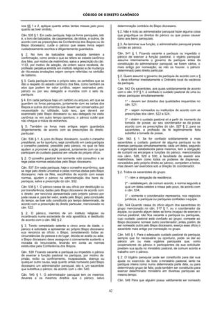 CÓDIGO DE DIREITO CANÔNICO
42
nos §§ 1 e 2, aplique quanto antes tantas missas pelo povo
quanto as tiver omitido.
Cân. 535 § 1. Em cada paróquia, haja os livros paroquiais, isto
é, o livro de batizados, de casamentos, de óbitos, e outros, de
acordo com as prescrições da Conferência dos Bispos ou do
Bispo diocesano; cuide o pároco que esses livros sejam
cuidadosamente escritos e diligentemente guardados.
§ 2. No livro de batizados seja anotada também a
confirmação, como ainda o que se refere ao estado canônico
dos fiéis, por motivo de matrimônio, salva a prescrição do cân.
1133, por motivo de adoção, de ordem sacra recebida, de
profissão perpétua emitida em instituto religioso e de mudança
de rito;essas anotações sejam sempre referidas na certidão
de batismo.
§ 3. Cada paróquia tenha o próprio selo; as certidões que se
dão a respeito do estado canônico dos fiéis, como também os
atos que podem ter valor jurídico, sejam assinados pelo
pároco ou por seu delegado e munidos com o selo da
paróquia.
§ 4. Em cada paróquia haja um cartório ou arquivo, em que se
guardem os livros paroquiais, juntamente com as cartas dos
Bispos e outros documentos que devem ser conservados por
necessidade ou utilidade; tudo isso, que deverá ser
examinado pelo Bispo diocesano ou seu delegado na visita
canônica ou em outro tempo oportuno, o pároco cuide que
não chegue a mãos de estranhos.
§ 5. Também os livros mais antigos sejam guardados
diligentemente, de acordo com as prescrições do direito
particular.
Cân. 536 § 1. A juízo do Bispo diocesano, ouvido o conselho
presbiteral, se for oportuno, seja constituído em cada paróquia
o conselho pastoral, presidido pelo pároco, no qual os fiéis
ajudem a promover a ação pastoral, juntamente com os que
participam do cuidado pastoral em virtude do próprio ofício.
§ 2. O conselho pastoral tem somente voto consultivo e se
rege pelas normas estatuídas pelo Bispo diocesano.
Cân. 537 Em cada paróquia, haja o conselho econômico, que
se rege pelo direito universal e pelas normas dadas pelo Bispo
diocesano; nele os fiéis, escolhidos de acordo com essas
normas, ajudem o pároco na administração dos bens da
paróquia, salva a prescrição do cân. 532.
Cân. 538 § 1. O pároco cessa de seu ofício por destituição ou
por transferência, dadas pelo Bispo diocesano de acordo com
o direito; por renúncia apresentada pelo próprio pároco por
justa causa e, para ter valor, aceita pelo Bispo; pela conclusão
do tempo, se tiver sido constituído por tempo determinado, de
acordo com a prescrição do direito particular, mencionado no
cân. 522.
§ 2. O pároco, membro de um instituto religioso ou
incardinado numa sociedade de vida apostólica, é destituído
de acordo com o cân. 682 § 2.
§ 3. Tendo completado setenta e cinco anos de idade, o
pároco é solicitado a apresentar ao próprio Bispo diocesano
sua renúncia ao ofício; o Bispo, considerando todas as
circunstâncias da pessoa e do lugar, decida se aceita ou adia;
o Bispo diocesano deve assegurar o conveniente sustento e
moradia do renunciante, levando em conta as normas
estatuídas pela Conferência dos Bispos.
Cân. 539 Ficando vacante a paróquia ou impedido o pároco
de exercer a função pastoral na paróquia, por motivo de
prisão, exílio ou confinamento, incapacidade, doença ou
qualquer outra causa, seja quanto antes nomeado pelo Bispo
diocesano um administrador paroquial, isto é, um sacerdote
que substitua o pároco, de acordo com o cân. 540.
Cân. 540 § 1. O administrador paroquial tem os mesmos
deveres e os mesmos direitos que o pároco, salvo
determinação contrária do Bispo diocesano.
§ 2. Não é lícito ao administrador paroquial fazer alguma coisa
que prejudique os direitos do pároco ou que possa causar
dano aos bens paroquiais.
§ 3. Ao terminar sua função, o administrador paroquial preste
contas ao pároco.
Cân. 541 § 1. Ficando vacante a paróquia ou impedido o
pároco de exercer a função pastoral, o vigário paroquial
assuma interinamente o governo da paróquia antes da
constituição do administrador paroquial; se forem vários, o
mais antigo por nomeação; se não os houver, o pároco
determinado pelo direito particular.
§ 2. Quem assumir o governo da paróquia de acordo com o §
1, deve informar imediatamente o Ordinário local da vacância
da paróquia.
Cân. 542 Os sacerdotes, aos quais solidariamente de acordo
com o cân. 517 § 1, é confiado o cuidado pastoral de uma ou
várias paróquias simultaneamente:
1° - devem ser dotados das qualidades requeridas no
cân. 521;
2° - sejam nomeados ou instituídos de acordo com as
prescrições dos cânn. 522 e 524;
3° - obtém o cuidado pastoral só a partir do momento da
tomada de posse; ao seu coordenador se dá posse
acordo com as prescrições do cân. 527 § 2; para os
sacerdotes, a profissão de fé legitimamente feita
substitui a tomada de posse.
Cân. 543 § 1. Se for confiado solidariamente a mais
sacerdotes o cuidado pastoral de alguma paróquia ou de
diversas paróquias simultaneamente, cada um deles, segundo
a organização estabelecida pelos mesmos, tem a obrigação
de cumprir os encargos e funções do pároco, mencionadas
nos cânn. 528, 529 e 530; a faculdade de assistir aos
matrimônios, bem como todos os poderes de dispensar,
concedidos pelo próprio direito ao pároco, competem a todos,
mas devem ser exercidos sob a direção do coordenador.
§ 2. Todos os sacerdotes do grupo:
1° - têm a obrigação da residência;
2° - estabeleçam, de comum acordo, a norma segundo a
qual um deles celebre a missa pelo povo, de acordo com
o cân. 534;
3° - somente o coordenador representa, nos negócios
jurídicos, a paróquia ou paróquias confiadas à equipe.
Cân. 544 Quando cessa do ofício algum dos sacerdotes do
grupo mencionado no cân. 517 § 1, ou o coordenador da
equipe, ou quando algum deles se torna incapaz de exercer o
múnus pastoral, não fica vacante a paróquia ou paróquias,
cujo cuidado pastoral está confiado ao grupo; compete ao
Bispo diocesano nomear outro coordenador; antes, porém, de
ser nomeado outro pelo Bispo diocesano, exerça esse ofício o
sacerdote mais antigo por nomeação no grupo.
Cân. 545 § 1. Para o adequado cuidado pastoral da paróquia,
sempre que for necessário ou oportuno, pode- se dar ao
pároco um ou mais vigários paroquiais que, como
cooperadores do pároco e participantes da sua solicitude
prestem sua ajuda no ministério pastoral, de comum acordo e
trabalho com o pároco.
§ 2. O Vigário paroquial pode ser constituído para dar sua
ajuda no exercício de todo o ministério pastoral, tanto na
paróquia inteira como numa determinada parte dela, ou para
determinado grupo de fiéis; pode também ser constituído para
exercer determinado ministério em diversas paróquias ao
mesmo tempo.
Cân. 546 Para que alguém possa validamente ser nomeado
 