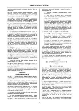CÓDIGO DE DIREITO CANÔNICO
43
vigário paroquial, deve estar constituído na ordem sacra do
presbiterato.
Cân. 547 O Bispo diocesano nomeia livremente o vigário
paroquial, ouvindo, se julgar oportuno, o pároco ou párocos
das paróquias para as quais é constituído, bem como o vigário
forâneo, salva a prescrição do cân. 682 § 1.
Cân. 548 § 1. As obrigações e direitos do vigário paroquial são
definidos pelos cânones deste capítulo, pelos estatutos
diocesanos e por documentos do Bispo diocesano, mas são
determinados mais exatamente por mandato do pároco.
§ 2. Salvo determinação expressa em contrário no documento
do Bispo diocesano, o vigário paroquial, em razão de seu
ofício, tem obrigação de ajudar o pároco em todo o ministério
paroquial, exceto na aplicação da missa pelo povo; tem
obrigação também de substituí-lo, se necessário, de acordo
com o direito.
§ 3. O vigário paroquial refira regularmente ao pároco as
iniciativas pastorais programadas e assumidas, de modo que
o pároco e o vigário ou vigários estejam em condições de
assegurar, com empenho comum, o cuidado pastoral da
paróquia, da qual são conjuntamente responsáveis.
Cân. 549 Na ausência do pároco, a não ser que o Bispo
diocesano tenha providenciado de outro modo, segundo o
cân. 533 § 3, e a não ser que tenha sido constituído o
Administrador paroquial, observem-se as prescrições do
cân.541 § 1; em tal caso, o vigário terá também todas as
obrigações do pároco, exceto a obrigação de aplicar a missa
pelo povo.
Cân. 550 § 1. O vigário paroquial tem obrigação de residir na
paróquia, ou numa delas, se foi constituído para várias
paróquias; todavia, por justa causa, o Ordinário local pode
permitir que resida em outro lugar, principalmente numa casa
comum para vários sacerdotes, contanto que por isso não
sofra prejuízo o cumprimento das funções paroquiais.
§ 2. O Ordinário local cuide que entre o pároco e os vigários
se promova alguma forma de vida comum na casa paroquial,
onde isso for possível.
§ 3. Quanto ao tempo de férias, o vigário paroquial tem os
mesmos direitos que o pároco.
Cân. 551 Quanto às ofertas que os fiéis fazem ao vigário por
ocasião do exercício do ministério pastoral, observem-se as
prescrições do cân. 531.
Cân. 552 O Vigário paroquial pode ser destituído pelo Bispo
diocesano ou pelo Administrador diocesano por justa causa,
salva a prescrição do cân. 682 § 2.
Capítulo VII
DOS VIGÁRIOS FORÂNEOS
Cân. 553 § 1. Vigário forâneo, também chamado decano,
arcipreste ou com outro nome é o sacerdote colocado à frente
do vicariato forâneo.
§ 2. Salvo determinação contrária do direito particular, o
vigário forâneo é nomeado pelo Bispo diocesano, tendo
ouvido, de acordo com seu prudente juízo, os sacerdotes que
exercem o ministério no vicariato em questão.
Cân. 554 § 1. Para o ofício de vigário forâneo, que não está
ligado ao ofício de pároco em determinada paróquia, o Bispo
escolha o sacerdote que julgar idôneo, após ponderar as
circunstâncias de lugar e tempo.
§ 2. O vigário forâneo seja nomeado por tempo determinado,
estabelecido pelo direito particular.
§ 3. O Bispo diocesano pode livremente destituir o vigário
forâneo, por justa causa, de acordo com seu prudente arbítrio.
Cân. 555 § 1. Além das faculdades que lhe são atribuídas
legitimamente pelo direito particular, o vigário forâneo tem o
direito e o dever de:
1° - promover e coordenar a atividade pastoral comum
no vicariato;
2° - velar para que os clérigos de sua circunscrição
levem vida coerente como o próprio estado e cumpram
diligentemente seus deveres;
3° - assegurar que se celebrem as funções religiosas de
acordo com as prescrições da sagrada liturgia, que se
conserve diligentemente o decoro e a limpeza das
igrejas e das alfaias sagradas, principalmente na
celebração eucarística e na conservação do santíssimo
Sacramento, que se escrevam exatamente e se
guardem devidamente os livros paroquiais, que se
administrem cuidadosamente os bens eclesiásticos e se
cuide da casa paroquial com a devida diligência.
§ 2. O vigário forâneo, no vicariato que lhe foi confiado:
1°- empenhe-se para que os clérigos, de acordo com as
prescrições do direito particular, em tempos
determinados, participem de cursos, encontros
teológicos ou conferências, de acordo com o cân. 279 §
2;
2°- cuide que não faltem os auxílios espirituais aos
presbíteros de sua circunscrição, e tenha a máxima
solicitude com os que se encontram em situações mais
difíceis ou se afligem com problemas.
§ 3. O vigário forâneo cuide que não faltem os auxílios
espirituais e materiais para os párocos de sua circunscrição,
que souber gravemente enfermos, e que sejam celebrados
funerais dignos para os falecidos; porvidencie também que,
por ocasião de sua doença ou morte, não se percam nem
sejam retirados livros, documentos, alfaias sagradas ou
qualquer outra coisa pertencente a Igreja.
§ 4. O vigário forâneo tem a obrigação de visitar as paróquias
de sua circunscrição, de acordo com a determinação do Bispo
diocesano.
Capítulo VIII
DOS REITORES DE IGREJAS E CAPELÃES
Art. 1
Dos Reitores de Igrejas
Cân. 556 Por reitores de igrejas entendem-se aqui os
sacerdotes a quem é confiado o cuidado de alguma igreja,
que não seja nem paroquial nem capitular, nem anexa a
alguma casa de comunidade religiosa ou de sociedade de
vida apostólica, que nela celebre as funções litúrgicas.
Cân. 557 § 1. O reitor da igreja é nomeado livremente pelo
Bispo diocesano, salvo o direito de eleição ou de
apresentação, se o couber legitimamente a alguém; neste
caso, compete ao Bispo diocesano confirmar ou instituir o
reitor.
§ 2. Mesmo que a igreja pertença a instituto religioso clerical
de direito pontifício, cabe ao Bispo diocesano instituir o reitor
apresentado pelo superior.
§ 3. O reitor de uma igreja unida ao seminário ou a um colégio
dirigido por clérigos, é reitor do seminário ou do colégio, salvo
determinação contrária do Bispo diocesano.
Cân. 558 Salvo o prescrito no cân. 262, ao reitor não é lícito
realizar, na igreja a ele confiada, as funções paroquiais
mencionadas no cân. 530, n. 1-6, a não ser com o
consentimento do pároco ou, se for o caso, com sua
delegação.
Cân. 559 Na igreja a ele confiada, o reitor pode realizar as
celebrações litúrgicas mesmo solenes, salvo legítimas leis de
 