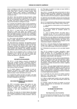CÓDIGO DE DIREITO CANÔNICO
46
todos os membros se unem como numa família especial em
Cristo, seja definida de tal modo, que se torne para todos
auxílio mútuo para a vivência da própria vocação. Pela
comunhão fraterna, porém, radicada e fundamentada na
caridade, os membros sirvam de exemplo da reconciliação
universal em Cristo.
Cân. 603 § 1. Além dos institutos de vida consagrada, a Igreja
reconhece a vida eremítica ou anacorética, com a qual os
fiéis, por uma separação mais rígida do mundo, pelo silêncio
da solidão, pela assídua oração e penitência, consagram a
vida ao louvor de Deus e à salvação do mundo.
§ 2. O eremita como dedicado a Deus na vida consagrada, é
reconhecido pelo direito, se professar publicamente os três
conselhos evangélicos, confirmados por voto ou por outro
vínculo sagrado, nas mãos do Bispo diocesano, e se mantiver
o próprio modo de vida sob a orientação dele.
Cân. 604 § 1. A essas formas de vida consagrada se
acrescenta a ordem das virgens que, emitindo o santo
propósito de seguir a Cristo mais de perto, são consagradas a
Deus, pelo Bispo diocesano, de acordo com o rito litúrgico
aprovado, misticamente desposadas com Cristo Filho de Deus
e dedicadas ao serviço da Igreja.
§ 2. Para cumprir mais fielmente seu objetivo e aprimorar o
serviço a Igreja, adequado a seu estado, mediante ajuda
mútua, as virgens podem se associar.
Cân. 605 Reserva-se unicamente à Sé Apostólica aprovar
novas formas de vida consagrada. Os Bispos diocesanos,
porém, se esforcem para discernir novos dons de vida
consagrada confiados pelo Espírito Santo à Igreja: ajudem
seus promotores para que expressem e protejam, do melhor
modo possível, seus objetivos, com estatutos adequados
especialmente usando as normas gerais contidas nesta parte.
Cân. 606 O que se estabelece sobre os institutos de vida
consagrada e seus membros vale, com igual direito, para
ambos os sexos, a não ser que conste o contrário pelo
contexto das palavras ou pela natureza da coisa.
TÍTULO II
DOS INSTITUTOS RELIGIOSOS
Cân. 607 § 1. A vida religiosa, enquanto consagração da
pessoa toda, manifesta na Igreja o maravilhoso matrimônio
estabelecido por Deus, sinal do mundo vindouro.Assim, o
religioso consuma a doação total de si mesmo como sacrifício
oferecido a Deus, pelo qual a sua existência toda se torna
culto contínuo a Deus na caridade.
§ 2. O instituto religioso é uma sociedade, na qual os
membros, de acordo com o direito próprio, fazem votos
públicos perpétuos ou temporários a serem renovados ao
término do prazo, e levam vida fraterna em comum.
§ 3. O testemunho público de Cristo e da Igreja, a ser dado
pelos religiosos, implica a separação do mundo que é própria
da índole e finalidade de cada instituto.
Capítulo I
DAS CASAS RELIGIOSAS E DE SUA EREÇÃO E
SUPRESSÃO
Cân. 608 A comunidade religiosa deve habitar em casa
legitimamente constituída, sob a autoridade do Superior
designado de acordo com o direito; cada casa tenha ao
menos um oratório, onde se celebre e se conserve a
Eucaristia, a qual seja verdadeiramente o centro da
comunidade.
Cân. 609 § 1. As casas de um instituto religioso são erigidas
pela autoridade competente de acordo com as constituições,
com o prévio consentimento do Bispo diocesano, dado por
escrito.
§ 2. Para erigir um mosteiro de monjas se requer também a
licença da Sé Apostólica.
Cân. 610 § 1. A ereção das casas se faz tendo em vista a
utilidade da Igreja e do instituto, e garantindo o que se requer
para que a vida religiosa dos membros seja devidamente
vivida, de acordo com os fins próprios e o espírito do instituto.
§ 2. Nenhuma casa seja erigida, a não ser que se possa com
prudência julgar que se proverá devidamente às necessidades
dos membros.
Cân. 611 O consentimento do Bispo diocesano para a ereção
de uma casa religiosa de algum instituto implica o direito de:
1° - viver segundo a índole própria e os fins específicos
do instituto;
2° - exercer as atividades próprias do instituto de acordo
com o direito, salvas as condições apostas ao
consentimento;
3° - para os institutos clericais, uma igreja, salva a
prescrição do cân. 1215, § 3, e exercer os mistérios
sagrados, observado o que de direito se deve observar.
Cân. 612 Para uma casa religiosa ser destinada as atividades
apostólicas diversas daquelas para que foi constituída, requer-
se o consentimento do Bispo diocesano; não, porém, se se
tratar de mudança que, salvas as leis de fundação, se refira
unicamente ao regime e à disciplina interna.
Cân. 613 § 1. Uma casa religiosa de cônegos regulares e de
monges, sob o regime e o cuidado do próprio Moderador, é
sui iuris, salvo determinação contrária das constituições.
§ 2. O Moderador de uma casa sui iuris é, por direito, Superior
maior.
Cân. 614 Os mosteiros de monjas, associados a algum
instituto masculino, têm a própria organização de vida e
regime de acordo com as constituições. Os direitos e
obrigações recíprocas sejam definidos de tal modo que, com a
associação, possa crescer o bem espiritual.
Cân. 615 O mosteiro sui iuris que, além do próprio Moderador,
não tem outro Superior maior nem está associado a algum
instituto de religiosos, de tal modo que sobre esse mosteiro
seu Superior tenha verdadeiro poder determinado pelas
constituições, é confiado, de acordo com o direito, à vigilância
especial do Bispo.
Cân. 616 § 1. Uma casa religiosa legitimamente erigida pode
ser supressa pelo Moderador supremo, de acordo com as
constituições, consultando-se ao Bispo diocesano. Quanto aos
bens da casa supressa, providencie o direito próprio do
instituto, respeitando-se a vontade dos fundadores e doadores
e os direitos legitimamente adquiridos.
§ 2. A supressão da única casa de um instituto compete à
Santa Sé, à qual nesse caso, é reservado também dar
disposições a respeito dos bens.
§ 3. Cabe ao capítulo geral suprimir uma casa autônoma,
mencionada no cân. 613, salvo determinação contrária das
constituições.
§ 4. Compete à Santa Sé suprimir um mosteiro sui iuris de
monjas, observando-se as prescrições das constituições
quanto aos bens.
Capítulo II
DO REGIME DOS INSTITUTOS
Art. 1
Dos Superiores e dos Conselhos
Cân. 617 Os Superiores desempenhem seu ofício e exerçam
seu poder de acordo com o direito universal e com o direito
próprio.
 