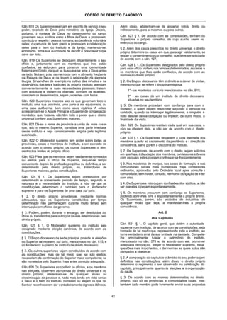 CÓDIGO DE DIREITO CANÔNICO
47
Cân. 618 Os Superiores exerçam em espírito de serviço o seu
poder, recebido de Deus pelo ministério da Igreja. Dóceis,
portanto, à vontade de Deus no desempenho do cargo,
governem seus súditos como a filhos de Deus, e promovam,
com todo o respeito à pessoa humana, a obediência voluntária
deles; ouçam-nos de bom grado e promovam a colaboração
deles para o bem do instituto e da Igreja, mantendo-se,
entretanto, firme sua autoridade de decidir e prescrever o que
deve ser feito.
Cân. 619 Os Superiores se dediquem diligentemente a seu
ofício e, juntamente com os membros que lhes estão
confiados, se esforcem para construir uma comunidade
fraterna em Cristo, na qual se busque e se ame a Deus antes
de tudo. Nutram, pois, os membros com o alimento freqüente
da Palavra de Deus e os levem à celebração da sagrada
liturgia. Sirvam-lhes de exemplo no cultivo das virtudes e na
observância das leis e tradições do próprio instituto; atendam
convenientemente às suas necessidades pessoais; tratem
com solicitude e visitem os doentes, corrijam os rebeldes,
consolem os desanimados, sejam pacientes com todos.
Cân. 620 Superiores maiores são os que governam todo o
instituto, uma sua província, uma parte a ela equiparada, ou
uma casa autônoma, bem como seus vigários. A estes
acrescentam-se o Abade Primaz e o Superior de congregação
monástica que, todavia, não têm todo o poder que o direito
universal confere aos Superiores maiores.
Cân. 621 Dá-se o nome de província a união de mais casas
que, sob o mesmo Superior, constitua uma parte imediata
desse instituto e seja canonicamente erigida pela legítima
autoridade.
Cân. 622 O Moderador supremo tem poder sobre todas as
províncias, casas e membros do instituto, a ser exercido de
acordo com o direito próprio; os outros Superiores o têm
dentro dos limites do próprio ofício.
Cân. 623 Para que os membros sejam validamente nomeados
ou eleitos para o ofício de Superior, requer-se tempo
conveniente depois da profissão perpétua ou definitiva, a ser
determinado pelo direito próprio, ou, tratando-se de
Superiores maiores, pelas constituições.
Cân. 624 § 1. Os Superiores sejam constituídos por
determinado e conveniente período de tempo, segundo a
natureza e a necessidade do instituto, a não ser que as
constituições determinem o contrário para o Moderador
supremo e para os Superiores de uma casa sui iuris.
§ 2. O direito próprio providencie, mediante normas
adequadas, que os Superiores constituídos por tempo
determinado não permaneçam durante muito tempo sem
interrupção em ofícios de governo.
§ 3. Podem, porém, durante o encargo, ser destituídos do
ofício ou transferidos para outro por causas determinadas pelo
direito próprio.
Cân. 625 § 1. O Moderador supremo do instituto seja
designado mediante eleição canônica, de acordo com as
constituições.
§ 2. O Bispo diocesano da sede principal preside às eleições
do Superior de mosteiro sui iuris, mencionado no cân. 615, e
do Moderador supremo de instituto de direito diocesano.
§ 3. Os outros superiores sejam constituídos de acordo com
as constituições; mas de tal modo que, se são eleitos,
necessitem da confirmação do Superior maior competente; se
são nomeados pelo Superior, haja antes consulta adequada.
Cân. 626 Os Superiores ao conferir os ofícios, e os membros
nas eleições, observem as normas do direito universal e do
direito próprio; abstenham-se de qualquer abuso ou
discriminação de pessoas e, nada mais tendo em vista senão
a Deus e o bem do instituto, nomeiem ou elejam os que no
Senhor reconhecerem ser verdadeiramente dignos e idôneos.
Além disso, abstenham-se de angariar votos, direta ou
indiretamente, para si mesmos ou para outros.
Cân. 627 § 1. De acordo com as constituições, tenham os
Superiores o próprio conselho, de cujo auxílio usem no
exercício do cargo.
§ 2. Além dos casos prescritos no direito universal, o direito
próprio determine os casos em que, para agir validamente, se
requer o consentimento ou o conselho, que deve ser solicitado
de acordo com o cân. 127.
Cân. 628 § 1. Os Superiores designados pelo direito próprio
para esse ofício visitem, nos tempos determinados, as casas e
os membros que lhes estão confiados, de acordo com as
normas do direito próprio.
§ 2. Os Bispos diocesanos têm o direito e o dever de visitar,
mesmo no que se refere à disciplina religiosa:
1° - os mosteiros sui iuris mencionados no cân. 615;
2° - as casas de um instituto de direito diocesano
situadas no seu território.
§ 3. Os membros procedam com confiança para com o
visitador, a quem devem responder segundo a verdade na
caridade, quando os interrogar legitimamente; a ninguém é
lícito desviar dessa obrigação ou impedir, de outro modo, a
finalidade da visita.
Cân. 629 Os Superiores residam cada qual em sua casa, e
não se afastem dela, a não ser de acordo com o direito
próprio.
Cân. 630 § 1. Os Superiores respeitem a justa liberdade dos
membros quanto ao sacramento da penitência e à direção de
consciência, salva porém a disciplina do instituto.
§ 2. Os Superiores, de acordo com o direito, sejam solícitos
em que haja, à disposição dos membros, confessores idôneos
com os quais estes possam confessar-se freqüentemente.
§ 3. Nos mosteiros de monjas, nas casas de formação e nas
comunidades laicais mais numerosas, haja confessores
ordinários, aprovados pelo Ordinário local após consulta à
comunidade, sem haver, contudo, nenhuma obrigação de ir ter
com eles.
§ 4. Os Superiores não ouçam confissões dos súditos, a não
ser que eles o peçam espontaneamente.
§ 5. Os membros procurem com confiança os Superiores,
podendo abrir-lhes livre e espontaneamente o próprio ânimo.
Os Superiores, porém, são proibidos de induzi-los, de
qualquer modo que seja, a manifestar-lhes a própria
consciência.
Art. 2
Dos Capítulos
Cân. 631 § 1. O capítulo geral, que detém a autoridade
suprema num instituto, de acordo com as constituições, seja
formado de tal modo que, representando todo o instituto, se
torne verdadeiro sinal da sua unidade na caridade. Compete-
lhe principalmente: tutelar o patrimônio do instituto,
mencionado no cân. 578 e, de acordo com ele, promover
adequada renovação, eleger o Moderador supremo, tratar
questões mais importantes, e dar normas as quais todos são
obrigados a obedecer.
§ 2. A composição do capítulo e o âmbito do seu poder sejam
definidos nas constituições; além disso, o direito próprio
determine o regimento a ser observado na celebração do
capítulo, principalmente quanto às eleições e à organização
da pauta.
§ 3. De acordo com as normas determinadas no direito
próprio, não só as províncias e comunidades locais, mas
também cada membro pode livremente enviar suas propostas
 