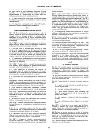 CÓDIGO DE DIREITO CANÔNICO
49
em outro instituto de vida consagrada, sociedade de vida
apostólica ou seminário requer-se ainda o parecer
respectivamente do Ordinário local, do Superior maior do
instituto ou sociedade, ou do reitor do seminário.
§ 3. O direito próprio pode exigir outras informações sobre a
idoneidade requerida para os candidatos e sobre a ausência
de impedimentos.
§ 4. Os Superiores podem pedir ainda outras informações,
mesmo sob segredo, se lhes parecer necessário.
Art. 2
Do Noviciado e da Formação dos Noviços
Cân. 646 O noviciado, com o qual se começa a vida no
instituto, destina-se a que os noviços conheçam melhor a
vocação divina, a vocação própria do instituto, façam
experiência do modo de viver do instituto, conformem com o
espírito dele a mente e o coração e comprovem sua intenção
e idoneidade.
Cân. 647 § 1. A ereção, tranferência e supressão do noviciado
sejam feitas por decreto escrito do Moderador supremo do
instituto com o consentimento de seu conselho.
§ 2. Para ser válido, o noviciado deve ser feito na casa
devidamente designada para isso. Em casos particulares e
por exceção, mediante concessão do Moderador supremo
com o consentimento de seu conselho, o candidato pode fazer
o noviciado em outra casa do instituto, sob a direção de um
religioso experiente, que faça as vezes do mestre de noviços.
§ 3. O Superior maior pode permitir que o grupo de noviços,
em determinados períodos de tempo, more em outra casa do
instituto por ele designada.
Cân. 648 § 1. Para ser válido, o noviciado deve compreender
doze meses a serem passados na própria comunidade do
noviciado, salva a prescrição do cân. 647 § 3.
§ 2. Para aperfeiçoar a formação dos noviços, as
constituições, além do tempo mencionado no § 1, podem
estabelecer um ou vários períodos de experiência apostólica a
serem passados fora da comunidade do noviciado.
§ 3. O noviciado não pode prolongar-se por mais de dois
anos.
Cân. 649 § 1. Salvas as prescrições do cân. 647 § 3 e do cân.
648 § 2, a ausência da casa do noviciado que ultrapassar três
meses, contínuos ou intermitentes, torna inválido o noviciado.
A ausência que ultrapassar quinze dias deve ser suprida.
§ 2. Com licença do Superior maior competente, a primeira
profissão pode ser antecipada, mas não mais de quinze dias.
Cân. 650 § 1. A finalidade do noviciado exige que os noviços
sejam formados sob a direção do mestre, segundo as
diretrizes da formação, que devem ser determinadas pelo
direito próprio.
§ 2. A direção dos noviços, sob a autoridade dos Superiores
maiores, é reservada unicamente ao mestre.
Cân. 651 § 1. O mestre dos noviços seja membro do instituto,
tenha professado os votos perpétuos e seja legitimamente
designado.
§ 2. Se for necessário, podem- se dar ao mestre
colaboradores, que lhe estejam sujeitos no que se refere à
direção do noviciado e às diretrizes da formação.
§ 3. A formação dos noviços sejam destinados membros
diligentemente preparados que, livres de outros empenhos,
possam cumprir seu ofício frutuosa e estavelmente.
Cân. 652 § 1. Compete ao mestre e a seus colaboradores
discernir e comprovar a vocação dos noviços e formá-los
gradualmente para viverem devidamente a vida de perfeição
própria do instituto.
§ 2. Os noviços sejam levados a cultivar as virtudes humanas
e cristãs; sejam introduzidos no caminho mais intenso da
perfeição pela oração e pela renúncia de si mesmos; sejam
instruídos para contemplar o mistério da salvação e para ler e
meditar as sagradas Escrituras; sejam preparados para
prestar o culto divino na sagrada liturgia; aprendam a levar em
Cristo uma vida consagrada a Deus e aos homens, mediante
os conselhos evangélicos; sejam informados sobre a índole e
o espírito do instituto, sua finalidade e sua disciplina, sua
historia e sua vida; sejam imbuídos de amor à Igreja e aos
seus sagrados Pastores.
§ 3. Conscientes da própria responsabilidade, os noviços
colaborem de tal modo com seus mestres, que correspondam
fielmente à graça da vocação divina.
§ 4. Os membros do instituto, na parte que lhes cabe, cuidem
de colaborar no trabalho de formação dos noviços, com o
exemplo de vida e pela oração.
§ 5. O tempo do noviciado, mencionado no cân. 648 § 1, seja
empregado na atividade propriamente formativa; por isso, os
noviços não se ocupem com estudos e encargos que não
servem diretamente para essa formação.
Cân. 653 § 1. O noviço pode abandonar livremente o instituto;
a autoridade competente do instituto pode demiti-lo.
§ 2. Concluído o noviciado, o noviço seja admitido à profissão
temporária, se for julgado idôneo; caso contrário, seja
demitido; se ainda houver dúvida sobre sua idoneidade, o
tempo de prova pode ser prorrogado pelo Superior maior, de
acordo com o direito próprio, não porém mais de seis meses.
Art. 3
Da Profissão Religiosa
Cân. 654 Pela profissão religiosa os membros assumem, com
voto público, a observância dos três conselhos evangélicos,
consagram-se a Deus pelo ministério da Igreja e são
incorporados ao instituto com os direitos e deveres definidos
pelo direito.
Cân. 655 Faça-se profissão temporária pelo tempo definido
pelo direito próprio; esse tempo não seja menor do que três
anos, nem maior do que seis
Cân. 656 Para a validade da profissão temporária requer-se
que:
1° - quem vai emiti-la tenha completado ao menos
dezoito anos de idade;
2° - noviciado tenha sido feito validamente;
3° - tenha havido admissão, feita livremente pelo
Superior competente com o voto de seu conselho, de
acordo com o direito;
4° - seja expressa e emitida sem violência, medo grave
ou dolo;
5° - seja recebida pelo legítimo Superior, por si ou por
outro.
Cân. 657 § 1. Decorrido o tempo para o qual foi feita a
profissão, o religioso, que o pedir espontaneamente e for
julgado idôneo, seja admitido à renovação da profissão ou à
profissão perpétua; caso contrário, se retire.
§ 2. Contudo, se parecer oportuno, o período da profissão
temporária pode ser prorrogado pelo Superior competente, de
acordo com o direito próprio, de modo, porém, que todo o
tempo em que membro permanece vinculado pelos votos
temporários não ultrapasse nove anos.
§ 3. A profissão perpétua pode ser antecipada por justa causa,
não porém mais de três meses.
 
