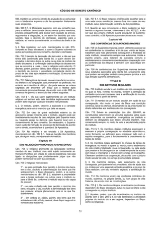 CÓDIGO DE DIREITO CANÔNICO
53
696, mantém-se sempre o direito do acusado de se comunicar
com o Moderador supremo e de lhe apresentar diretamente
suas alegações.
Cân. 699 § 1. O Moderador supremo, com seu conselho que,
para a validade, deve constar de ao menos quatro membros,
proceda colegialmente para avaliar com cuidado as provas,
argumentos e alegações, e, se assim for decidido por voto
secreto, faça o decreto de demissão, expondo, para a
validade, ao menos sumariamente, os motivos de direito e de
fato.
§ 2. Nos mosteiros sui iuris mencionados no cân. 615,
compete ao Bispo diocesano, a quem o Superior submeta os
autos aprovados pelo seu conselho, decretar a demissão.
Cân. 700 O decreto de demissão não tem valor, a não ser que
tenha sido confirmado pela Santa Sé, a quem devem ser
enviados o decreto e todos os autos; se se trata de instituto de
direito diocesano, a confirmação cabe ao Bispo da diocese em
que se encontra a casa, à qual o religioso está adscrito. O
decreto, porém, para ser válido, deve indicar o direito que tem
o demitido de recorrer à autoridade competente dentro do
prazo de dez dias após receber a notificação. O recurso tem
efeito suspensivo.
Cân. 701 Pela legítima demissão, cessam ipso-facto os votos,
os direitos e as obrigações que promanam da profissão. No
entanto, se o demitido é clérigo, não pode exercer as ordens
sagradas até encontrar um Bispo que o receba após
conveniente prova na diocese, de acordo com o cân. 693, ou
a menos lhe permita o exercício das ordens sagradas.
Cân. 702 § 1. Os que saem legitimamente de um instituto
religioso ou tenham sido dele demitidos legitimamente nada
podem dele exigir por qualquer trabalho nele prestado.
§ 2. O instituto, porém, observe a eqüidade e a caridade
evangélica para com o membro que dele se separa.
Cân. 703 Em caso de grave escândalo externo ou de
gravíssimo perigo iminente para o instituto, alguém pode ser
imediatamente expulso da casa religiosa pelo Superior maior,
ou, havendo perigo na demora, pelo Superior local com o
consentimento de seu conselho. Se necessário, o Superior
maior cuide da instrução do processo de demissão de acordo
com o direito, ou então leve a questão à Sé Apostólica.
Cân. 704 No relatório a ser enviado à Sé Apostólica,
mencionado no cân. 592 § 1, faça-se menção dos membros
que, de algum modo, se separaram do instituto.
Capítulo VII
DOS RELIGIOSOS PROMOVIDOS AO EPISCOPADO
Cân. 705 O religioso promovido ao episcopado continua
membro do seu instituto, mas está sujeito unicamente ao
Romano Pontífice, em virtude do voto de obediência; não está
ligado às obrigações que prudentemente julgar que não
podem harmonizar-se com sua condição.
Cân. 706 O religioso mencionado:
1° - se pela profissão tiver perdido o domínio dos bens,
tem o uso, usufruto e administração dos bens que lhe
sobrevenham; o Bispo diocesano, porém, e os outros
mencionados no cân. 381 § 2, adquirem a propriedade
para a Igreja particular; os outros, para o instituto ou
para a Santa Sé, conforme o instituto seja ou não capaz
de possuir;
2° - se pela profissão não tiver perdido o domínio dos
bens, recupera o uso, usufruto e administração dos bens
que possuía; adquire plenamente para si os que lhe
sobrevierem;
3° - em ambos os casos, porém, dos bens que lhe
sobrevierem não a título pessoal, deve dispor segundo a
vontade dos doadores.
Cân. 707 § 1. O Bispo religioso emérito pode escolher para si
uma sede como residência, mesmo fora das casas de seu
instituto, salvo determinação contrária da Sé Apostólica.
§ 2. Quanto ao seu conveniente e digno sustento se tiver
servido a alguma diocese, observe-se o cân. 402 § 2, a não
ser que seu próprio instituto queira assegurar tal sustento;
caso contrário, a Sé Apostólica providencie de outro modo.
Capítulo VIII
DAS CONFERÊNCIAS DE SUPERIORES MAIORES
Cân. 708 Os Superiores maiores podem utilmente associar-se
em conferências ou conselhos, a fim de que, unindo as forças,
trabalhem para mais plenamente conseguirem a finalidade de
cada instituto, ressalvando sempre sua autonomia, índole e
espírito próprio, para tratarem de questões comuns e
estabelecerem a conveniente coordenação e cooperação com
as conferências dos Bispos e também com cada Bispo em
particular.
Cân. 709 As conferências dos Superiores maiores tenham
seus estatutos aprovados pela Santa Sé, unicamente pela
qual podem ser erigidas também como pessoa jurídica e sob
cuja direção suprema permanecem.
TÍTULO III
DOS INSTITUTOS SECULARES
Cân. 710 Instituto secular é um instituto de vida consagrada,
no qual os fiéis, vivendo no mundo, tendem à perfeição da
caridade e procuram cooperar para a santificação do mundo,
principalmente a partir de dentro.
Cân. 711 O membro de um instituto secular, em razão de sua
consagração, não muda no povo de Deus sua condição
canônica, laical ou clerical, observando-se as prescrições do
direito referentes aos institutos de vida consagrada.
Cân. 712 Salvas as prescrições dos cân. 598-601, as
constituições determinem os vínculos sagrados pelos quais
são assumidos os conselhos evangélicos no instituto e
definam as obrigações que esses vínculos impõem, mas
conservando sempre, no modo de vida, a secularidade própria
do instituto.
Cân. 713 § 1. Os membros desses institutos expressam e
exercem a própria consagração na atividade apostólica e,
como fermento, se esforçam para impregnar tudo com o
espírito evangélico, para o fortalecimento e crescimento do
Corpo de Cristo.
§ 2. Os membros leigos participam do múnus da Igreja de
evangelizar, no mundo e a partir do mundo, com o testemunho
de vida cristã e fidelidade à sua consagração, ou pela ajuda
que prestam a fim de organizar as coisas temporais de acordo
com Deus e impregnar o mundo com a força do Evangelho.
Oferecem também sua cooperação, de acordo com o próprio
modo secular de vida, no serviço à comunidade eclesial.
§ 3. Os membros clérigos, pelo testemunho de vida
consagrada, principalmente no presbitério, são de ajuda aos
co- irmãos por uma especial caridade apostólica e no povo de
Deus realizam, com seu ministério sagrado, a santificação do
mundo.
Cân. 714 Os membros vivam nas condições ordinárias do
mundo, sozinhos, na própria família, ou num grupo de vida
fraterna, de acordo com as constituições.
Cân. 715 § 1. Os membros clérigos, incardinados na diocese,
dependem do Bispo diocesano, salvo no que se refere à vida
consagrada no próprio instituto.
§ 2. Aqueles, porém, que são incardinados no instituto de
acordo com o cân. 266 § 3, se são destinados a atividades
próprias do instituto ou a seu regime, dependem do Bispo
como os religiosos.
 