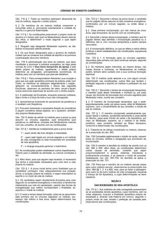 CÓDIGO DE DIREITO CANÔNICO
54
Cân. 716 § 1. Todos os membros participem ativamente da
vida do instituto, segundo o direito próprio.
§ 2. Os membros de um mesmo instituto conservem a
comunhão entre si, procurando solicitamente a unidade de
espírito e a genuína fraternidade.
Cân. 717 § 1. As constituições prescrevam o próprio modo de
governo e o tempo pelo qual os Moderadores devem exercer
seu ofício, e determinem o modo segundo o qual sejam
designados.
§ 2. Ninguém seja designado Moderador supremo, se não
estiver incorporado definitivamente.
§ 3. Os que foram designados para o governo do instituto
cuidem que se conserve sua unidade de espírito e se promova
a participação ativa dos membros.
Cân. 718 A administração dos bens do instituto, que deve
manifestar e promover a pobreza evangélica, se rege pelas
normas do Livro V Dos bens temporais da Igreja, e pelo
direito próprio do instituto. Igualmente, o direito próprio
determine as obrigações, principalmente econômicas, do
instituto para com os membros que para ele trabalham.
Cân. 719 § 1. Para corresponderem fielmente à sua vocação e
para que sua ação apostólica promane da própria união com
Cristo, os membros se dediquem diligentemente à oração,
apliquem- se convenientemente à leitura das sagradas
Escrituras, observem os períodos de retiro anual e façam
outros exercícios espirituais de acordo com o direito próprio.
§ 2. A celebração da Eucaristia, enquanto possível cotidiana,
seja a fonte e a força de toda a sua vida consagrada.
§ 3. Aproximem-se livremente do sacramento da penitência e
o recebam com freqüência.
§ 4. Procurem livremente a necessária direção de consciência
e peçam conselhos dessa espécie, se o quiserem, também
dos próprios Moderadores.
Cân. 720 O direito de admitir no instituto para a prova ou para
assumir os vínculos sagrados, quer temporários quer
perpétuos ou definitivos, compete aos Moderadores maiores
com seu conselho, de acordo com as constituições.
Cân. 721 § 1. Admite-se invalidamente para a prova inicial:
1° - quem ainda não tiver atingido a maioridade;
2° - quem está ligado por vínculo sagrado a um instituto
de vida consagrada ou está incorporado em sociedade
de vida apostólica;
3° - o cônjuge enquanto perdurar o matrimônio.
§ 2. As constituições podem estabelecer outros impedimentos,
mesmo para a validade da admissão, ou colocar condições a
ela.
§ 3. Além disso, para que alguém seja recebido, é necessário
que tenha a maturidade necessária para viver bem a vida
própria do instituto.
Cân. 722 § 1. A prova inicial tenha como finalidade que os
candidatos conheçam mais adequadamente sua vocação
divina, a vocação própria do instituto, e sejam exercitados no
espírito e no modo de vida do instituto.
§ 2. Os candidatos sejam devidamente formados para viver
segundo os conselhos evangélicos e instruídos a transformar
inteiramente sua vida em apostolado, usando das formas de
evangelização que melhor correspondam à finalidade, ao
espírito e à índole do instituto.
§ 3. O modo e tempo dessa formação, antes de se assumirem
pela primeira vez os vínculos sagrados no instituto, por
espaço não inferior a dois anos, sejam determinados nas
constituições.
Cân. 723 § 1. Decorrido o tempo da prova inicial, o candidato
que for julgado idôneo assuma os três conselhos evangélicos,
confirmados por um vínculo sagrado, ou então deixe o
instituto.
§ 2. Essa primeira incorporação, por não menos de cinco
anos, seja temporária, de acordo com as constituições.
§ 3. Decorrido o tempo dessa incorporação, o membro que for
julgado idôneo seja admitido à incorporação perpétua ou a
definitiva, isto é, com vínculos temporários a serem sempre
renovados.
§ 4. A incorporação definitiva, no que se refere a certos efeitos
jurídicos a serem estabelecidos nas constituições, equipara-se
à perpétua.
Cân. 724 § 1. A formação após os vínculos sagrados
assumidos pela primeira vez deve continuar sempre, segundo
as constituições.
§ 2. Os membros sejam instruídos, ao mesmo tempo, nas
coisas divinas e humanas; os Moderadores do instituto,
porém, tenham sério cuidado com a sua contínua formação
espiritual.
Cân. 725 O instituto pode associar a si, com algum vínculo
determinado nas constituições, outros fiéis que tendam à
perfeição segundo o espírito do instituto e participem da sua
missão.
Cân. 726 § 1. Decorrido o tempo da incorporação temporária,
o membro pode deixar livremente o instituto ou, por justa
causa, ser excluído da renovação dos vínculos sagrados pelo
Moderador maior, ouvido seu conselho.
§ 2. O membro de incorporação temporária, que o pedir
espontaneamente, pode, por grave causa, obter do Moderador
supremo, com o consentimento de seu conselho, o indulto de
sair do instituto.
Cân. 727 § 1. O membro incorporado perpetuamente que
quiser deixar o instituto, ponderada seriamente a coisa diante
do Senhor, peça esse indulto de saída à Sé Apostólica, por
meio do Moderador supremo, se o instituto é de direito
pontifício; caso contrário, também ao Bispo diocesano,
conforme é determinado nas constituições.
§ 2. Tratando-se de clérigo incardinado no instituto, observe-
se a prescrição do cân. 693.
Cân. 728 Concedido legitimamente o indulto de saída, cessam
todos os vínculos, direitos e obrigações que promanam da
incorporação.
Cân. 729 O membro é demitido do instituto de acordo com os
cân. 694 e 695; além disso, as constituições determinem
outras causas de demissão, contanto que sejam
proporcionadament e graves, externas, imputáveis e
juridicamente provadas, e se observe o modo de proceder
estabelecido nos cân. 697-700. Ao demitido se aplica a
prescrição do cân. 701.
Cân. 730 Para que o membro de um instituto secular passe
para outro instituto secular, observem-se às prescrições dos
cânn. 684 §§ 1, 2, 4 e 685; mas, para se fazer a passagem
para outro ou de outro instituto de vida consagrada, requer-se
a licença da Sé Apostólica, a cujas determinações se deve
obedecer.
SEÇÃO II
DAS SOCIEDADES DE VIDA APOSTÓLICA
Cân. 731 § 1. Aos institutos de vida consagrada acrescentam-
se as sociedades devida apostólica, cujos membros, sem os
votos religiosos, buscam a finalidade apostólica própria da
sociedade e, levando vida fraterna em comum, segundo o
próprio modo de vida, tendem à perfeição da caridade pela
observância das constituições.
 