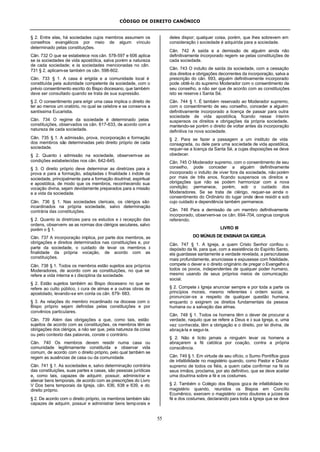 CÓDIGO DE DIREITO CANÔNICO
55
§ 2. Entre elas, há sociedades cujos membros assumem os
conselhos evangélicos por meio de algum vínculo
determinado pelas constituições.
Cân. 732 O que se estabelece nos cân. 578-597 e 606 aplica-
se às sociedades de vida apostólica, salva porém a natureza
de cada sociedade; e às sociedades mencionadas no cân.
731 § 2, aplicam-se também os cân. 598-602.
Cân. 733 § 1. A casa é erigida e a comunidade local é
constituída pela autoridade competente da sociedade, com o
prévio consentimento escrito do Bispo diocesano, que também
deve ser consultado quando se trata de sua supressão.
§ 2. O consentimento para erigir uma casa implica o direito de
ter ao menos um oratório, no qual se celebre e se conserve a
santíssima Eucaristia.
Cân. 734 O regime da sociedade é determinado pelas
constituições, observados os cân. 617-633, de acordo com a
natureza de cada sociedade.
Cân. 735 § 1. A admissão, prova, incorporação e formação
dos membros são determinadas pelo direito próprio de cada
sociedade.
§ 2. Quanto à admissão na sociedade, observem-se as
condições estabelecidas nos cân. 642-645.
§ 3. O direito próprio deve determinar as diretrizes para a
prova e para a formação, adaptadas à finalidade à índole da
sociedade, principalmente para a formação doutrinal, espiritual
e apostólica, de modo que os membros, reconhecendo sua
vocação divina, sejam devidamente preparados para a missão
e a vida da sociedade.
Cân. 736 § 1. Nas sociedades clericais, os clérigos são
incardinados na própria sociedade, salvo determinação
contrária das constituições.
§ 2. Quanto às diretrizes para os estudos e à recepção das
ordens, observem- se as normas dos clérigos seculares, salvo
porém o § 1.
Cân. 737 A incorporação implica, por parte dos membros, as
obrigações e direitos determinados nas constituições e, por
parte da sociedade, o cuidado de levar os membros à
finalidade da própria vocação, de acordo com as
constituições.
Cân. 738 § 1. Todos os membros estão sujeitos aos próprios
Moderadores, de acordo com as constituições, no que se
refere a vida interna e à disciplina da sociedade.
§ 2. Estão sujeitos também ao Bispo diocesano no que se
refere ao culto público, à cura de almas e a outras obras de
apostolado, levando-se em conta os cân. 679- 683.
§ 3. As relações do membro incardinado na diocese com o
Bispo próprio sejam definidas pelas constituições e por
convênios particulares.
Cân. 739 Além das obrigações a que, como tais, estão
sujeitos de acordo com as constituições, os membros têm as
obrigações dos clérigos, a não ser que, pela natureza da coisa
ou pelo contexto das palavras, conste o contrário.
Cân. 740 Os membros devem residir numa casa ou
comunidade legitimamente constituída e observar vida
comum, de acordo com o direito próprio, pelo qual também se
regem as ausências de casa ou da comunidade.
Cân. 741 § 1. As sociedades e, salvo determinação contrária
das constituições, suas partes e casas, são pessoas jurídicas
e, como tais, capazes de adquirir, possuir, administrar e
alienar bens temporais, de acordo com as prescrições do Livro
V Dos bens temporais da Igreja, cân. 636, 638 e 639, e do
direito próprio.
§ 2. De acordo com o direito próprio, os membros também são
capazes de adquirir, possuir e administrar bens temporais e
deles dispor; qualquer coisa, porém, que lhes sobrevem em
consideração à sociedade é adquirida para a sociedade.
Cân. 742 A saída e a demissão de alguém ainda não
definitivamente incorporado regem- se pelas constituições de
cada sociedade.
Cân. 743 O indulto de saída da sociedade, com a cessação
dos direitos e obrigações decorrentes da incorporação, salva a
prescrição do cân. 693, alguém definitivamente incorporado
pode obtê-lo do supremo Moderador com o consentimento de
seu conselho, a não ser que de acordo com as constituições
isto se reserve à Santa Sé.
Cân. 744 § 1. É também reservado ao Moderador supremo,
com o consentimento de seu conselho, conceder a alguém
definitivamente incorporado a licença de passar para outra
sociedade de vida apostólica, ficando nesse ínterim
suspensos os direitos e obrigações da própria sociedade,
mantendo-se porém o direito de voltar antes da incorporação
definitiva na nova sociedade.
§ 2. Para se fazer a passagem a um instituto de vida
consagrada, ou dele para uma sociedade de vida apostólica,
requer-se a licença da Santa Sé, a cujas disposições se deve
obedecer.
Cân. 745 O Moderador supremo, com o consentimento de seu
conselho, pode conceder a alguém definitivamente
incorporado o indulto de viver fora da sociedade, não porém
por mais de três anos, ficando suspensos os direitos e
obrigações que não se podem harmonizar com a nova
condição; permanece, porém, sob o cuidado dos
Moderadores. Se se trata de clérigo, requer-se ainda o
consentimento do Ordinário do lugar onde deve residir e sob
cujo cuidado e dependência também permanece.
Cân. 746 Para a demissão de um membro definitivamente
incorporado, observem-se os cân. 694-704, congrua congruis
referendo.
LIVRO III
DO MÚNUS DE ENSINAR DA IGREJA
Cân. 747 § 1. A Igreja, a quem Cristo Senhor confiou o
depósito da fé, para que, com a assistência do Espírito Santo,
ela guardasse santamente a verdade revelada, a perscrutasse
mais profundamente, anunciasse e expusesse com fidelidade,
compete o dever e o direito originário de pregar o Evangelho a
todos os povos, independentes de qualquer poder humano,
mesmo usando de seus próprios meios de comunicação
social.
§ 2. Compete à Igreja anunciar sempre e por toda a parte os
princípios morais, mesmo referentes à ordem social, e
pronunciar-se a respeito de qualquer questão humana,
enquanto o exigirem os direitos fundamentais da pessoa
humana ou a salvação das almas.
Cân. 748 § 1. Todos os homens têm o dever de procurar a
verdade, naquilo que se refere a Deus e à sua Igreja, e, uma
vez conhecida, têm a obrigação e o direito, por lei divina, de
abraçá-la e segui-la.
§ 2. Não é lícito jamais a ninguém levar os homens a
abraçarem a fé católica por coação, contra a própria
consciência.
Cân. 749 § 1. Em virtude de seu ofício, o Sumo Pontífice goza
de infalibilidade no magistério quando, como Pastor e Doutor
supremo de todos os fiéis, a quem cabe confirmar na fé os
seus irmãos, proclama, por ato definitivo, que se deve aceitar
uma doutrina sobre a fé e os costumes.
§ 2. Também o Colégio dos Bispos goza de infalibilidade no
magistério quando, reunidos os Bispos em Concílio
Ecumênico, exercem o magistério como doutores e juízes da
fé e dos costumes, declarando para toda a Igreja que se deve
 