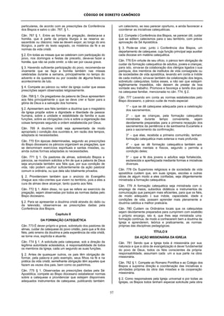 CÓDIGO DE DIREITO CANÔNICO
57
particulares, de acordo com as prescrições da Conferência
dos Bispos e salvo o cân. 767, § 1.
Cân. 767 § 1. Entre as formas de pregação, destaca-se a
homilia, que é parte da própria liturgia e se reserva ao
sacerdote ou diácono; nela se devem expor, ao longo do ano
litúrgico, a partir do texto sagrado, os mistérios da fé e as
normas da vida cristã.
§ 2. Em todas as missas que se celebram com participação do
povo, nos domingos e festas de preceito, deve-se fazer a
homilia, que não se pode omitir, a não ser por causa grave.
§ 3. Havendo suficiente participação do povo, recomenda-se
vivamente que se faça a homilia também nas missas
celebradas durante a semana, principalmente no tempo do
advento e da quaresma ou por ocasião de alguma festa ou
acontecimento de luto.
§ 4. Compete ao pároco ou reitor da igreja cuidar que essas
prescrições sejam observadas religiosamente.
Cân. 768 § 1. Os pregadores da palavra de Deus apresentem
aos fiéis principalmente o que se deve crer e fazer para a
glória de Deus e a salvação dos homens.
§ 2. Apresentem aos fiéis também a doutrina que o magistério
da Igreja propõe sobre a dignidade e liberdade da pessoa
humana, sobre a unidade e estabilidade da família e suas
funções, sobre as obrigações civis e sobre a organização das
coisas temporais segundo a ordem estabelecida por Deus.
Cân. 769 A doutrina cristã seja apresentada de modo
apropriado à condição dos ouvintes e, em razão dos tempos,
adaptada às necessidades.
Cân. 770 Em épocas determinadas, segundo as prescrições
do Bispo diocesano os párocos organizem as pregações, que
se denominam exercícios espirituais e santas missões, ou
ainda outras formas adaptadas às necessidades.
Cân. 771 § 1. Os pastores de almas, sobretudo Bispos e
párocos, se mostrem solícitos a fim de que a palavra de Deus
seja anunciada também aos fiéis que, por sua condição de
vida, não podem usufruir suficientemente da ação pastoral
comum e ordinária, ou que dela são totalmente privados.
§ 2. Providenciem também que o anúncio do Evangelho
chegue aos não-crentes que vivem no território, pois a eles a
cura de almas deve alcançar, tanto quanto aos fiéis.
Cân. 772 § 1. Além disso, no que se refere ao exercício da
pregação, sejam observadas por todos as normas dadas pelo
Bispo diocesano.
§ 2. Para se apresentar a doutrina cristã através do rádio ou
da televisão, observem-se as prescrições dadas pela
Conferência dos Bispos.
Capítulo II
DA FORMAÇÃO CATEQUÉTICA
Cân. 773 É dever próprio e grave, sobretudo dos pastores de
almas, cuidar da catequese do povo cristão, para que a fé dos
fiéis, pelo ensino da doutrina e pela experiência da vida cristã,
se torne viva, explícita e atuante.
Cân. 774 § 1. A solicitude pela catequese, sob a direção da
legítima autoridade eclesiástica, é responsabilidade de todos
os membros da Igreja, cada um segundo as suas funções.
§ 2. Antes de quaisquer outros, os pais têm obrigação de
formar, pela palavra e pelo exemplo, seus filhos na fé e na
prática da vida cristã; semelhante obrigação têm aqueles que
fazem as vezes dos pais, bem como os padrinhos.
Cân. 775 § 1. Observadas as prescrições dadas pela Sé
Apostólica, compete ao Bispo diocesano estabelecer normas
sobre a catequese e providenciar que estejam disponíveis
adequados instrumentos de catequese, publicando também
um catecismo, se isso parecer oportuno, e ainda favorecer e
coordenar as iniciativas catequéticas.
§ 2. Compete à Conferência dos Bispos, se parecer útil, cuidar
que se editem catecismos para o seu território, com prévia
aprovação da Sé Apostólica.
§ 3. Pode-se criar, junto à Conferência dos Bispos, um
departamento de catequese, cuja função principal seja auxiliar
cada diocese em matéria catequética.
Cân. 776 Em virtude de seu ofício, o pároco tem obrigação de
cuidar da formação catequética de adultos, jovens e crianças;
para isto, sirva-se da colaboração dos clérigos ligados à sua
paróquia, dos membros de institutos de vida consagrada ou
de sociedades de vida apostólica, levando em conta a índole
de cada instituto; sirva-se também da colaboração dos leigos,
sobretudo catequistas; todos esses, a não ser que estejam
legitimamente impedidos, não deixem de prestar de boa
vontade seu trabalho. Promova e favoreça a tarefa dos pais
na catequese familiar, mencionada no cân. 774, § 2.
Cân. 777 Levando em conta as normas estabelecidas pelo
Bispo diocesano, o pároco cuide de modo especial:
1° - que se dê catequese adequada para a celebração
dos sacramentos;
2° - que as crianças, pela formação catequética
ministrada durante tempo conveniente, sejam
devidamente preparadas para a primeira recepção dos
sacramentos da penitência e da santíssima Eucaristia e
para o sacramento da confirmação;
3° - que elas, recebida a primeira comunhão, tenham
formação catequética mais extensa e mais profunda;
4° - que se dê formação catequética também aos
deficientes mentais e físicos, segundo o permita a
condição deles;
5° - que a fé dos jovens e adultos seja fortalecida,
esclarecida e aperfeiçoada mediante formas e iniciativas
diversas.
Cân. 778 Os Superiores religiosos e de sociedade de vida
apostólica cuidem que, em suas igrejas, escolas e outras
obras de algum modo a eles confiadas, seja diligentemente
ministrada a formação catequética.
Cân. 779 A formação catequética seja ministrada com o
emprego de meios, subsídios didáticos e instrumentos de
comunicação que pareçam mais eficientes, para que os fiéis,
de modo adequado à sua índole, capacidade, idade e
condições de vida, possam aprender mais plenamente a
doutrina católica e melhor praticá-la.
Cân. 780 Cuidem os Ordinários locais que os catequistas
sejam devidamente preparados para cumprirem com exatidão
o próprio encargo, isto é, que lhes seja ministrada uma
formação contínua, de modo a conhecerem bem a doutrina da
Igreja e aprenderem, teórica e praticamente, as normas
próprias das disciplinas pedagógicas.
TÍTULO II
DA AÇÃO MISSIONÁRIA DA IGREJA
Cân. 781 Sendo que a Igreja toda é missionária por sua
natureza e que a obra de evangelização é dever fundamental
do povo de Deus, todos os fiéis conscientes da própria
responsabilidade, assumam cada um a sua parte na obra
missionária.
Cân. 782 § 1. Compete ao Romano Pontífice e ao Colégio dos
Bispos a suprema direção e coordenação das iniciativas e
atividades próprias da obra das missões e da cooperação
missionária.
§ 2. Como responsáveis pela Igreja universal e por todas as
Igrejas, os Bispos todos tenham especial solicitude pela obra
 