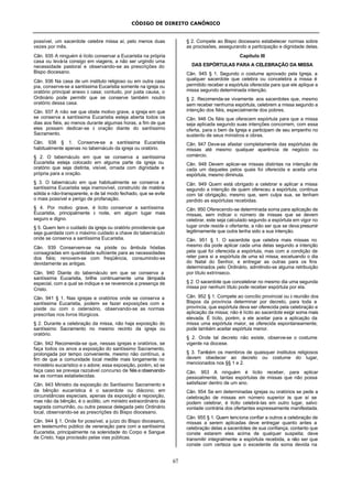 CÓDIGO DE DIREITO CANÔNICO
67
possível, um sacerdote celebre missa aí, pelo menos duas
vezes por mês.
Cân. 935 A ninguém é lícito conservar a Eucaristia na própria
casa ou levá-la consigo em viagens, a não ser urgindo uma
necessidade pastoral e observando-se as prescrições do
Bispo diocesano.
Cân. 936 Na casa de um instituto religioso ou em outra casa
pia, conserve-se a santíssima Eucaristia somente na igreja ou
oratório principal anexo à casa; contudo, por justa causa, o
Ordinário pode permitir que se conserve também noutro
oratório dessa casa.
Cân. 937 A não ser que obste motivo grave, a igreja em que
se conserva a santíssima Eucaristia esteja aberta todos os
dias aos fiéis, ao menos durante algumas horas, a fim de que
eles possam dedicar-se à oração diante do santíssimo
Sacramento.
Cân. 938 § 1. Conserve-se a santíssima Eucaristia
habitualmente apenas no tabernáculo da igreja ou oratório.
§ 2. O tabernáculo em que se conserva a santíssima
Eucaristia esteja colocado em alguma parte da igreja ou
oratório que seja distinta, visível, ornada com dignidade e
própria para a oração.
§ 3. O tabernáculo em que habitualmente se conserva a
santíssima Eucaristia seja inamovível, construído de matéria
sólida e não-transparente, e de tal modo fechado, que se evite
o mais possível e perigo de profanação.
§ 4. Por motivo grave, é lícito conservar a santíssima
Eucaristia, principalmente à noite, em algum lugar mais
seguro e digno.
§ 5. Quem tem o cuidado da igreja ou oratório providencie que
seja guardada com o máximo cuidado a chave do tabernáculo
onde se conserva a santíssima Eucaristia.
Cân. 939 Conservem-se na píxide ou âmbula hóstias
consagradas em quantidade suficiente para as necessidades
dos fiéis; renovem-se com freqüência, consumindo-se
devidamente as antigas.
Cân. 940 Diante do tabernáculo em que se conserva a
santíssima Eucaristia, brilhe continuamente uma lâmpada
especial, com a qual se indique e se reverencie a presença de
Cristo.
Cân. 941 § 1. Nas igrejas e oratórios onde se conserva a
santíssima Eucaristia, podem- se fazer exposições com a
píxide ou com o ostensório, observando-se as normas
prescritas nos livros litúrgicos.
§ 2. Durante a celebração da missa, não haja exposição do
santíssimo Sacramento no mesmo recinto da igreja ou
oratório.
Cân. 942 Recomenda-se que, nessas igrejas e oratórios, se
faça todos os anos a exposição do santíssimo Sacramento,
prolongada por tempo conveniente, mesmo não contínuo, a
fim de que a comunidade local medite mais longamente no
ministério eucarístico e o adore; essa exposição, porém, só se
faça caso se preveja razoável concurso de fiéis e observando-
se as normas estabelecidas.
Cân. 943 Ministro da exposição do Santíssimo Sacramento e
da bênção eucarística é o sacerdote ou diácono; em
circunstâncias especiais, apenas da exposição e reposição,
mas não da bênção, é o acólito, um ministro extraordinário da
sagrada comunhão, ou outra pessoa delegada pelo Ordinário
local, observando-se as prescrições do Bispo diocesano.
Cân. 944 § 1. Onde for possível, a juízo do Bispo diocesano,
em testemunho público de veneração para com a santíssima
Eucaristia, principalmente na solenidade do Corpo e Sangue
de Cristo, haja procissão pelas vias públicas.
§ 2. Compete ao Bispo diocesano estabelecer normas sobre
as procissões, assegurando a participação e dignidade delas.
Capítulo III
DAS ESPÓRTULAS PARA A CELEBRAÇÃO DA MISSA
Cân. 945 § 1. Segundo o costume aprovado pela Igreja, a
qualquer sacerdote que celebra ou concelebra a missa é
permitido receber a espórtula oferecida para que ele aplique a
missa segundo determinada intenção.
§ 2. Recomenda-se vivamente aos sacerdotes que, mesmo
sem receber nenhuma espórtula, celebrem a missa segundo a
intenção dos fiéis, especialmente dos pobres.
Cân. 946 Os fiéis que oferecem espórtula para que a missa
seja aplicada segundo suas intenções concorrem, com essa
oferta, para o bem da Igreja e participam de seu empenho no
sustento de seus ministros e obras.
Cân. 947 Deve-se afastar completamente das espórtulas de
missas até mesmo qualquer aparência de negócio ou
comércio.
Cân. 948 Devem aplicar-se missas distintas na intenção de
cada um daqueles pelos quais foi oferecida e aceita uma
espórtula, mesmo diminuta.
Cân. 949 Quem está obrigado a celebrar e aplicar a missa
segundo a intenção de quem ofereceu a espórtula, continua
com tal obrigação, mesmo que, sem culpa sua, se tenham
perdido as espórtulas recebidas.
Cân. 950 Oferecendo-se determinada soma para aplicação de
missas, sem indicar o número de missas que se devem
celebrar, este seja calculado segundo a espórtula em vigor no
lugar onde reside o ofertante, a não ser que se deva presumir
legitimamente que outra tenha sido a sua intenção.
Cân. 951 § 1. O sacerdote que celebra mais missas no
mesmo dia pode aplicar cada uma delas segundo a intenção
pela qual foi oferecida a espórtula, mas com a condição de
reter para si a espórtula de uma só missa, excetuando o dia
do Natal do Senhor, e entregar as outras para os fins
determinados pelo Ordinário, admitindo-se alguma retribuição
por título extrínseco.
§ 2. O sacerdote que concelebrar no mesmo dia uma segunda
missa por nenhum título pode receber espórtula por ela.
Cân. 952 § 1. Compete ao concílio provincial ou à reunião dos
Bispos da província determinar por decreto, para toda a
província, que espórtula deva ser oferecida pela celebração e
aplicação da missa; não é lícito ao sacerdote exigir soma mais
elevada. É lícito, porém, a ele aceitar para a aplicação da
missa uma espórtula maior, se oferecida espontaneamente;
pode também aceitar espórtula menor.
§ 2. Onde tal decreto não existe, observe-se o costume
vigente na diocese.
§ 3. Também os membros de quaisquer institutos religiosos
devem obedecer ao decreto ou costume do lugar,
mencionados nos §§ 1 e 2.
Cân. 953 A ninguém é lícito receber, para aplicar
pessoalmente, tantas espórtulas de missas que não possa
satisfazer dentro de um ano.
Cân. 954 Se em determinadas igrejas ou oratórios se pede a
celebração de missas em número superior às que aí se
podem celebrar, é lícito celebrá-las em outro lugar, salvo
vontade contrária dos ofertantes expressamente manifestada.
Cân. 955 § 1. Quem tenciona confiar a outros a celebração de
missas a serem aplicadas deve entregar quanto antes a
celebração delas a sacerdotes de sua confiança, contanto que
conste estarem eles acima de qualquer suspeita; deve
transmitir integralmente a espórtula recebida, a não ser que
conste com certeza que o excedente da soma devida na
 
