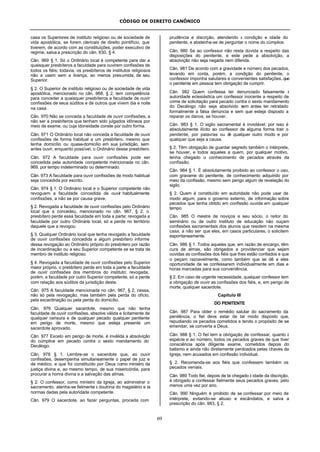 CÓDIGO DE DIREITO CANÔNICO
69
casa os Superiores de instituto religioso ou de sociedade de
vida apostólica, se forem clericais de direito pontifício, que
tiverem, de acordo com as constituições, poder executivo de
regime, salva a prescrição do cân. 630, § 4.
Cân. 969 § 1. Só o Ordinário local é competente para dar a
quaisquer presbíteros a faculdade para ouvirem confissões de
todos os fiéis; todavia, os presbíteros de institutos religiosos
não a usem sem a licença, ao menos presumida, de seu
Superior.
§ 2. O Superior de instituto religioso ou de sociedade de vida
apostólica, mencionado no cân. 968, § 2, tem competência
para conceder a quaisquer presbíteros a faculdade de ouvir
confissões de seus súditos e de outros que vivem dia e noite
na casa.
Cân. 970 Não se conceda a faculdade de ouvir confissões, a
não ser a presbíteros que tenham sido julgados idôneos por
meio de exame, ou cuja idoneidade conste por outro forma.
Cân. 971 O Ordinário local não conceda a faculdade de ouvir
confissões de forma habitual a um presbítero, mesmo que
tenha domicílio ou quase-domicílio em sua jurisdição, sem
antes ouvir, enquanto possível, o Ordinário desse presbítero.
Cân. 972 A faculdade para ouvir confissões pode ser
concedida pela autoridade competente mencionada no cân.
969, por tempo indeterminado ou determinado.
Cân. 973 A faculdade para ouvir confissões de modo habitual
seja concedida por escrito.
Cân. 974 § 1. O Ordinário local e o Superior competente não
revoguem a faculdade concedida de ouvir habitualmente
confissões, a não se por causa grave.
§ 2. Revogada a faculdade de ouvir confissões pelo Ordinário
local que a concedeu, mencionado no cân. 967, § 2, o
presbítero perde essa faculdade em toda a parte; revogada a
faculdade por outro Ordinário local, só a perde no território
daquele que a revogou.
§ 3. Qualquer Ordinário local que tenha revogado a faculdade
de ouvir confissões concedida a algum presbítero informe
dessa revogação ao Ordinário próprio do presbítero por razão
de incardinação ou a seu Superior competente se se trata de
membro de instituto religioso.
§ 4. Revogada a faculdade de ouvir confissões pelo Superior
maior próprio, o presbítero perde em toda a parte a faculdade
de ouvir confissões dos membros do instituto; revogada,
porém, a faculdade por outro Superior competente, só a perde
com relação aos súditos da jurisdição deste.
Cân. 975 A faculdade mencionada no cân. 967, § 2, cessa,
não só pela revogação, mas também pela perda do ofício,
pela excardinação ou pela perda do domicílio.
Cân. 976 Qualquer sacerdote, mesmo que não tenha
faculdade de ouvir confissões, absolve válida e licitamente de
qualquer censura e de qualquer pecado qualquer penitente
em perigo de morte, mesmo que esteja presente um
sacerdote aprovado.
Cân. 977 Exceto em perigo de morte, é inválida a absolvição
do cúmplice em pecado contra o sexto mandamento do
Decálogo.
Cân. 978 § 1. Lembre-se o sacerdote que, ao ouvir
confissões, desempenha simultaneamente o papel de juiz e
de médico, e que foi constituído por Deus como ministro da
justiça divina e, ao mesmo tempo, de sua misericórdia, para
procurar a honra divina e a salvação das almas.
§ 2. O confessor, como ministro da Igreja, ao administrar o
sacramento, atenha-se fielmente à doutrina do magistério e às
normas dadas pela autoridade competente.
Cân. 979 O sacerdote, ao fazer perguntas, proceda com
prudência e discrição, atendendo à condição e idade do
penitente, e abstenha-se de perguntar o nome do cúmplice.
Cân. 980 Se ao confessor não resta dúvida a respeito das
disposições do penitente, e este pede a absolvição, a
absolvição não seja negada nem diferida.
Cân. 981 De acordo com a gravidade e número dos pecados,
levando em conta, porém, a condição do penitente, o
confessor imponha salutares e convenientes satisfações,que
o penitente em pessoa tem obrigação de cumprir.
Cân. 982 Quem confessa ter denunciado falsamente à
autoridade eclesiástica um confessor inocente a respeito de
crime de solicitação para pecado contra o sexto mandamento
do Decálogo não seja absolvido sem antes ter retratado
formalmente a falsa denúncia e sem que esteja disposto a
reparar os danos, se houver.
Cân. 983 § 1. O sigilo sacramental é inviolável; por isso é
absolutamente ilícito ao confessor de alguma forma trair o
penitente, por palavras ou de qualquer outro modo e por
qualquer que seja a causa.
§ 2. Têm obrigação de guardar segredo também o intérprete,
se houver, e todos aqueles a quem, por qualquer motivo,
tenha chegado o conhecimento de pecados através da
confissão.
Cân. 984 § 1. É absolutamente proibido ao confessor o uso,
com gravame do penitente, de conhecimento adquirido por
meio da confissão, mesmo sem perigo algum de revelação do
sigilo.
§ 2. Quem é constituído em autoridade não pode usar de
modo algum, para o governo externo, de informação sobre
pecados que tenha obtido em confissão ouvida em qualquer
tempo.
Cân. 985 O mestre de noviços e seu sócio, o reitor do
seminário ou de outro instituto de educação não ouçam
confissões sacramentais dos alunos que residem na mesma
casa, a não ser que eles, em casos particulares, o solicitem
espontaneamente.
Cân. 986 § 1. Todos aqueles que, em razão de encargo, têm
cura de almas, são obrigados a providenciar que sejam
ouvidas as confissões dos fiéis que lhes estão confiados e que
o peçam razoavelmente, como também que se dê a eles
oportunidade de se confessarem individualmente em dias e
horas marcadas para sua conveniência.
§ 2. Em caso de urgente necessidade, qualquer confessor tem
a obrigação de ouvir as confissões dos fiéis, e, em perigo de
morte, qualquer sacerdote.
Capítulo III
DO PENITENTE
Cân. 987 Para obter o remédio salutar do sacramento da
penitência, o fiel deve estar de tal modo disposto que,
repudiando os pecados cometidos e tendo o propósito de se
emendar, se converta a Deus.
Cân. 988 § 1. O fiel tem a obrigação de confessar, quanto à
espécie e ao número, todos os pecados graves de que tiver
consciência após diligente exame, cometidos depois do
batismo e ainda não diretamente perdoados pelas chaves da
Igreja, nem acusados em confissão individual.
§ 2. Recomenda-se aos fiéis que confessem também os
pecados veniais.
Cân. 989 Todo fiel, depois de te chegado à idade da discrição,
é obrigado a confessar fielmente seus pecados graves, pelo
menos uma vez por ano.
Cân. 990 Ninguém é proibido de se confessar por meio de
intérprete, evitando-se abuso e escândalos, e salva a
prescrição do cân. 983, § 2.
 