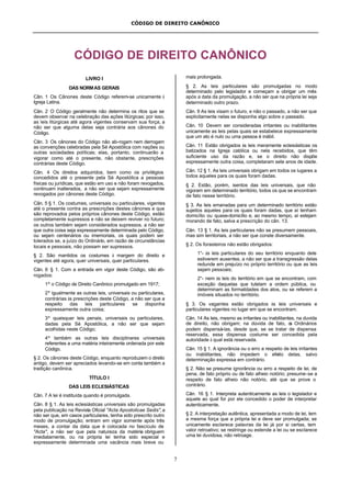 CÓDIGO DE DIREITO CANÔNICO
7
CÓDIGO DE DIREITO CANÔNICO
LIVRO I
DAS NORMAS GERAIS
Cân. 1 Os Cânones deste Código referem-se unicamente à
Igreja Latina.
Cân. 2 O Código geralmente não determina os ritos que se
devem observar na celebração das ações litúrgicas; por isso,
as leis litúrgicas até agora vigentes conservam sua força, a
não ser que alguma delas seja contrária aos cânones do
Código.
Cân. 3 Os cânones do Código não ab-rogam nem derrogam
as convenções celebradas pela Sé Apostólica com nações ou
outras sociedades políticas; elas, portanto, continuarão a
vigorar como até o presente, não obstante, prescrições
contrárias deste Código.
Cân. 4 Os direitos adquiridos, bem como os privilégios
concedidos até o presente pela Sé Apostólica a pessoas
físicas ou jurídicas, que estão em uso e não foram revogados,
continuam inalterados, a não ser que sejam expressamente
revogados por cânones deste Código.
Cân. 5 § 1. Os costumes, universais ou particulares, vigentes
até o presente contra as prescrições destes cânones e que
são reprovados pelos próprios cânones deste Código, estão
completamente supressos e não se deixem reviver no futuro;
os outros também sejam considerados supressos, a não ser
que outra coisa seja expressamente determinada pelo Código,
ou sejam centenários ou imemoriais, os quais podem ser
tolerados se, a juízo do Ordinário, em razão de circunstâncias
locais e pessoais, não possam ser supressos.
§ 2. São mantidos os costumes à margem do direito e
vigentes até agora, quer universais, quer particulares.
Cân. 6 § 1. Com a entrada em vigor deste Código, são ab-
rogados:
1º o Código de Direito Canônico promulgado em 1917;
2º igualmente as outras leis, universais ou particulares,
contrárias às prescrições deste Código, a não ser que a
respeito das leis particulares se disponha
expressamente outra coisa;
3º quaisquer leis penais, universais ou particulares,
dadas pela Sé Apostólica, a não ser que sejam
acolhidas neste Código;
4º também as outras leis disciplinares universais
referentes a uma matéria inteiramente ordenada por este
Código.
§ 2. Os cânones deste Código, enquanto reproduzem o direito
antigo, devem ser apreciados levando-se em conta também a
tradição canônica.
TÍTULO I
DAS LEIS ECLESIÁSTICAS
Cân. 7 A lei é instituída quando é promulgada.
Cân. 8 § 1. As leis eclesiásticas universais são promulgadas
pela publicação na Revista Oficial "Acta Apostolicae Sedis",a
não ser que, em casos particulares, tenha sido prescrito outro
modo de promulgação; entram em vigor somente após três
meses, a contar da data que é colocada no fascículo de
"Acta", a não ser que pela natureza da matéria obriguem
imediatamente, ou na própria lei tenha sido especial e
expressamente determinada uma vacância mais breve ou
mais prolongada.
§ 2. As leis particulares são promulgadas no modo
determinado pelo legislador e começam a obrigar um mês
após a data da promulgação, a não ser que na própria lei seja
determinado outro prazo.
Cân. 9 As leis visam o futuro, e não o passado, a não ser que
explicitamente nelas se disponha algo sobre o passado.
Cân. 10 Devem ser consideradas irritantes ou inabilitantes
unicamente as leis pelas quais se estabelece expressamente
que um ato é nulo ou uma pessoa é inábil.
Cân. 11 Estão obrigados às leis meramente eclesiásticas os
batizados na Igreja católica ou nela recebidos, que têm
suficiente uso da razão e, se o direito não dispõe
expressamente outra coisa, completaram sete anos de idade.
Cân. 12 § 1. As leis universais obrigam em todos os lugares a
todos aqueles para os quais foram dadas.
§ 2. Estão, porém, isentos das leis universais, que não
vigoram em determinado território, todos os que se encontram
de fato nesse território.
§ 3. As leis emanadas para um determinado território estão
sujeitos aqueles para os quais foram dadas, que aí tenham
domicílio ou quase-domicílio e, ao mesmo tempo, aí estejam
morando de fato, salva a prescrição do cân. 13.
Cân. 13 § 1. As leis particulares não se presumem pessoais,
mas sim territoriais, a não ser que conste diversamente.
§ 2. Os forasteiros não estão obrigados:
1°- às leis particulares do seu território enquanto dele
estiverem ausentes, a não ser que a transgressão delas
redunde em prejuízo no próprio território ou que as leis
sejam pessoais;
2°- nem às leis do território em que se encontram, com
exceção daquelas que tutelam a ordem pública, ou
determinam as formalidades dos atos, ou se referem a
imóveis situados no território.
§ 3. Os vagantes estão obrigados às leis universais e
particulares vigentes no lugar em que se encontram.
Cân. 14 As leis, mesmo as irritantes ou inabilitantes, na duvida
de direito, não obrigam; na dúvida de fato, os Ordinários
podem dispensá-las, desde que, se se tratar de dispensa
reservada, essa dispensa costume ser concedida pela
autoridade à qual está reservada.
Cân. 15 § 1. A ignorância ou o erro a respeito de leis irritantes
ou inabilitantes, não impedem o efeito delas, salvo
determinação expressa em contrário.
§ 2. Não se presume ignorância ou erro a respeito de lei, de
pena, de fato próprio ou de fato alheio notório; presume-se a
respeito de fato alheio não notório, até que se prove o
contrário.
Cân. 16 § 1. Interpreta autenticamente as leis o legislador e
aquele ao qual for por ele concedido o poder de interpretar
autenticamente.
§ 2. A interpretação autêntica, apresentada a modo de lei, tem
a mesma força que a própria lei e deve ser promulgada; se
unicamente esclarece palavras da lei já por si certas, tem
valor retroativo; se restringe ou estende a lei ou se esclarece
uma lei duvidosa, não retroage.
 