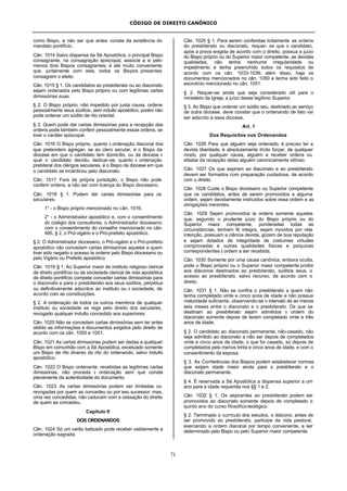 CÓDIGO DE DIREITO CANÔNICO
71
como Bispo, a não ser que antes conste da existência do
mandato pontifício.
Cân. 1014 Salvo dispensa da Sé Apostólica, o principal Bispo
consagrante, na consagração episcopal, associe a si pelo
menos dois Bispos consagrantes; é até muito conveniente
que, juntamente com eles, todos os Bispos presentes
consagrem o eleito.
Cân. 1015 § 1. Os candidatos ao presbiterato ou ao diaconato
sejam ordenados pelo Bispo próprio ou com legítimas cartas
dimissórias suas.
§ 2. O Bispo próprio, não impedido por justa causa, ordene
pessoalmente seus súditos; sem indulto apostólico, porém não
pode ordenar um súdito de rito oriental.
§ 3. Quem pode dar cartas dimissórias para a recepção das
ordens pode também conferir pessoalmente essas ordens, se
tiver o caráter episcopal.
Cân. 1016 O Bispo próprio, quanto à ordenação diaconal dos
que pretendem agregar- se ao clero secular, é o Bispo da
diocese em que o candidato tem domicílio, ou da diocese à
qual o candidato decidiu dedicar-se; quanto à ordenação
prebiteral dos clérigos seculares, é o Bispo da diocese em que
o candidato se incardinou pelo diaconato.
Cân. 1017 Fora da própria jurisdição, o Bispo não pode
conferir ordens, a não ser com licença do Bispo diocesano.
Cân. 1018 § 1. Podem dar cartas dimissórias para os
seculares:
1° - o Bispo próprio mencionado no cân. 1016;
2° - o Administrador apostólico e, com o consentimento
do colégio dos consultores, o Administrador diocesano;
com o consentimento do conselho mencionado no cân.
495, § 2, o Pró-vigário e o Pró-prefeito apostólico.
§ 2. O Administrador diocesano, o Pró-vigário e o Pró-prefeito
apostólico não concedam cartas dimissórias aqueles a quem
tiver sido negado o acesso às ordens pelo Bispo diocesano ou
pelo Vigário ou Prefeito apostólico.
Cân. 1019 § 1. Ao Superior maior de instituto religioso clerical
de direito pontifício ou de sociedade clerical de vida apostólica
de direito pontifício compete conceder cartas dimissórias para
o diaconato e para o presbiterato aos seus súditos, perpétua
ou definitivamente adscritos ao instituto ou à sociedade, de
acordo com as constituições.
§ 2. A ordenação de todos os outros membros de qualquer
instituto ou sociedade se rege pelo direito dos seculares,
revogado qualquer indulto concedido aos superiores.
Cân. 1020 Não se concedam cartas dimissórias sem ter antes
obtido as informações e documentos exigidos pelo direito de
acordo com os cân. 1050 e 1051.
Cân. 1021 As cartas dimissórias podem ser dadas a qualquer
Bispo em comunhão com a Sé Apostólica, excetuado somente
um Bispo de rito diverso do rito do ordenando, salvo indulto
apostólico.
Cân. 1022 O Bispo ordenante, recebidas as legítimas cartas
dimissórias, não proceda à ordenação sem que conste
plenamente da autenticidade do documento.
Cân. 1023 As cartas dimissórias podem ser limitadas ou
revogadas por quem as concedeu ou por seu sucessor; mas,
uma vez concedidas, não caducam com a cessação do direito
de quem as concedeu.
Capítulo II
DOS ORDENANDOS
Cân. 1024 Só um varão batizado pode receber validamente a
ordenação sagrada.
Cân. 1025 § 1. Para serem conferidas licitamente as ordens
do presbiterato ou diaconato, requer- se que o candidato,
após a prova exigida de acordo com o direito, possua a juízo
do Bispo próprio ou do Superior maior competente, as devidas
qualidades, não tenha nenhuma irregularidade ou
impedimento e tenha preenchido todos os requisitos de
acordo com os cân. 1033-1039; além disso, haja os
documentos mencionados no cân. 1050 e tenha sido feito o
escrutínio mencionado no cân. 1051.
§ 2. Requer-se ainda que seja considerado útil para o
ministério da Igreja, a juízo desse legítimo Superior.
§ 3. Ao Bispo que ordenar um súdito seu, destinado ao serviço
de outra diocese, deve constar que o ordenando de fato vai
ser adscrito a essa diocese.
Art. 1
Dos Requisitos nos Ordenandos
Cân. 1026 Para que alguém seja ordenado, é preciso ter a
devida liberdade; é absolutamente ilícito forçar, de qualquer
modo, por qualquer causa, alguém a receber ordens ou
afastar da recepção delas alguém canonicamente idôneo.
Cân. 1027 Os que aspiram ao diaconato e ao presbiterato
devem ser formados com preparação cuidadosa, de acordo
com o direito.
Cân. 1028 Cuide o Bispo diocesano ou Superior competente
que os candidatos, antes de serem promovidos a alguma
ordem, sejam devidamente instruídos sobre essa ordem e as
obrigações inerentes.
Cân. 1029 Sejam promovidos às ordens somente aqueles
que, segundo o prudente juízo do Bispo próprio ou do
Superior maior competente, ponderadas todas as
circunstâncias, tenham fé integra, sejam movidos por reta
intenção, possuam a ciência devida, gozem de boa reputação
e sejam dotados de integridade de costumes virtudes
comprovadas e outras qualidades físicas e psíquicas
correspondentes à ordem a ser recebida.
Cân. 1030 Somente por uma causa canônica, embora oculta,
pode o Bispo próprio ou o Superior maior competente proibir
aos diáconos destinados ao presbiterato, súditos seus, o
acesso ao presbiterato, salvo recurso, de acordo com o
direito.
Cân. 1031 § 1. Não se confira o presbiterato a quem não
tenha completado vinte e cinco anos de idade e não possua
maturidade suficiente, observando-se o intervalo de ao menos
seis meses entre o diaconato e o presbiterato. Os que se
destinam ao presbiterato sejam admitidos à ordem do
diaconato somente depois de terem completado vinte e três
anos de idade.
§ 2. O candidato ao diaconato permanente, não-casado, não
seja admitido ao diaconato a não ser depois de completados
vinte e cinco anos de idade; o que for casado, só depois de
completados pelo menos trinta e cinco anos de idade, e com o
consentimento da esposa.
§ 3. As Conferências dos Bispos podem estabelecer normas
que exijam idade maior ainda para o presbiterato e o
diaconato permanente.
§ 4. É reservada a Sé Apostólica a dispensa superior a um
ano para a idade requerida nos §§ 1 e 2.
Cân. 1032 § 1. Os aspirantes ao presbiterato podem ser
promovidos ao diaconato somente depois de completado o
quinto ano do curso filosófico-teológico.
§ 2. Terminado o currículo dos estudos, o diácono, antes de
ser promovido ao presbiterato, participe da vida pastoral,
exercendo a ordem diaconal por tempo conveniente, a ser
determinado pelo Bispo ou pelo Superior maior competente.
 