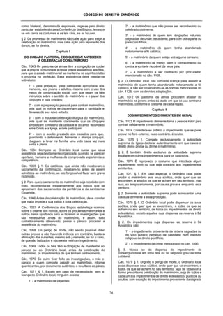CÓDIGO DE DIREITO CANÔNICO
74
como bilateral, denominada esponsais, rege-se pelo direito
particular estabelecido pela Conferência dos Bispos, levando-
se em conta os costumes e as leis civis, se as houver.
§ 2. Da promessa de matrimônio não cabe ação para exigir a
celebração do matrimônio, mas cabe ação para reparação dos
danos, se for devida.
Capítulo I
DO CUIDADO PASTORAL E DO QUE DEVE ANTECEDER
A CELEBRAÇÃO DO MATRIMÔNIO
Cân. 1063 Os pastores de almas têm a obrigação de cuidar
que a própria comunidade eclesial preste assistência aos fiéis,
para que o estado matrimonial se mantenha no espírito cristão
e progrida na perfeição. Essa assistência deve prestar-se
sobretudo:
1° - pela pregação, pela catequese apropriada aos
menores, aos jovens e adultos, mesmo com o uso dos
meios de comunicação social, com que sejam os fiéis
instruídos sobre o sentido do matrimônio e o papel dos
cônjuges e pais cristãos;
2° - com a preparação pessoal para contrair matrimônio,
pela qual os noivos se disponham para a santidade e
deveres do seu novo estado;
3° - com a frutuosa celebração litúrgica do matrimônio,
pela qual se manifeste claramente que os cônjuges
simbolizam o mistério da unidade e do amor fecundado
entre Cristo e a Igreja, e dele participam;
4° - com o auxílio prestado aos casados para que,
guardando e defendendo fielmente a aliança conjugal,
cheguem a levar na família uma vida cada vez mais
santa e plena.
Cân. 1064 Compete ao Ordinário local cuidar que essa
assistência seja devidamente organizada, ouvindo, se parecer
oportuno, homens e mulheres de comprovada experiência e
competência.
Cân. 1065 § 1. Os católicos, que ainda não receberam o
sacramento da confirmação, recebam-no antes de serem
admitidos ao matrimônio, se isto for possível fazer sem grave
incômodo.
§ 2. Para que o sacramento do matrimônio seja recebido com
fruto, recomenda-se insistentemente aos noivos que se
aproximem dos sacramentos da penitência e da santíssima
Eucaristia.
Cân. 1066 Antes da celebração do matrimônio, deve constar
que nada impede a sua válida e lícita celebração.
Cân. 1067 A Conferência dos Bispos estabeleça normas
sobre o exame dos noivos, sobre os proclamas matrimoniais e
outros meios oportunos para se fazerem as investigações que
são necessárias antes do matrimônio, e assim, tudo
cuidadosamente observado, possa o pároco proceder a
assistência do matrimônio.
Cân. 1068 Em perigo de morte, não sendo possível obter
outras provas e não havendo indícios em contrário, basta a
afirmação dos nubentes, mesmo sob juramento, se for o caso,
de que são batizados e não existe nenhum impedimento.
Cân. 1069 Todos os fiéis têm a obrigação de manifestar ao
pároco ou ao Ordinário local, antes da celebração do
matrimônio, os impedimentos de que tenham conhecimento.
Cân. 1070 Se outro tiver feito as investigações, e não o
pároco a quem compete assistir ao matrimônio, informe
quanto antes, por documento autêntico, o resultado ao pároco.
Cân. 1071 § 1. Exceto em caso de necessidade, sem a
licença do Ordinário local, ninguém assista:
1° - a matrimônio de vagantes;
2° - a matrimônio que não possa ser reconhecido ou
celebrado civilmente;
3° - a matrimônio de quem tem obrigações naturais,
originadas de união precedente, para com outra parte ou
para com filhos;
4° - a matrimônio de quem tenha abandonado
notoriamente a fé católica;
5° - a matrimônio de quem esteja sob alguma censura;
6° - a matrimônio de menor, sem o conhecimento ou
contra a vontade razoável de seus pais;
7° - a matrimônio a ser contraído por procurador,
mencionado no cân. 1105.
§ 2. O Ordinário local não conceda licença para assistir a
matrimônio de quem tenha abandonado notoriamente a fé
católica, a não ser observando-se as normas mencionadas no
cân. 1125, com as devidas adaptações.
Cân. 1072 Os pastores de almas procurem afastar do
matrimônio os jovens antes da idade em que se usa contrair o
matrimônio, conforme o costume de cada região.
Capítulo II
DOS IMPEDIMENTOS DIRIMENTES EM GERAL
Cân. 1073 O impedimento dirimente torna a pessoa inábil para
contrair validamente o matrimônio.
Cân. 1074 Considera-se público o impedimento que se pode
provar no foro externo; caso contrário, é oculto.
Cân. 1075 § 1. Compete exclusivamente à autoridade
suprema da Igreja declarar autenticamente em que casos o
direito divino proíbe ou dirime o matrimônio.
§ 2. É também direito exclusivo da autoridade suprema
estabelecer outros impedimentos para os batizados.
Cân. 1076 É reprovado o costume que introduza algum
impedimento novo ou que seja contrário aos impedimentos
existentes.
Cân. 1077 § 1. Em caso especial, o Ordinário local pode
proibir o matrimônio aos seus súditos, onde quer que se
encontrem, e a todos os que se acham em seu território; mas
isso, só temporariamente, por causa grave e enquanto esta
perdura.
§ 2. Somente a autoridade suprema pode acrescentar uma
cláusula dirimente a essa proibição.
Cân. 1078 § 1. O Ordinário local pode dispensar os seus
súditos, onde quer que se encontrem, e todos os que se
acham no seu território, de todos os impedimentos de direito
eclesiástico, exceto aqueles cuja dispensa se reserva à Sé
Apostólica.
§ 2. Os impedimentos cuja dispensa se reserva à Sé
Apostólica são:
1° - o impedimento proveniente de ordens sagradas ou
do voto público perpétuo de castidade num instituto
religioso de direito pontifício;
2° - o impedimento de crime mencionado no cân. 1090.
§ 3. Nunca se dá dispensa do impedimento de
consangüinidade em linha reta ou no segundo grau da linha
colateral.
Cân. 1079 § 1. Urgindo o perigo de morte, o Ordinário local
pode dispensar seus súditos, onde quer que se encontrem, e
todos os que se achem no seu território, seja de observar a
forma prescrita na celebração do matrimônio, seja de todos e
cada um dos impedimentos de direito eclesiástico, públicos ou
ocultos, com exceção do impedimento proveniente da sagrada
 