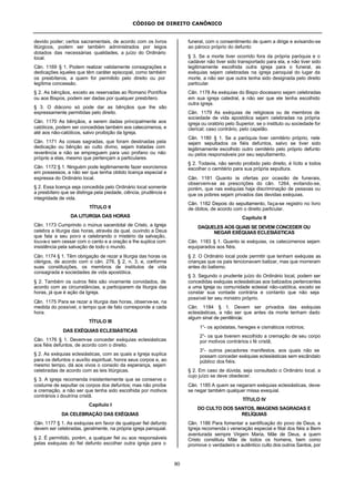 CÓDIGO DE DIREITO CANÔNICO
80
devido poder; certos sacramentais, de acordo com os livros
litúrgicos, podem ser também administrados por leigos
dotados das necessárias qualidades, a juízo do Ordinário
local.
Cân. 1169 § 1. Podem realizar validamente consagrações e
dedicações àqueles que têm caráter episcopal, como também
os presbíteros, a quem for permitido pelo direito ou por
legítima concessão.
§ 2. As bênçãos, exceto as reservadas ao Romano Pontífice
ou aos Bispos, podem ser dadas por qualquer presbítero.
§ 3. O diácono só pode dar as bênçãos que lhe são
expressamente permitidas pelo direito.
Cân. 1170 As bênçãos, a serem dadas principalmente aos
católicos, podem ser concedidas também aos catecúmenos, e
até aos não-católicos, salvo proibição da Igreja.
Cân. 1171 As coisas sagradas, que foram destinadas pela
dedicação ou bênção ao culto divino, sejam tratadas com
reverência e não se empreguem para uso profano ou não
próprio a elas, mesmo que pertençam a particulares.
Cân. 1172 § 1. Ninguém pode legitimamente fazer exorcismos
em possessos, a não ser que tenha obtido licença especial e
expressa do Ordinário local.
§ 2. Essa licença seja concedida pelo Ordinário local somente
a presbítero que se distinga pela piedade, ciência, prudência e
integridade de vida.
TÍTULO II
DA LITURGIA DAS HORAS
Cân. 1173 Cumprindo o múnus sacerdotal de Cristo, a Igreja
celebra a liturgia das horas, através da qual, ouvindo a Deus
que fala a seu povo e celebrando o mistério da salvação,
louva-o sem cessar com o canto e a oração e lhe suplica com
insistência pela salvação de todo o mundo.
Cân. 1174 § 1. Têm obrigação de rezar a liturgia das horas os
clérigos, de acordo com o cân. 276, § 2, n. 3, e, conforme
suas constituições, os membros de institutos de vida
consagrada e sociedades de vida apostólica.
§ 2. Também os outros fiéis são vivamente convidados, de
acordo com as circunstâncias, a participarem da liturgia das
horas, já que é ação da Igreja.
Cân. 1175 Para se rezar a liturgia das horas, observe-se, na
medida do possível, o tempo que de fato corresponde a cada
hora.
TÍTULO III
DAS EXÉQUIAS ECLESIÁSTICAS
Cân. 1176 § 1. Devem-se conceder exéquias eclesiásticas
aos fiéis defuntos, de acordo com o direito.
§ 2. As exéquias eclesiásticas, com as quais a Igreja suplica
para os defuntos o auxílio espiritual, honra seus corpos e, ao
mesmo tempo, dá aos vivos o consolo da esperança, sejam
celebradas de acordo com as leis litúrgicas.
§ 3. A igreja recomenda insistentemente que se conserve o
costume de sepultar os corpos dos defuntos; mas não proíbe
a cremação, a não ser que tenha sido escolhida por motivos
contrários à doutrina cristã.
Capítulo I
DA CELEBRAÇÃO DAS EXÉQUIAS
Cân. 1177 § 1. As exéquias em favor de qualquer fiel defunto
devem ser celebradas, geralmente, na própria igreja paroquial.
§ 2. É permitido, porém, a qualquer fiel ou aos responsáveis
pelas exéquias do fiel defunto escolher outra igreja para o
funeral, com o consentimento de quem a dirige e avisando-se
ao pároco próprio do defunto
§ 3. Se a morte tiver ocorrido fora da própria paróquia e o
cadáver não tiver sido transportado para ela, e não tiver sido
legitimamente escolhida outra igreja para o funeral, as
exéquias sejam celebradas na igreja paroquial do lugar da
morte, a não ser que outra tenha sido designada pelo direito
particular.
Cân. 1178 As exéquias do Bispo diocesano sejam celebradas
em sua igreja catedral, a não ser que ele tenha escolhido
outra igreja.
Cân. 1179 As exéquias de religiosos ou de membros de
sociedade de vida apostólica sejam celebradas na própria
igreja ou oratório pelo Superior, se o instituto ou sociedade for
clerical; caso contrário, pelo capelão.
Cân. 1180 § 1. Se a paróquia tiver cemitério próprio, nele
sejam sepultados os fiéis defuntos, salvo se tiver sido
legitimamente escolhido outro cemitério pelo próprio defunto
ou pelos responsáveis por seu sepultamento.
§ 2. Todavia, não sendo proibido pelo direito, é lícito a todos
escolher o cemitério para sua própria sepultura.
Cân. 1181 Quanto às ofertas por ocasião de funerais,
observem-se as prescrições do cân. 1264, evitando-se,
porém, que nas exéquias haja discriminação de pessoas ou
que os pobres sejam privados das devidas exéquias.
Cân. 1182 Depois do sepultamento, faça-se registro no livro
de óbitos, de acordo com o direito particular.
Capítulo II
DAQUELES AOS QUAIS SE DEVEM CONCEDER OU
NEGAR EXÉQUIAS ECLESIÁSTICAS
Cân. 1183 § 1. Quanto às exéquias, os catecúmenos sejam
equiparados aos fiéis.
§ 2. O Ordinário local pode permitir que tenham exéquias as
crianças que os pais tencionavam batizar, mas que morreram
antes do batismo.
§ 3. Segundo o prudente juízo do Ordinário local, podem ser
concedidas exéquias eclesiásticas aos batizados pertencentes
a uma Igreja ou comunidade eclesial não-católica, exceto se
constar sua vontade contrária e contanto que não seja
possível ter seu ministro próprio.
Cân. 1184 § 1. Devem ser privados das exéquias
eclesiásticas, a não ser que antes da morte tenham dado
algum sinal de penitência:
1°- os apóstatas, hereges e cismáticos notórios;
2°- os que tiverem escolhido a cremação de seu corpo
por motivos contrários à fé cristã;
3°- outros pecadores manifestos, aos quais não se
possam conceder exéquias eclesiásticas sem escândalo
público dos fiéis.
§ 2. Em caso de dúvida, seja consultado o Ordinário local, a
cujo juízo se deve obedecer.
Cân. 1185 A quem se negaram exéquias eclesiásticas, deve-
se negar também qualquer missa exequial.
TÍTULO IV
DO CULTO DOS SANTOS, IMAGENS SAGRADAS E
RELÍQUIAS
Cân. 1186 Para fomentar a santificação do povo de Deus, a
Igreja recomenda à veneração especial e filial dos fiéis a Bem-
aventurada sempre Virgem Maria, Mãe de Deus, a quem
Cristo constituiu Mãe de todos os homens, bem como
promove o verdadeiro e autêntico culto dos outros Santos, por
 