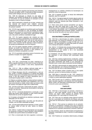 CÓDIGO DE DIREITO CANÔNICO
82
Cân. 1207 Os lugares sagrados são benzidos pelo Ordinário;
a bênção das igrejas, porém, é reservada ao Bispo diocesano;
ambos podem delegar para isso outro sacerdote.
Cân. 1208 Da dedicação ou bênção de uma igreja, já
realizada, como também da bênção de um cemitério, redija-se
um documento, do qual se conserve um exemplar na cúria
diocesana e outro no arquivo da igreja.
Cân. 1209 A dedicação ou bênção de um lugar, contanto que
não redunde em prejuízo para ninguém, prova-se
suficientemente ainda que por uma única testemunha acima
de qualquer suspeita.
Cân. 1210 Em lugar sagrado só se admita aquilo que favoreça
o exercício e a promoção do culto, da piedade, da religião;
proíba-se tudo quanto for inconveniente à santidade do lugar.
Todavia, o Ordinário, per modum actus, pode permitir outros
usos, não porém contrários à santidade do lugar.
Cân. 1211 Os lugares sagrados são violados por atos
gravemente injuriosos aí perpetrados com escândalo dos fiéis
e que, a juízo do Ordinário local, são de tal modo graves e
contrários à santidade do lugar, que não seja lícito exercer
neles o culto, enquanto não for reparada a injúria mediante o
rito penitencial estabelecido nos livros litúrgicos.
Cân. 1212 Os lugares sagrados perdem a dedicação ou a
bênção, se tiverem sido destruídos em grande parte ou se
forem permanentemente reduzidos a usos profanos, por
decreto do Ordinário competente ou de fato.
Cân. 1213 A autoridade eclesiástica exerce livremente seus
poderes e funções nos lugares sagrados.
Capítulo I
DAS IGREJAS
Cân. 1214 Sob a denominação de igreja, entende-se um
edifício sagrado destinado ao culto divino, ao qual os fiéis têm
o direito de ir para praticar o culto divino, especialmente
público.
Cân. 1215 § 1. Não se edifique nenhuma igreja sem o
consentimento expresso e escrito do Bispo diocesano.
§ 2. O Bispo diocesano não dê o consentimento, a não ser
que, ouvido o conselho presbiteral e os reitores das igrejas
vizinhas, julgue que a nova igreja possa servir para o bem das
almas, e que não faltarão os meios necessários para a
construção da igreja e para o culto divino.
§ 3. Mesmo os institutos religiosos, embora tenham recebido a
permissão do Bispo diocesano para estabelecer uma nova
casa numa diocese ou cidade, devem obter sua licença antes
de construir uma igreja em lugar certo e determinado.
Cân. 1216 Na construção e restauração de igrejas, usando o
conselho de peritos, observem-se os princípios e normas da
liturgia e da arte sacra.
Cân. 1217 § 1. Concluída devidamente a construção, a nova
igreja seja quanto antes dedicada, ou pelo menos benzida,
observando-se as leis da sagrada liturgia.
§ 2. As igrejas, principalmente as catedrais e paróquias, sejam
dedicadas com rito solene.
Cân. 1218 Cada igreja tenha o seu título, que não pode ser
mudado, uma vez feita a dedicação da igreja.
Cân. 1219 Na igreja legitimamente dedicada ou benta, podem-
se realizar todos os atos de culto, salvos os direitos
paroquiais.
Cân. 1220 § 1. Cuidem todos os responsáveis que nas igrejas
se conservem a limpeza e o decoro devidos à casa de Deus e
se afaste tudo quanto desdiz da santidade do lugar.
§ 2. Para a conservação dos bens sagrados e preciosos,
empreguem-se os cuidados ordinários de manutenção e os
oportunos meios de segurança.
Cân. 1221 O ingresso na Igreja, no tempo das celebrações
sagradas, seja livre e gratuito.
Cân. 1222 § 1. Se alguma Igreja de maneira alguma puder ser
usada para o culto divino e não houver possibilidade de se
restaurar, pode ser reduzida pelo Bispo diocesano a uso
profano não-sórdido.
§ 2. Onde outras graves causas aconselham que alguma
igreja não seja mais usada para o culto divino, o Bispo
diocesano, ouvido o conselho dos presbíteros, pode reduzi-la
a uso profano não-sórdido, com o consentimento daqueles
que sobre ela legitimamente reclamam direitos, contanto que
o bem das almas não sofra com isso nenhum prejuízo.
Capítulo II
DOS ORATÓRIOS E CAPELAS PARTICULARES
Cân. 1223 Sob a denominação de oratório, entende-se um
lugar destinado, com licença do Ordinário, ao culto divino em
favor de alguma comunidade ou grupo de fiéis que aí se
reúnem, e ao qual também os outros fiéis podem ter acesso
com a licença do Superior competente.
Cân. 1224 § 1. O Ordinário não conceda a licença pedida para
se constituir um oratório, a não ser depois de o ter visitado,
pessoalmente ou por outrem, e de o ter encontrado
decentemente preparado.
§ 2. Entretanto, uma vez dada a licença, o oratório não pode
ser destinado a usos profanos sem autorização desse
Ordinário.
Cân. 1225 Nos oratórios legitimamente constituídos, podem-
se realizar todas as celebrações sagradas, a não ser aquelas
que sejam excetuadas pelo direito ou por prescrição do
Ordinário local, ou que a elas se oponham normas litúrgicas.
Cân. 1226 Sob a denominação de capela particular, entende-
se o lugar destinado, com a licença do Ordinário local, ao culto
divino em favor de uma ou mais pessoas físicas.
Cân. 1227 Os Bispos podem constituir para si uma capela
particular, que tem os mesmos direitos do oratório.
Cân. 1228 Salva a prescrição do cân. 1227, requer-se a
licença do Ordinário local para se realizar na capela particular
a missa ou outras celebrações sagradas.
Cân. 1229 Convém que os oratórios e capelas particulares
sejam benzidos segundo o rito prescrito nos livros litúrgicos;
devem, porém, ser reservados unicamente para o culto divino
e livres de outros usos domésticos.
Capítulo III
DOS SANTUÁRIOS
Cân. 1230 Sob a denominação de santuário, entende-se a
igreja ou outro lugar sagrado, aonde os fiéis em grande
número, por algum motivo especial de piedade, fazem
peregrinações com a aprovação do Ordinário local.
Cân. 1231 Para que um santuário possa dizer-se nacional,
deve ter a aprovação da Conferência dos Bispos; para que
possa dizer-se internacional, requer-se a aprovação da Santa
Sé.
Cân. 1232 § 1. Para aprovar os estatutos de um santuário
diocesano, é competente o Ordinário local; para os estatutos
de um santuário nacional, a Conferência dos Bispos; para os
estatutos de um santuário internacional, somente a Santa Sé.
§ 2. Nos estatutos, devem ser determinados principalmente a
finalidade, a autoridade do reitor, o domínio e a administração
dos bens.
Cân. 1233 Poderão ser concedidos determinados privilégios
 