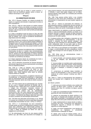 CÓDIGO DE DIREITO CANÔNICO
85
benefícios de modo que as rendas e, quanto possível, o
próprio dote dos benefícios passem, pouco a pouco, ao
instituto mencionado no cân. 1274 § 1.
TÍTULO II
DA ADMINISTRAÇÃO DOS BENS
Cân. 1273 O Romano Pontífice, em virtude do primado de
regime, é o supremo administrador e dispensador de todos os
bens eclesiásticos.
Cân. 1274 § 1. Haja em cada diocese um instituto especial
que, recolhendo os bens ou as ofertas, providencie, de acordo
com o cân. 281, o sustento dos clérigos que prestam serviço à
diocese, a não ser que de outro modo se tenha providenciado
em favor deles.
§ 2. Onde a previdência social em favor do clero não está
devidamente constituída, cuide a Conferência dos Bispos que
haja um instituto, com o qual se providencie devidamente à
seguridade social dos clérigos.
§ 3. Em cada diocese constitua-se, enquanto necessário, um
patrimônio comum, com o qual os bispos possam satisfazer às
obrigações para com outras pessoas que estejam, a serviço
da Igreja, acudir às diversas necessidades da diocese, e por
meio do qual as dioceses mais ricas possam também socorrer
as mais pobres.
§ 4. Conforme as diversas circunstâncias locais, as finalidades
mencionadas nos §§ 2 e 3 podem mais convenientemente
conseguir-se por meio de organismos diocesanos federados
entre si, através de mútua cooperação ou mesmo oportuna
associação constituída para diversas dioceses e até para todo
o território da Conferência dos Bispos.
§ 5. Esses organismos devem ser constituídos de modo a
terem eficácia também no direito civil, se possível.
Cân. 1275 O patrimônio proveniente de diversas dioceses é
administrado segundo as normas oportunamente concordadas
entre os respectivos Bispos.
Cân. 1276 § 1. Cabe ao Ordinário local supervisionar
cuidadosamente da administração de todos os bens
pertencentes às pessoas jurídicas públicas que lhe estão
sujeitas, salvo títulos legítimos pelos quais se atribuam
maiores direitos ao Ordinário.
§ 2. Levando em conta os direitos, os legítimos costumes e as
circunstâncias, os Ordinários providenciem a organização
geral da administração dos bens eclesiásticos, por meio de
instruções especiais, dentro dos limites do direito universal e
particular.
Cân. 1277 Para praticar atos de administração que, levando-
se em conta a situação econômica da diocese, são de
importância maior, o Bispo deve ouvir o conselho econômico e
o colégio dos consultores; necessita contudo do
consentimento desse conselho e também do colégio dos
consultores, para praticar atos de administração
extraordinária, além dos casos especialmente mencionados
pelo direito universal ou pelo documento de fundação. Cabe,
no entanto, à Conferência dos Bispos determinar quais atos
se devem considerar de administração extraordinária.
Cân. 1278 Além das atribuições mencionadas no can. 494 §§
3 e 4,podem ser confiados ao ecônomo pelo Bispo diocesano
as atribuições mencionadas nos cann. 1276 § 1 e 1279 § 2.
Cân. 1279 § 1. A administração dos bens eclesiásticos
compete àquele que governa imediatamente a pessoa a quem
esses bens pertencem, salvo determinação contrária, do
direito particular, dos estatutos ou de algum legítimo costume,
e salvo o direito do Ordinário de intervir em caso de
negligência do administrador.
§ 2. Na administração dos bens de uma pessoa jurídica
pública que, pelo direito, pelo documento de fundação ou
pelos próprios estatutos, não tenha administradores próprios,
o Ordinário, a quem está sujeita, designe, por um triênio,
pessoas idôneas; estas podem ser nomeadas pelo Ordinário
uma segunda vez.
Cân. 1280 Toda pessoa jurídica tenha o seu conselho
econômico ou pelo menos dois conselheiros, que ajudem o
administrador no desempenho de suas funções, segundo os
estatutos.
Cân. 1281 § 1. Salvas as prescrições dos estatutos, os
administradores praticam invalidamente atos que excedam os
limites e o modo da administração ordinária, a não ser que
previamente obtido, por escrito, a autorização do Ordinário.
Sejam determinados nos estatutos os atos que excedem o
limite e o modo da administração ordinária; no entanto, se os
estatutos silenciam a respeito, compete ao Bispo diocesano,
ouvido o conselho econômico, determinar tais atos para as
pessoas que lhe estão sujeitas.
§ 3. A pessoa jurídica não é obrigada a responder por atos
praticados invalidamente por administradores, a não ser
quando e enquanto lhe tenha advindo vantagem; mas
responde por atos praticados por administradores, ilegítima,
porém validamente, salvo, de sua parte, ação ou recurso
contra os administradores que lhe tiverem dado prejuízo.
Cân. 1282 Todos os que participam por título legítimo, clérigos
ou leigos, na administração dos bens eclesiásticos, devem
cumprir seus encargos em nome da Igreja, de acordo com o
direito.
Cân. 1283 Antes que os administradores iniciem o
desempenho de seu encargo:
1°- devem prometer, com juramento diante do Ordinário
ou de seu delegado, que administrarão exata e
fielmente;
2°- deve-se redigir um inventário exato e particularizado,
assinado por eles, das coisas imóveis, móveis preciosas
ou de certo valor cultural, e das outras, com respectiva
descrição e avaliação; o inventário já redigido seja
revisto;
3°- conserve-se um exemplar desse inventário no
arquivo da administração e o outro no arquivo da cúria;
anote-se em ambos qualquer mudança que afete o
patrimônio.
Cân. 1284 § 1. Todos os administradores são obrigados a
cumprir seu encargo com a diligência de um bom pai de
família.
§ 2. Devem, portanto:
1°- velar para que os bens confiados a seu cuidado não
venham, de algum modo, a perecer ou sofrer dano,
fazendo para esse fim contratos de seguro, quando
necessário;
2°- cuidar que a propriedade dos bens eclesiásticos seja
garantida de modo civicamente válido;
3°- observar as prescrições do direito canônico e do
direito civil, ou impostas pelo fundador, pelo doador ou
pela legítima autoridade, e principalmente cuidar que a
Igreja não sofra danos pela inobservância das leis civis;
4°- exigir cuidadosamente no tempo devido os réditos e
proventos dos bens, conservá-los com segurança e
empregá-los segundo a intenção do fundador ou
segundo as normas legítimas;
5°- pagar, nos prazos estabelecidos, juros devidos por
empréstimos ou hipotecas, e providenciar
oportunamente a restituição do capital;
6°- aplicar, para os fins da pessoa jurídica, com o
consentimento do Ordinário, o dinheiro remanescente
 