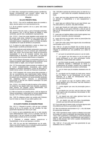 CÓDIGO DE DIREITO CANÔNICO
88
§ 3. Além disso, empregam-se remédios penais e penitências;
aqueles principalmente para prevenir delitos, estas de
preferência para substituir ou aumentar a pena.
TÍTULO II
DA LEI E PRECEITO PENAL
Cân. 1313 § 1. Se a lei for modificada depois de cometido o
delito, deve-se aplicar a lei mais favorável ao réu.
§ 2. Se lei posterior suprimir a lei ou a pena, esta cessa
imediatamente.
Cân. 1314 O mais das vezes, a pena é ferendae sententiae,
não atingindo o réu, a não ser depois de infligida; é latae
sententiae, quando nela o estabelecem expressamente.
Cân. 1315 § 1. Quem tem poder legislativo pode também dar
leis penais; pode ainda, mediante lei sua, acrescentar uma
pena adequada à lei divina ou à lei eclesiástica dada por
autoridade superior, respeitados porém os limites da própria
competência em razão de território ou de pessoas.
§ 2. A própria lei pode determinar a pena ou deixar sua
determinação à prudente ponderação do Juiz.
§ 3. Uma lei particular pode também acrescentar novas penas
àquelas já fixadas por uma lei universal para determinado
delito; isso, porém, não se deve fazer, senão por gravíssima
necessidade. E se a lei universal cominar uma pena
indeterminada ou facultativa, no lugar desta a lei particular
pode também fixar uma pena determinada ou obrigatória.
Cân. 1316 Os Bispos diocesanos, se empenhem para que, na
medida do possível, sejam dadas leis penais uniformes, numa
mesma cidade ou região, caso se façam necessárias.
Cân. 1317 As penas sejam dadas somente na medida em que
se tornem verdadeiramente necessárias para melhor
assegurar a disciplina eclesiástica. A pena de demissão do
estado clerical, porém, não pode ser fixada por lei particular.
Cân. 1318 O legislador não comine penas latae sententiae, a
não ser eventualmente para determinados delitos dolosos
que, ou possam ser causa de escândalo mais grave, ou não
se possam punir eficazmente com penas ferendae sententiae;
não estabeleça porém, censuras, e principalmente
excomunhão, a não ser com máxima moderação e só para
delitos mais graves.
Cân. 1319 § 1. Em virtude do poder de regime no foro externo,
na medida em que alguém pode impor preceitos, igualmente
pode cominar, por preceito, penas determinadas, com
exceção de penas expiatórias perpétuas.
§ 2. Não se imponha um preceito penal, a não ser depois de
madura ponderação e observadas as normas estabelecidas
nos cân. 1317 e 1318 a respeito das leis particulares.
Cân. 1320 Os religiosos podem ser punidos pelo Ordinário
local em todas as coisas em que estão sujeitos a ele.
TÍTULO III
DO SUJEITO PASSÍVEL DE SANÇÕES PENAIS
Cân. 1321 § 1. Ninguém é punido, a não ser que a violação
externa da lei ou do preceito, por ele cometida, lhe seja
gravemente imputável por dolo ou por culpa.
§ 2. Incorre na pena estabelecida pela lei ou pelo preceito
quem deliberadamente violou a lei ou o preceito; mas não é
punido quem o fez por omissão da devida diligência, salvo
determinação contrária da lei ou do preceito.
§ 3. Praticada a violação externa, presume-se a
imputabilidade, a não ser que apareça o contrário.
Cân. 1322 Os que não têm habitualmente uso da razão,
mesmo que tenha violado a lei ou o preceito quando pareciam
sadios, consideram-se incapazes de delito.
Cân. 1323 Não é passível de nenhuma pena, ao violar lei ou o
preceito; 1° - quem ainda não completou dezesseis anos de
idade;
2° - quem, sem sua culpa, ignorava estar violando uma lei ou
um preceito; a inadvertência e o erro equiparam-se à
ignorância;
3° - quem agiu por violência física ou por caso fortuito, que
não pode prever ou, se previu, não pôde remediar;
4° - quem agiu forçado por medo grave, embora relativo, ou
por necessidade, ou por grave incômodo, a não ser que se
trate de ato intrinsecamente mau ou que redunde em dano
das almas;
5° - quem agiu em legítima defesa contra injusto agressor seu
ou de outros, mantendo a devida moderação;
6° - quem não tinha uso da razão, salvas as prescrições dos
cân. 1324, § 1, n. 2, e 1325;
7° - quem sem culpa, julgou haver alguma das circunstâncias
mencionadas nos ns. 4 ou 5.
Cân. 1324 § 1. O autor da violação não se exime da pena,
mas a pena estabelecida pela lei ou pelo preceito deve ser
mitigada ou substituída por uma penitência, se o delito foi
cometido:
1° - por quem só parcialmente possuía o uso da razão;
2° - por alguém que não estava no uso da razão por
causa embriaguez ou por outra perturbação mental
semelhante, a qual tivesse sido culpável;
3° - por forte ímpeto de paixão, que não tenha precedido
e totalmente impedido a deliberação da mente e o
consentimento da vontade; contanto que a paixão não
tenha sido voluntariamente excitada ou alimentada;
4° - por um menor que já completou dezesseis anos de
idade;
5° - por alguém que foi coagido por medo grave, mesmo
que só relativo, ou por necessidade, ou por grave
incômodo, se o delito for intrinsicamente mau ou
redundar dano das almas;
6° - por alguém que agiu em legítima defesa contra
injusto agressor seu ou de outros, mas não manteve a
devida moderação;
7° - contra alguém que usou de provocação grave e
injusta;
8° - por alguém que, por erro, mas por culpa sua, julgou
haver alguma das circunstâncias mencionadas no cân.
1323, nº 4 ou 5;
9° - por alguém que, sem culpa, ignorava haver uma
pena anexa à lei ou ao preceito;
10° - por alguém que agiu sem plena imputabilidade,
contanto que esta tenha permanecido grave.
§ 2. O juiz pode agir do mesmo modo, se houver alguma outra
circunstância que diminua a gravidade do delito.
§ 3. Nas circunstancias mencionadas no § 1, o réu não incorre
em penas latae sentenciae.
Cân. 1325 A ignorância crassa, supina ou afetada nunca pode
ser levada em conta na aplicação das prescrições dos cân.
1323 e 1324; igualmente, a embriaguez ou outras pertubações
mentais, caso provocadas propositalmente para praticar o
delito ou dele escusar, bem como a paixão voluntariamente
excitada ou alimentada.
Cân. 1326 § 1. O juiz pode punir mais gravemente do que
estabelece a lei ou o preceito:
 