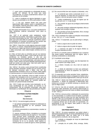 CÓDIGO DE DIREITO CANÔNICO
89
1° - quem, após a condenação ou a declaração da pena,
persistir em delinqüir, de tal modo que, pelas
circunstâncias, se possa prudentemente deduzir sua
pertinácia na má vontade;
2° - quem é constituído em alguma dignidade ou quem
abusou da autoridade ou do ofício para praticar o delito;
3° - o réu que, estando fixada uma pena para
determinado delito culposo, previu o acontecimento e,
não obstante, nada fez para evitar o delito, como o teria
feito qualquer pessoa diligente.
§ 2. Nos casos mencionados no § 1, se a pena constituída for
latae sententiae, pode-se acrescentar outra pena ou
penitência.
Cân. 1327 A lei particular pode estabelecer outras
circunstâncias escusantes, atenuantes ou agravantes, além
dos casos mencionados nos cân. 1323-1326, quer por norma
geral, quer para cada delito em particular. Igualmente, podem-
se estabelecer no preceito circunstâncias que eximam das
penas fixadas por preceito, atenuem ou agravem.
Cân. 1328 § 1. Quem fez ou omitiu alguma coisa para cometer
um delito e, no entanto, independentemente da sua vontade,
não consumou o delito não incorre na pena estabelecida para
o delito consumado, salvo determinação contrária da lei ou
preceito.
§ 2. Mas, se forem atos ou omissões que por sua natureza
conduzem à execução do delito, o autor pode ser punido com
penitências ou remédios penais, a não ser que
espontaneamente tenha desistido da execução já iniciada do
delito. Se, porém, tiver havido escândalo, outro grave dano ou
perigo, o autor, mesmo que tenha desistido espontaneamente,
pode ser punido com justa pena, mais leve porém que a
prevista para o delito consumado.
Cân. 1329 § 1. Se contra o autor principal forem constituídas
penas ferendae sententiae, aqueles que com acordo comum
de delinqüir concorrem para o delito, mas não são
expressamente nomeados na lei ou no preceito, estão sujeitos
às mesmas penas ou a outras de igual ou menor gravidade.
§ 2. Na pena latae sententiae, anexa ao delito incorrem os
cúmplices não nomeados na lei ou no preceito, se, sem sua
atividade, o delito não teria sido praticado e a pena seja de tal
natureza que os possa atingir; do contrário, podem ser
punidos com penas ferendae sententiae.
Cân. 1330 O delito que consiste numa declaração, ou em
outra manifestação de uma vontade, de doutrina ou de
conhecimento, não se considera consumado, caso essa
declaração ou manifestação não seja percebida por ninguém.
TÍTULO IV
DAS PENAS E OUTRAS PUNIÇÕES
Capítulo I
Das Censuras
Cân. 1331 § 1. Ao excomungado proíbe-se:
1°- ter qualquer participação ministerial na celebração do
sacrifício da Eucaristia ou em quaisquer outras
cerimônias de culto;
2°- celebrar sacramentos ou sacramentais e receber os
sacramentos;
3°- exercer quaisquer ofícios, ministérios ou encargos
eclesiásticos ou praticar atos de regime; § 1. Se contra o
autor principal forem constituídas penas ferendae
sententiae, aqueles que com acordo comum de delinqüir
concorrem para o delito, mas não são expressamente
nomeados na lei ou no preceito, estão sujeitos às
mesmas penas ou a outras de igual ou menor gravidade.
§ 2. Se a excomunhão tiver sido imposta ou declarada, o réu:
1° - se pretende agir contra a prescrição do § 1, n. 1,
deve ser afastado, ou então deve ser suspensa a ação
litúrgica, a não ser que grave causa o impeça;
2° - pratica invalidamente os atos de regime que de
acordo com o § 1, n. 3, são ilícitos;
3° - fica proibido de gozar dos privilégios anteriormente
concedidos;
4° - não pode conseguir validamente dignidade, ofício ou
qualquer outro encargo na Igreja;
5° - não percebe os frutos de dignidade, ofício, encargo
ou pensão que tenha na Igreja.
Cân. 1332 O inteditado fica sujeito às proibições mencionadas
no cân. 1331, § 1, nº 1 e se o interdito
Cân. 1333 § 1. A suspensão, que só pode atingir a clérigos,
proíbe:
1° - todos ou alguns atos do poder de ordem;
2° - todos ou alguns atos do poder de regime;
3° - o exercício de todos ou de alguns direitos ou
funções inerentes ao ofício.
§ 2. Na lei ou no preceito pode-se estabelecer que o suspenso
não possa praticar validamente atos de regime, após a
sentença condenatória ou declaratória.
§ 3. A proibição nunca atinge:
1° - ofícios ou poder de regime, que não dependam do
poder superior que inflige a pena;
2° - o direito à moradia, se o réu o tem em razão do
ofício;
3° - o direito de administrar os bens que pertençam
eventualmente ao ofício do suspenso, se a pena for
latae sententiae.
§ 4. A suspensão que proíbe perceber frutos, estipêndios,
pensão ou semelhantes implica a obrigação de restituir tudo o
que tenha sido percebido ilegitimamente, ainda que de boa fé.
Cân. 1334 § 1. Dentro dos limites estabelecidos pelo cânon
precedente, o âmbito da suspensão é determinado pela
própria lei ou preceito, ou também sentença ou decreto com
que se inflige a pena.
§ 2. Uma lei, mas não um preceito, pode estabelecer uma
suspensão latae sententiae sem nenhuma determinação ou
limite; entretanto essa pena tem todos os efeitos mencionados
no cân. 1333, § 1.
Cân. 1335 Se a censura proíbe a celebração dos sacramentos
ou dos sacrametais, ou a prática de ato de regime, a proibição
se suspende todas as vezes que isto seja necessário para
atender a fiés que se encontrem em perigo de morte; se a
censura latae sententiae não tiver sido declarada, a proibição
é suspensa sempre que um fiel pede um sacramento, um
sacramental ou ato de regime; esse pedido é lícito por
qualquer causa justa.
Capítulo II
DAS PENAS EXPIATÓRIAS
Cân. 1336 § 1. As penas expiatórias, que podem atingir o
delinqüente perpetuamente, por tempo preestabelecido ou por
tempo indeterminado, além de outras que a lei tenha
eventualmente constituído, são as seguintes:
1° - proibição ou obrigação de morar em determinado
lugar ou território;
2° - privação de um poder, ofício, encargo, direito,
 
