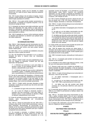 CÓDIGO DE DIREITO CANÔNICO
91
conveniente possível, àquele que foi demitido do estado
clerical que, em razão da pena, esteja realmente passando
necessidade.
Cân. 1351 A pena obriga o réu em todos os lugares, mesmo
cessado o direito daquele que a estabeleceu ou infligiu, salvo
determinação expressa em contrário.
Cân. 1352 § 1. Se a pena proíbe receber sacramentos ou
sacramentais, a proibição se suspende enquanto o réu se
encontra em perigo de morte.
§ 2. A obrigação de observar pena latae sententiae, que não
tenha sido declarada nem seja notória no lugar onde se
encontra o delinqüente, suspende-se, total ou parcialmente,
na medida em que o réu não possa observá-la, sem perigo de
grave escândalo ou infâmia.
Cân. 1353 A apelação ou recurso contra sentenças judiciais
ou decretos que imponham ou declarem que qualquer pena,
tem efeito suspensivo.
TÍTULO VI
DA CESSAÇÃO DAS PENAS
Cân. 1354 § 1. Além daqueles que são mencionados nos cân.
1355-1356, todos os que podem dispensar da lei penal ou
eximir do preceito que comina uma pena podem também
remitir a mesma pena.
§ 2. Além disso, a lei ou o preceito que estabelece uma pena
pode dar a outros o poder de remiti-la.
§ 3. Se a Sé Apostólica tiver reservado a si ou a outros a
remissão da pena, a reserva deve ser interpretada
estritamente.
Cân. 1355 § 1. Podem remitir uma pena estabelecida por lei,
uma vez infligida ou declarada, contanto que não seja
reservada à Sé Apostólica:
1° - o Ordinário que promoveu o juízo para infligir ou
declarar a pena, ou que mediante decreto a infligiu ou
declarou, pessoalmente ou por outros;
2° - o Ordinário do lugar em que se acha o delinqüente,
consultando, porém, o Ordinário mencionado no n. 1,
salvo impossibilidade por circunstâncias extraordinárias.
§ 2. Se não for reservada à Sé Apostólica, o Ordinário pode
remitir a pena latae sententiae, estabelecida por lei ainda não
declarada, aos próprios súditos e aos que estão no seu
território, ou aí tiverem cometido o delito; isso também pode
qualquer Bispo, mas no ato da confissão sacramental.
Cân. 1356 § 1. Podem remitir uma pena ferendae ou latae
sententiae, constituída por preceito que não tenha sido dado
pela Sé Apostólica:
1° - o Ordinário do lugar onde se encontra o delinqüente;
2° - se a pena foi infligida ou declarada, também o
Ordinário que tiver promovido o juízo para infligir ou
declarar a pena, ou que mediante um decreto a infligiu
ou declarou, pessoalmente ou por outros.
§ 2. Antes da remissão de pena, deve-se consultar o autor do
preceito, salvo impossibilidade por circunstâncias
extraordinárias.
Cân. 1357 § 1. Salvas as prescrições dos cân. 508 e 976, o
confessor pode remitir, no foro interno sacramental, a censura
latae sententiae, não-declarada, de excomunhão ou de
interdito, se for duro para o penitente permanecer em estado
de pecado grave pelo tempo necessário para que o Superior
competente tome providências.
§ 2. Ao conceder a remissão, o confessor imponha ao
penitente a obrigação de recorrer, dentro de um mês, sob
pena de reincidência, ao Superior competente ou a um
sacerdote munido de faculdade, e de submeter-se a suas
determinações; nesse interím, imponha uma penitência
adequada e, se urgir, também a reparação do escândalo e do
dano. O recurso porém pode ser feito também por meio do
confessor, sem menção do nome.
§ 3. Têm a mesma obrigação de recorrer, depois de sarar, os
que de acordo com o cân. 976 foram absolvidos de uma
censura infligida, declarada ou reservada à Sé Apostólica.
Cân. 1358 § 1. A ação criminal extingue-se por prescrição em
três anos, a não ser que se trate:
1°- de delitos reservados à Congregação para a Doutrina
da Fé;
2°- de ação por um dos delitos mencionados nos cân.
1394, 1397,1398, a qual prescreve em cinco anos;
3°- de delitos que não são punidos pelo direito universal,
se a lei particular determine outro prazo de prescrição. §
1. A remissão da censura não pode ser dada senão ao
delinqüente que tenha deixado a própria contumácia, de
acordo com o cân. 1347, § 2; mas não pode ser negada
àquele que a tiver deixado.
§ 2. Quem remite uma censura pode proceder de acordo com
o cân. 1348, ou também impor uma penitência.
Cân. 1359 Se alguém tiver incorrido em várias penas, a
remissão vale só para as penas nela expressas; entretanto a
remissão geral elimina todas as penas, exceto aquelas que o
réu ocultou de má-fé no seu pedido.
Cân. 1360 A remissão da pena, extorquida por medo grave, é
nula.
Cân. 1361 § 1. A remissão pode também ser dada para um
ausente ou sob condição.
§ 2. A remissão no foro externo seja dada por escrito, a não
ser que uma causa grave aconselhe o contrário.
§ 3. Deve-se cuidar para que o pedido de remissão ou a
própria remissão não sejam divulgados, a não ser enquanto
isto seja útil para proteger a fama do réu ou necessário para
reparar o escândalo.
Cân. 1362 § 1. A ação criminal extingue-se por prescrição em
três anos, a não ser que se trate:
1° - de delitos reservados à Congregação para a
Doutrina da Fé;
2° - de ação por um dos delitos mencionados nos cân.
1394, 1397, 1398, a qual prescreve em cinco anos;
3° - de delitos que não são punidos pelo direito
universal, se a lei particular determine outro prazo de
prescrição.
§ 2. A prescrição decorre desde o dia em que foi cometido o
delito ou, se o delito for permanente ou habitual, desde o dia
em que cessou.
Cân. 1363 § 1. Se dentro dos prazos mencionados no cân.
1362, a serem contados desde o dia em que a sentença
condenatória tiver passado em julgado, o decreto executório
do juiz, mencionado no cân. 1651, não for notificado ao réu, a
ação para execução da pena extingue-se por prescrição.
§ 2. O mesmo vale, observado o que se deve observar, se a
pena for infligida por decreto extrajudicial.
II PARTE
DAS PENAS PARA CADA DELITO
TÍTULO I
DOS DELITOS CONTRA A RELIGIÃO E A UNIDADE DA
IGREJA
 