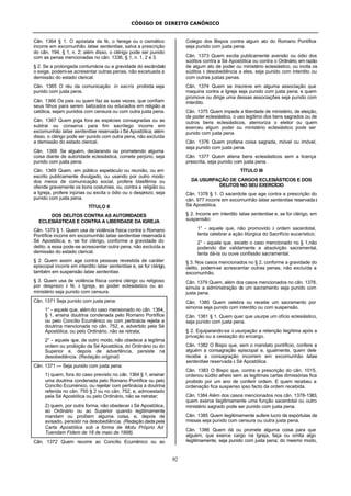 CÓDIGO DE DIREITO CANÔNICO
92
Cân. 1364 § 1. O apóstata da fé, o herege ou o cismático
incorre em excomunhão latae sententiae, salva a prescrição
do cân. 194, § 1, n. 2; além disso, o clérigo pode ser punido
com as penas mencionadas no cân. 1336, § 1, n. 1, 2 e 3.
§ 2. Se a prolongada contumácia ou a gravidade do escândalo
o exige, podem-se acresentar outras penas, não excetuada a
demissão do estado clerical.
Cân. 1365 O réu da comunicação in sacris proibida seja
punido com justa pena.
Cân. 1366 Os pais ou quem faz as suas vezes, que confiam
seus filhos para serem batizados ou educados em religião a
católica, sejam punidos com censura ou com outra justa pena.
Cân. 1367 Quem joga fora as espécies consagradas ou as
subtrai ou conserva para fim sacrílego incorre em
excomunhão latae sententiae reservada à Sé Apostólica; além
disso, o clérigo pode ser punido com outra pena, não excluída
a demissão do estado clerical.
Cân. 1368 Se alguém, declarando ou prometendo alguma
coisa diante de autoridade eclesiástica, comete perjúrio, seja
punido com justa pena.
Cân. 1369 Quem, em público espetáculo ou reunião, ou em
escrito publicamente divulgado, ou usando por outro modo
dos meios de comunicação social, profere blasfêmia ou
ofende gravemente os bons costumes, ou, contra a religião ou
a Igreja, profere injúrias ou excita o ódio ou o desprezo, seja
punido com justa pena.
TÍTULO II
DOS DELITOS CONTRA AS AUTORIDADES
ECLESIÁSTICAS E CONTRA A LIBERDADE DA IGREJA
Cân. 1370 § 1. Quem usa de violência física contra o Romano
Pontífice incorre em excomunhão latae sententiae reservada à
Sé Apostólica, e, se for clérigo, conforme a gravidade do
delito, a essa pode-se acrescentar outra pena, não excluída a
demissão do estado clerical.
§ 2. Quem assim age contra pessoas revestida de caráter
episcopal incorre em interdito latae sententiae e, se for clérigo,
também em suspensão latae sententiae.
§ 3. Quem usa de violência física contra clérigo ou religioso
por desprezo à fé, à Igreja, ao poder eclesiástico ou ao
ministério seja punido com censura.
Cân. 1371 Seja punido com justa pena:
1° - aquele que, além do caso mensionado no cân. 1364,
§ 1, ensina doutrina condenada pelo Romano Pontífice
ou pelo Concílio Ecumênico ou com pertinácia rejeita a
doutrina mencionada no cân. 752, e, advertido pela Sé
Apostólica, ou pelo Ordinário, não se retrata;
2° - aquele que, de outro modo, não obedece a legítima
ordem ou proibição da Sé Apostólica, do Ordinário ou do
Superior e, depois de advertência, persiste na
desobediência. (Redação original)
Cân. 1371 — Seja punido com justa pena:
1) quem, fora do caso previsto no cân. 1364 § 1, ensinar
uma doutrina condenada pelo Romano Pontífice ou pelo
Concílio Ecuménico, ou rejeitar com pertinácia a doutrina
referida no cân. 750 § 2 ou no cân. 752, e, admoestado
pela Sé Apostólica ou pelo Ordinário, não se retratar;
2) quem, por outra forma, não obedecer à Sé Apostólica,
ao Ordinário ou ao Superior quando legitimamente
mandam ou proíbem alguma coisa, e, depois de
avisado, persistir na desobediência. (Redação dada pela
Carta Apostólica sob a forma de Motu Próprio Ad
Tuendam Fidem de 18 de maio de 1998).
Cân. 1372 Quem recorre ao Concílio Ecumênico ou ao
Colégio dos Bispos contra algum ato do Romano Pontífice
seja punido com justa pena.
Cân. 1373 Quem excita publicamente aversão ou ódio dos
súditos contra a Sé Apostólica ou contra o Ordinário, em razão
de algum ato de poder ou ministério eclesiástico, ou incita os
súditos à desobediência a eles, seja punido com interdito ou
com outras justas penas.
Cân. 1374 Quem se inscreve em alguma associação que
maquina contra a Igreja seja punido com justa pena; e quem
promove ou dirige uma dessas associações seja punido com
interdito.
Cân. 1375 Quem impede a liberdade de ministério, de eleição,
de poder eclesiástico, o uso legítimo dos bens sagrados ou de
outros bens eclesiásticos, atemoriza o eleitor ou quem
exerceu algum poder ou ministério eclesiástico pode ser
punido com justa pena.
Cân. 1376 Quem profana coisa sagrada, móvel ou imóvel,
seja punido com justa pena.
Cân. 1377 Quem aliena bens eclesiásticos sem a licença
prescrita, seja punido com justa pena.
TÍTULO III
DA USURPAÇÃO DE CARGOS ECLESIÁSTICOS E DOS
DELITOS NO SEU EXERCÍCIO
Cân. 1378 § 1. O sacerdote que age contra a prescrição do
cân. 977 incorre em excomunhão latae sententiae reservada à
Sé Apostólica.
§ 2. Incorre em interdito latae sententiae e, se for clérigo, em
suspensão:
1° - aquele que, não promovido à ordem sacerdotal,
tenta celebrar a ação litúrgica do Sacrifício eucarístico;
2° - aquele que, exceto o caso mencionado no § 1,não
podendo dar validamente a absolvição sacramental,
tenta dá-la ou ouve confissão sacramental.
§ 3. Nos casos mencionados no § 2, conforme a gravidade do
delito, podem-se acrescentar outras penas, não excluída a
excomunhão.
Cân. 1379 Quem, além dos casos mencionados no cân. 1378,
simula a administração de um sacramento seja punido com
justa pena.
Cân. 1380 Quem celebra ou recebe um sacramento por
simonia seja punido com interdito ou com suspensão.
Cân. 1381 § 1. Quem quer que usurpe um ofício eclesiástico,
seja punido com justa pena.
§ 2. Equiparando-se à usurpação a retenção ilegítima após a
privação ou a cessação do encargo.
Cân. 1382 O Bispo que, sem o mandato pontíficio, confere a
alguém a consagração episcopal e, igualmente, quem dele
recebe a consagração incorrem em excomunhão latae
sententiae reservada à Sé Apostólica.
Cân. 1383 O Bispo que, contra a prescrição do cân. 1015,
ordenou súdito alheio sem as legítimas cartas dimissórias fica
proibido por um ano de conferir ordem. E quem recebeu a
ordenação fica suspenso ipso facto da ordem recebida.
Cân. 1384 Além dos casos mencionados nos cân. 1378-1383,
quem exerce ilegitimamente uma função sacerdotal ou outro
ministério sagrado pode ser punido com justa pena.
Cân. 1385 Quem ilegitimamente aufere lucro de espórtulas de
missas seja punido com censura ou outra justa pena.
Cân. 1386 Quem dá ou promete alguma coisa para que
alguém, que exerce cargo na Igreja, faça ou omita algo
ilegitimamente, seja punido com justa pena; do mesmo modo,
 