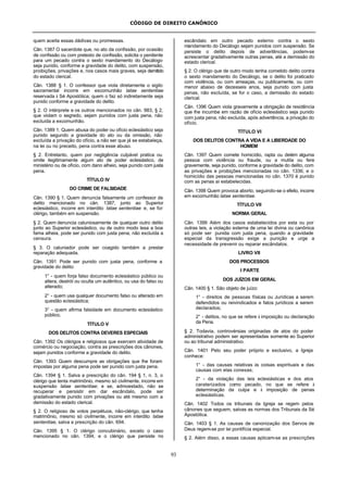 CÓDIGO DE DIREITO CANÔNICO
93
quem aceita essas dádivas ou promessas.
Cân. 1387 O sacerdote que, no ato da confissão, por ocasião
de confissão ou com pretexto de confissão, solicita o penitente
para um pecado contra o sexto mandamento do Decálogo
seja punido, conforme a gravidade do delito, com suspensão,
proibições, privações e, nos casos mais graves, seja demitido
do estado clerical.
Cân. 1388 § 1. O confessor que viola diretamente o sigilo
sacramental incorre em excomunhão latae sententiae
reservada à Sé Apostólica; quem o faz só indiretamente seja
punido conforme a gravidade do delito.
§ 2. O intérprete e os outros mencionados no cân. 983, § 2,
que violam o segredo, sejam punidos com justa pena, não
excluída a excomunhão.
Cân. 1389 1. Quem abusa do poder ou ofício eclesiástico seja
punido segundo a gravidade do ato ou da omissão, não
excluída a privação do ofício, a não ser que já se estabeleça,
na lei ou no preceito, pena contra esse abuso.
§ 2. Entretanto, quem por negligência culpável pratica ou
omite ilegitimamente algum ato de poder eclesiástico, de
ministério ou de ofício, com dano alheio, seja punido com justa
pena.
TÍTULO IV
DO CRIME DE FALSIDADE
Cân. 1390 § 1. Quem denuncia falsamente um confessor de
delito mencionado no cân. 1387, junto ao Superior
eclesiástico, incorre em interdito latae sententiae e, se for
clérigo, também em suspensão.
§ 2. Quem denuncia caluniosamente de qualquer outro delito
junto ao Superior eclesiástico, ou de outro modo lesa a boa
fama alheia, pode ser punido com justa pena, não excluída a
censura.
§ 3. O caluniador pode ser coagido também a prestar
reparação adequada.
Cân. 1391 Pode ser punido com justa pena, conforme a
gravidade do delito:
1° - quem forja falso documento eclesiástico público ou
altera, destrói ou oculta um autêntico, ou usa do falso ou
alterado;
2° - quem usa qualquer documento falso ou alterado em
questão eclesiástica;
3° - quem afirma falsidade em documento eclesiástico
público.
TÍTULO V
DOS DELITOS CONTRA DEVERES ESPECIAIS
Cân. 1392 Os clérigos e religiosos que exercem atividade de
comércio ou negociação, contra as prescrições dos cânones,
sejam punidos conforme a gravidade do delito.
Cân. 1393 Quem descumpre as obrigações que lhe foram
impostas por alguma pena pode ser punido com justa pena.
Cân. 1394 § 1. Salva a prescrição do cân. 194 § 1, n. 3, o
clérigo que tenta matrimônio, mesmo só civilmente, incorre em
suspensão latae sententiae; e se, admoestado, não se
recuperar e persistir em dar escândalo, pode ser
gradativamente punido com privações ou até mesmo com a
demissão do estado clerical.
§ 2. O religioso de votos perpétuos, não-clérigo, que tenha
matrimônio, mesmo só civilmente, incorre em interdito latae
sententiae, salva a prescrição do cân. 694.
Cân. 1395 § 1. O clérigo concubinário, exceto o caso
mencionado no cân. 1394, e o clérigo que persiste no
escândalo em outro pecado externo contra o sexto
mandamento do Decálogo sejam punidos com suspensão. Se
persiste o delito depois de advertências, podem-se
acrescentar gradativamente outras penas, até a demissão do
estado clerical.
§ 2. O clérigo que de outro modo tenha cometido delito contra
o sexto mandamento do Decálogo, se o delito foi praticado
com violência, ou com ameaças, ou publicamente, ou com
menor abaixo de dezesseis anos, seja punido com justa
penas, não excluída, se for o caso, a demissão do estado
clerical.
Cân. 1396 Quem viola gravamente a obrigação de residência
que lhe incumbe em razão de ofício eclesiástico seja punido
com justa pena, não excluída, após advertência, a privação do
ofício.
TÍTULO VI
DOS DELITOS CONTRA A VIDA E A LIBERDADE DO
HOMEM
Cân. 1397 Quem comete homicídio, rapta ou detém alguma
pessoa com violência ou fraude, ou a mutila ou fere
gravemente, seja punido, conforme a gravidade do delito, com
as privações e proibições mencionadas no cân. 1336; e o
homicídio das pessoas mencionadas no cân. 1370 é punido
com as penas aí estabelecidas.
Cân. 1398 Quem provoca aborto, seguindo-se o efeito, incorre
em excomunhão latae sententiae.
TÍTULO VII
NORMA GERAL
Cân. 1399 Além dos casos estabelecidos por esta ou por
outras leis, a violação externa de uma lei divina ou canônica
só pode ser punida com justa pena, quando a gravidade
especial da transgressão exige a punição e urge a
necessidade de prevenir ou reparar escândalos.
LIVRO VII
DOS PROCESSOS
I PARTE
DOS JUÍZOS EM GERAL
Cân. 1400 § 1. São objeto de juízo:
1° - direitos de pessoas físicas ou Jurídicas a serem
defendidos ou reivindicados e fatos jurídicos a serem
declarados;
2° - delitos, no que se refere à imposição ou declaração
da Pena.
§ 2. Todavia, controvérsias originadas de atos do poder
administrativo podem ser apresentadas somente ao Superior
ou ao tribunal administrativo.
Cân. 1401 Pelo seu poder próprio e exclusivo, a Igreja
conhece:
1° - das causas relativas às coisas espirituais e das
causas com elas conexas;
2° - da violação das leis eclesiásticas e dos atos
caraterizados como pecado, no que se refere à
determinação da culpa e à imposição de penas
eclesiásticas.
Cân. 1402 Todos os tribunais da Igreja se regem pelos
cânones que seguem, salvas as normas dos Tribunais da Sé
Apostólica.
Cân. 1403 § 1. As causas de canonização dos Servos de
Deus regem-se por lei pontifícia especial.
§ 2. Além disso, a essas causas aplicam-se as prescrições
 