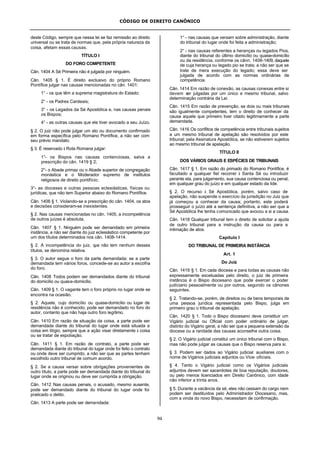 CÓDIGO DE DIREITO CANÔNICO
94
deste Código, sempre que nessa lei se faz remissão ao direito
universal ou se trata de normas que, pela própria natureza da
coisa, afetam essas causas.
TÍTULO I
DO FORO COMPETENTE
Cân. 1404 A Sé Primeira não é julgada por ninguém.
Cân. 1405 § 1. É direito exclusivo do próprio Romano
Pontífice julgar nas causas mencionadas no cân. 1401:
1° - os que têm a suprema magistratura do Estado;
2° - os Padres Cardeais;
3° - os Legados da Sé Apostólica e, nas causas penais
os Bispos;
4° - as outras causas que ele tiver avocado a seu Juízo.
§ 2. O juiz não pode julgar um ato ou documento confirmado
em forma específica pelo Romano Pontífice, a não ser com
seu prévio mandato.
§ 3. É reservado à Rota Romana julgar:
1°- os Bispos nas causas contenciosas, salva a
prescrição do cân. 1419 § 2;
2°- o Abade primaz ou o Abade superior de congregação
monástica e o Moderador supremo de institutos
religiosos de direito pontifício;
3°- as dioceses e outras pessoas eclesiásticas, físicas ou
jurídicas, que não tem Superior abaixo do Romano Pontífice.
Cân. 1406 § 1. Violando-se a prescrição do cân. 1404, os atos
e decisões consideram-se inexistentes.
§ 2. Nas causas mencionadas no cân. 1405, a incompetência
de outros juízes é absoluta.
Cân. 1407 § 1. Ninguém pode ser demandado em primeira
instância, a não ser diante do juiz eclesiástico competente por
um dos títulos determinados nos cân. 1408-1414.
§ 2. A incompetência do juiz, que não tem nenhum desses
títulos, se denomina relativa.
§ 3. O autor segue o foro da parte demandada; se a parte
demandada tem vários foros, concede-se ao autor a escolha
do foro.
Cân. 1408 Todos podem ser demandados diante do tribunal
do domicílio ou quase-domicílio.
Cân. 1409 § 1. O vagante tem o foro próprio no lugar onde se
encontra na ocasião.
§ 2. Aquele, cujo domicílio ou quase-domicílio ou lugar de
residência não é conhecido, pode ser demandado no foro do
autor, contanto que não haja outro foro legítimo.
Cân. 1410 Em razão de situação da coisa, a parte pode ser
demandada diante do tribunal do lugar onde está situada a
coisa em litígio, sempre que a ação visar diretamente à coisa
ou se tratar de espoliação.
Cân. 1411 § 1. Em razão de contrato, a parte pode ser
demandada diante do tribunal do lugar onde foi feito o contrato
ou onde deve ser cumprido, a não ser que as partes tenham
escolhido outro tribunal de comum acordo.
§ 2. Se a causa versar sobre obrigações provenientes de
outro título, a parte pode ser demandada diante do tribunal do
lugar onde se originou ou deve ser cumprida a obrigação.
Cân. 1412 Nas causas penais, o acusado, mesmo ausente,
pode ser demandado diante do tribunal do lugar onde foi
praticado o delito.
Cân. 1413 A parte pode ser demandada:
1° - nas causas que versam sobre administração, diante
do tribunal do lugar onde foi feita a administração;
2° - nas causas referentes a heranças ou legados Pios,
diante do tribunal do último domicílio ou quase-domicílio
ou da residência, conforme os cânn. 1408-1409, daquele
de cuja herança ou legado pio se trata; a não ser que se
trate de mera execução do legado; essa deve ser
julgada de acordo com as normas ordinárias de
competência.
Cân. 1414 Em razão de conexão, as causas conexas entre si
devem ser julgadas por um único e mesmo tribunal, salvo
determinação contrária da Lei.
Cân. 1415 Em razão de prevenção, se dois ou mais tribunais
são igualmente competentes, tem o direito de conhecer da
causa aquele que primeiro tiver citado legitimamente a parte
demandada.
Cân. 1416 Os conflitos de competência entre tribunais sujeitos
a um mesmo tribunal de apelação são resolvidos por este
tribunal; pela Assinatura Apostólica, se não estiverem sujeitos
ao mesmo tribunal de apelação.
TÍTULO II
DOS VÁRIOS GRAUS E ESPÉCIES DE TRIBUNAIS
Cân. 1417 § 1. Em razão do primado do Romano Pontífice, é
facultado a qualquer fiel recorrer à Santa Sé ou introduzir
perante ela, para julgamento, sua causa contenciosa ou penal,
em qualquer grau do juízo e em qualquer estado da lide.
§ 2. O recurso à Sé Apostólica, porém, salvo caso de
apelação, não suspende o exercício da jurisdição no Juiz que
já começou a conhecer da causa; portanto, este poderá
prosseguir o juízo até a sentença definitiva, a não ser que a
Sé Apostólica lhe tenha comunicado que avocou a si a causa.
Cân. 1418 Qualquer tribunal tem o direito de solicitar a ajuda
de outro tribunal para a instrução da causa ou para a
intimação de atos.
Capítulo I
DO TRIBUNAL DE PRIMEIRA INSTÂNCIA
Art. 1
Do Juiz
Cân. 1419 § 1. Em cada diocese e para todas as causas não
expressamente excetuadas pelo direito, o juiz de primeira
instância é o Bispo diocesano que pode exercer o poder
judíciario pessoalmente ou por outros, segundo os cânones
seguintes.
§ 2. Tratando-se, porém, de direitos ou de bens temporais de
uma pessoa jurídica representada pelo Bispo, julga em
primeiro grau o tribunal de apelação.
Cân. 1420 § 1. Todo o Bispo diocesano deve constituir um
Vigário judicial ou Oficial com poder ordinário de julgar,
distinto do Vigário geral, a não ser que a pequena extensão da
diocese ou a raridade das causas aconselhe outra coisa.
§ 2. O Vigário judicial constitui um único tribunal com o Bispo,
mas não pode julgar as causas que o Bispo reserva para si.
§ 3. Podem ser dados ao Vigário judicial auxiliares com o
nome de Vigários judiciais adjuntos ou Vice- oficiais.
§ 4. Tanto o Vigário judicial como os Vigários judiciais
adjuntos devem ser sacerdotes de boa reputação, doutores,
ou pelo menos licenciados em Direito Canônico, com idade
não inferior a trinta anos.
§ 5. Durante a vacância da sé, eles não cessam do cargo nem
podem ser destituídos pelo Administrador Diocesano, mas,
com a vinda do novo Bispo, necessitam de confirmação.
 