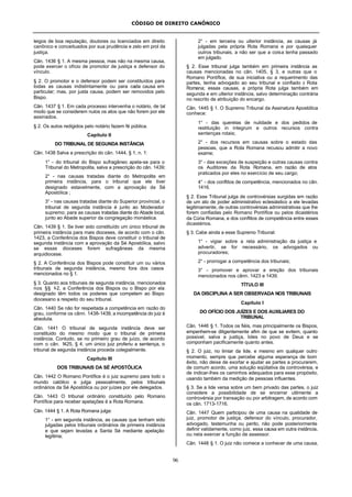 CÓDIGO DE DIREITO CANÔNICO
96
leigos de boa reputação, doutores ou licenciados em direito
canônico e conceituados por sua prudência e zelo em prol da
justiça.
Cân. 1436 § 1. A mesma pessoa, mas não na mesma causa,
pode exercer o ofício de promotor de justiça e defensor do
vínculo.
§ 2. O promotor e o defensor podem ser constituídos para
todas as causas indistintamente ou para cada causa em
particular; mas, por justa causa, podem ser removidos pelo
Bispo.
Cân. 1437 § 1. Em cada processo intervenha o notário, de tal
modo que se considerem nulos os atos que não forem por ele
assinados.
§ 2. Os autos redigidos pelo notário fazem fé pública.
Capítulo II
DO TRIBUNAL DE SEGUNDA INSTÂNCIA
Cân. 1438 Salva a prescrição do cân. 1444, § 1, n. 1:
1° - do tribunal do Bispo sufragâneo apela-se para o
Tribunal do Metropolita, salva a prescrição do cân. 1439;
2° - nas causas tratadas diante do Metropolita em
primeira instância, para o tribunal que ele tiver
designado estavelmente, com a aprovação da Sé
Apostólica ;
3° - nas causas tratadas diante do Superior provincial, o
tribunal de segunda instância é junto ao Moderador
supremo; para as causas tratadas diante do Abade local,
junto ao Abade superior da congregação monástica.
Cân. 1439 § 1. Se tiver sido constituído um único tribunal de
primeira instância para mais dioceses, de acordo com o cân.
1423, a Conferência dos Bispos deve constituir o tribunal de
segunda instância com a aprovação da Sé Apostólica, salvo
se essas dioceses forem sufragâneas da mesma
arquidiocese.
§ 2. A Conferência dos Bispos pode constituir um ou vários
tribunais de segunda instância, mesmo fora dos casos
mencionados no § 1.
§ 3. Quanto aos tribunais de segunda instância, mencionados
nos §§ 1-2, a Conferência dos Bispos ou o Bispo por ela
designado têm todos os poderes que competem ao Bispo
diocesano a respeito do seu tribunal.
Cân. 1440 Se não for respeitada a competência em razão do
grau, conforme os cânn. 1438-1439, a incompetência do juiz é
absoluta.
Cân. 1441 O tribunal de segunda instância deve ser
constituido do mesmo modo que o tribunal de primeira
instância. Contudo, se no primeiro grau de juízo, de acordo
com o cân. 1425, § 4, um único juiz proferiu a sentença, o
tribunal de segunda instância proceda colegialmente.
Capítulo III
DOS TRIBUNAIS DA SÉ APOSTÓLICA
Cân. 1442 O Romano Pontífice é o juiz supremo para todo o
mundo católico e julga pessoalmente, pelos tribunais
ordinários da Sé Apostólica ou por juízes por ele delegados.
Cân. 1443 O tribunal ordinário constituído pelo Romano
Pontífice para receber apelações é a Rota Romana.
Cân. 1444 § 1. A Rota Romana julga:
1° - em segunda instância, as causas que tenham sido
julgadas pelos tribunais ordinários de primeira instância
e que sejam levadas a Santa Sé mediante apelação
legítima;
2° - em terceira ou ulterior instância, as causas já
julgadas pela própria Rota Romana e por quaisquer
outros tribunais, a não ser que a coisa tenha passado
em julgado.
§ 2. Esse tribunal julga também em primeira instância as
causas mencionadas no cân. 1405, § 3, e outras que o
Romano Pontífice, de sua iniciativa ou a requerimento das
partes, tenha advogado ao seu tribunal e confiado à Rota
Romana; essas causas, a própria Rota julga também em
segunda e em ulterior instância, salvo determinação contrária
no rescrito de atribuição do encargo.
Cân. 1445 § 1. O Supremo Tribunal da Assinatura Apostólica
conhece:
1° - das querelas de nulidade e dos pedidos de
restituição in integrum e outros recursos contra
sentenças rotais;
2° - dos recursos em causas sobre o estado das
pessoas, que a Rota Romana recusou admitir a novo
exame;
3° - das exceções de suspeição e outras causas contra
os Auditores da Rota Romana, em razão de atos
praticados por eles no exercício de seu cargo;
4° - dos conflitos de competência, mencionados no cân.
1416.
§ 2. Esse Tribunal julga de controvérsias surgidas em razão
de um ato de poder administrativo eclesiástico a ele levadas
legitimamente, de outras controvérsias administrativas que lhe
forem confiadas pelo Romano Pontífice ou pelos dicastérios
da Cúria Romana, e dos conflitos de competência entre esses
dicastérios.
§ 3. Cabe ainda a esse Supremo Tribunal:
1° - vigiar sobre a reta administração da justiça e
advertir, se for necessário, os advogados ou
procuradores;
2° - prorrogar a competência dos tribunais;
3° - promover e aprovar a ereção dos tribunais
mencionados nos cânn. 1423 e 1439.
TÍTULO III
DA DISCIPLINA A SER OBSERVADA NOS TRIBUNAIS
Capítulo I
DO OFÍCIO DOS JUÍZES E DOS AUXILIARES DO
TRIBUNAL
Cân. 1446 § 1. Todos os fiéis, mas principalmente os Bispos,
empenhem-se diligentemente afim de que se evitem, quanto
possivel, salva a justiça, lides no povo de Deus e se
componham pacificamente quanto antes.
§ 2. O juiz, no limiar da lide, e mesmo em qualquer outro
momento, sempre que percebe alguma esperança de bom
êxito, não deixe de exortar e ajudar as partes a procurarem,
de comum acordo, uma solução eqüitativa da controvérsia, e
de indicar-lhes os caminhos adequados para esse propósito,
usando também da medição de pessoas influentes.
§ 3. Se a lide versa sobre um bem privado das partes, o juiz
considere a possibilidade de se encerrar utilmente a
controvérsia por transação ou por arbitragem, de acordo com
os cân. 1713-1716.
Cân. 1447 Quem participou de uma causa na qualidade de
juiz, promotor de justiça, defensor do vínculo, procurador,
advogado, testemunha ou perito, não pode posteriormente
definir validamente, como juiz, essa causa em outra instância,
ou nela exercer a função de assessor.
Cân. 1448 § 1. O juiz não comece a conhecer de uma causa,
 