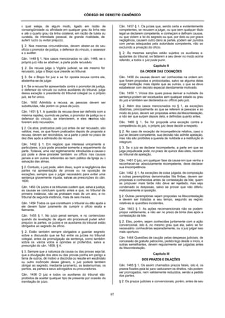 CÓDIGO DE DIREITO CANÔNICO
97
à qual esteja, de algum modo, ligado em razão de
consangüinidade ou afinidade em qualquer grau da linha reta
e até o quarto grau da linha colateral, em razão de tutela ou
curatela, de intimidade pessoal, de grande rivalidade, de
auferir lucro ou evitar prejuízo.
§ 2. Nas mesmas circunstâncias, devem abster-se de seu
ofício o promotor de justiça, o defensor do vínculo, o assessor
e o auditor.
Cân. 1449 § 1. Nos casos mencionados no cân. 1448, se o
próprio juiz não se abstiver, a parte pode recusá-lo.
§ 2. Da recusa julga o Vigário judicial; se ele mesmo for
recusado, julga o Bispo que preside ao tribunal.
§ 3. Se o Bispo for juiz e se for oposta recusa contra ele,
abstenha-se de julgar.
§ 4. Se a recusa for apresentada contra o promotor de justiça,
o defensor do vínculo ou outros auxiliares do tribunal, julga
dessa exceção o presidente do tribunal colegial ou o próprio
juiz, se for único.
Cân. 1450 Admitida a recusa, as pessoas devem ser
substituídas, não porém os graus de juízo.
Cân. 1451 § 1. A questão da recusa deve ser definida com a
máxima rapidez, ouvindo as partes, o promotor de justiça ou o
defensor do vínculo, se intervierem, e eles mesmos não
tiverem sido recusados.
§ 2. Os atos, praticados pelo juiz antes de ser recusado, são
validos; mas, os que foram praticados depois de proposta a
recusa, devem ser reicindidos, se a parte o pedir no prazo de
dez dias após a admissão da recusa.
Cân. 1452 § 1. Em negócio que interessa unicamente a
particulares, o juiz pode proceder somente a requerimento da
parte. Todavia, uma vez legitimamente introduzida a causa o
juiz pode e deve proceder também ex officio nas causas
penais e em outras referentes ao bem público da Igreja ou à
salvação das almas.
§ 2. Contudo, o juiz pode, além disso, suprir a negligência das
partes na apresentação de provas ou na oposição de
exceções, sempre que o julgar necessário para evitar uma
sentença gravemente injusta, salvas as prescrições do cân.
1600.
Cân. 1453 Os juízes e os tribunais cuidem que, salva a justiça,
as causas se concluam quanto antes e que, no tribunal de
primeira instância, não se protraiam mais de um ano, e no
tribunal de segunda instância, mais de seis meses.
Cân. 1454 Todos os que constituem o tribunal ou dão ajuda a
ele devem fazer juramento de cumprir o ofício exata e
fielmente.
Cân. 1455 § 1. No juízo penal sempre, e no contencioso
quando da revelação de algum ato processual puder advir
prejuízo às partes, os juízes e os auxiliares do tribunal estão
obrigados ao segredo de ofício.
§ 2. Estão também sempre obrigados a guardar segredo
sobre a discussão que se faz entre os juízes no tribunal
colegial, antes da promulgação da sentença, como também
sobre os vários votos e opiniões aí proferidos, salva a
prescrição do cân. 1609, § 4.
§ 3. Sempre que a natureza da causa ou das provas seja tal,
que a divulgação dos atos ou das provas ponha em perigo a
fama de outros, dê motivo a discórdia ou resulte em escândalo
ou outro incômodo desse gênero, o juiz poderá também
obrigar ao segredo, mediante juramento, as testemunhas, os
peritos, as partes e seus advogados ou procuradores.
Cân. 1456 O juiz e todos os auxiliares do tribunal são
proibidos de aceitar qualquer tipo de presente por ocasião da
tramitação do juízo.
Cân. 1457 § 1. Os juízes que, sendo certa e evidentemente
competentes, se recusem a julgar, ou que sem qualquer título
legal se declarem competente, e conheçam e definam causas,
ou que violem a lei do segredo ou que, por dolo ou por grave
negligência, causem outro dano às partes, podem ser punidos
com penas adequadas pela autoridade competente, não se
excluindo a privação do ofício.
§ 2. Às mesmas sanções estão sujeitos os auxiliares e
ajudantes do tribunal, se faltarem a seu dever no modo acima
referido; a todos o juiz pode punir.
Capítulo II
DA ORDEM DAS COGNIÇÕES
Cân. 1458 As causas devem ser conhecidas na ordem em
que foram propostas e protocoladas, salvo se alguma delas
exigir tramitação mais rápida que as outras, o que se deve
estabelecer com decreto especial devidamente motivado.
Cân. 1459 1. Vícios dos quais possa derivar a nulidade da
sentença podem ser excetuados sem qualquer estado ou grau
do juiz e também ser declarados ex officio pelo juiz.
§ 2. Além dos casos mencionados no § 1, as exceções
dilatórias, principalmente as que se referem às pessoas e ao
modo do juízo, devem ser propostas antes da litiscontestação,
a não ser que surjam depois dela, e definidas quanto antes.
Cân. 1460 § 1. Se for proposta uma exceção contra a
competência do juiz, o próprio juiz deve decidir a respeito.
§ 2. No caso de exceção de incompetência relativa, caso o
juiz se declare competente, sua decisão não admite apelação,
mas não são proibidas a querela de nulidade e a restituição in
integrum.
§ 3. Se o juiz se declarar incompetente, a parte em que se
julga prejudicada pode, no prazo de quinze dias úteis, recorrer
ao tribunal de apelação.
Cân. 1461 O juiz, em qualquer fase da causa em que venha a
reconhecer-se absolutamente incompetente, deve declarar
sua imcompetência.
Cân. 1462 .§ 1. As exceções de coisa julgada, de composição
e outras peremptórias denominadas litis finitae, devem ser
propostas e conhecidas antes da contestação da lide; quem
as propuser mais tarde não deve ser rejeitado, mas seja
condenado às despesas, salvo se provar que não diferiu
maliciosamente a oposição.
§ 2. Outras peremptórias sejam propostas na litiscontestação
e devem ser tratadas a seu tempo, segundo as regras
relativas às questões incidentes.
Cân. 1463 § 1. As ações reconvencionais não se podem
propor validamente, a não ser no prazo de trinta dias após a
contestação da lide.
§ 2. Elas, porém, sejam conhecidas juntamente com a ação
convencional, isto é, no mesmo grau que ela, salvo se for
necessário conhecê-las separadamente, ou o juiz julgar isso
mais oportuno.
Cân. 1464 Questões de caução pelas despesas judiciais, de
concessão de gratuito patrocínio, pedido logo desde o início, e
outras semelhantes, devem regularmente ser julgadas antes
da litiscontestação.
Capítulo III
DOS PRAZOS E DILAÇÕES
Cân. 1465 § 1. Os assim chamados prazos fatais, isto é, os
prazos fixados pela lei para caducarem os direitos, não podem
ser prorrogados, nem validamente reduzidos, senão a pedido
das partes.
§ 2. Os prazos judiciais e convencionais, porém, antes de seu
 