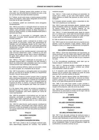CÓDIGO DE DIREITO CANÔNICO
99
Cân. 1482 § 1. Qualquer pessoa pode constituir um único
procurador, que não pode fazer-se substituir por outro, a não
ser que lhe tenha sido dada faculdade expressa.
§ 2. Todavia, se por justa causa, a mesma pessoa constituir
vários procuradores, estes sejam designados de forma que
entre eles se dê lugar à prevenção.
§ 3. Entretanto, podem ser constituídos vários advogados
simultaneamente.
Cân. 1483 O procurador e o advogado devem ser maiores de
idade e ter boa reputação; além disso, o advogado deve ser
católico, salvo permissão contrária do Bispo diocesano, e
doutor em direito canônico, ou então verdadeiramente perito e
aprovado pelo Bispo.
Cân. 1484 § 1. O procurador e o advogado, antes de
assumirem o encargo, devem depositar junto ao tribunal o
mandato autêntico.
§ 2. A fim de impedir, porém, a extinção de um direito, o juiz
pode admitir um procurador, mesmo sem apresentação do
mandato, com uma adequada caução, se for o caso; mas o
ato não tem nenhum valor, salvo se o procurador apresentar
devidamente o mandato, dentro do prazo peremptório a ser
estabelecido pelo juiz.
Cân. 1485 Salvo se tiver mandato especial, o procurador não
pode renunciar validamente à ação, à instância ou aos atos
judiciais, nem transigir, pactuar, levar a causa a arbitragem e,
em geral, fazer qualquer coisa, para a qual o direito exige
mandato especial.
Cân. 1486 § 1. Para que a destituição do procurador ou do
advogado produza efeito, é necessário que seja intimada a
eles e, se a lide já tiver sido contestada, que o juiz e a parte
contrária tenham sido notificados da destituição.
§ 2. Dada a sentença definitiva, restam ao procurador o direito
e o dever de apelar, se o mandante não se opuser.
Cân. 1487 O procurador e o advogado podem ser recusados
pelo juiz, por meio de um decreto, ex officio ou a requerimento
da parte, mas por causa grave.
Cân. 1488 § 1. Proíbe-se a ambos comprar a lide ou negociar
para si honorários excessivos ou parte da coisa em litígio. Se
o tiverem feito, o negócio é nulo, e poderão ser multados pelo
juiz com pena pecuniária. Além disso, o advogado pode ser
suspenso do ofício, ou mesmo, no caso de reincidência, ser
excluído do rol dos advogados pelo Bispo que preside o
tribunal.
§ 2. Do mesmo modo, podem ser punidos os advogados e
procuradores que, em fraude à lei, subtraírem causas dos
tribunais competentes, para serem julgadas por outros de
modo mais favorável.
Cân. 1489 Os advogados e procuradores que, por meio de
presentes, promessas ou qualquer outro modo, traírem o
próprio dever sejam suspensos de exercer o patrocínio e
sejam punidos com multa pecuniária ou com outras penas
adequadas.
Cân. 1490 Em cada tribunal, quanto possível, constituam-se
patronos estáveis, remunerados pelo próprio tribunal, para
exercerem o ofício de advogado ou procurador, principalmente
nas causas matrimoniais, em favor das partes que preferirem
escolhê-los.
TÍTULO V
DAS AÇÕES E EXCEÇÕES
Capítulo I
DAS AÇÕES E EXCEÇÕES EM GERAL
Cân. 1491 Todo o direito é não só protegido mediante ação,
salvo determinação expressa em contrário, mas também
mediante exceção.
Cân. 1492 § 1. Toda a ação se extingue por prescrição, de
acordo com o direito, ou por outro modo legítimo, exceto
ações relativas ao estado das pessoas as quais nunca se
extinguem.
§ 2. Compete sempre exceção, salva a prescrição do cân.
1462; ela é perpétua por sua natureza.
Cân. 1493 O autor pode demandar alguém, mediante várias
ações simultâneas, desde que não sejam conflitantes entre si,
na mesma matéria ou em diversas matérias, se não
ultrapassarem a competência do tribunal ao qual se dirigiu.
Cân. 1494 § 1. A parte demandada pode, diante do mesmo
juiz e no mesmo juízo, mover ação de reconvenção contra o
autor, em razão de conexão da causa com a ação principal,
ou para repelir ou enfranquecer a petição do autor.
§ 2. Não se admite reconvenção da reconvenção.
Cân. 1495 A ação de reconvenção deve ser proposta ao juiz,
perante o qual foi proposta a ação anterior, mesmo que
delegado só para uma causa, ou relativamente incompetente.
Capítulo II
DAS AÇÕES E EXCEÇÕES EM ESPECIAL
Cân. 1496 § 1. Quem tiver demonstrado com argumentos, ao
menos prováveis, que tem direito sobre alguma coisa retida
por outro, e que corre perigo de prejuízo, se a coisa não for
posta sob custódia, tem o direito de obter do juiz o seqüestro
da coisa.
§ 2. Em circunstâncias semelhantes, pode obter que se
impeça a alguém o exercício de um direito.
Cân. 1497 § 1. Admite-se também o seqüestro de alguma
coisa para garantia de um crédito, contanto que conste
suficientemente o direito do credor.
§ 2. O seqüestro pode estender-se também a coisas do
devedor que por qualquer título, estejam em poder de outras
pessoas, bem como aos créditos do devedor.
Cân. 1498 De maneira alguma podem ser determinados o
seqüestro da coisa e a suspensão do exercício de direito,
quando o prejuízo que se teme puder ser reparado de outra
forma, ou for dada idônea garantia de reparação.
Cân. 1499 O juiz pode impor àquele a quem concede o
seqüestro da coisa ou inibição do exercício de direito prévia
caução contra prejuízos, caso não prove seu direito.
Cân. 1500 Quanto à natureza e à força da ação possessória,
observem-se as prescrições do direito civil do lugar onde se
encontra a coisa, de cuja posse se trata.
II PARTE
DO JUÍZO CONTENCIOSO
SEÇÃO I
DO JUÍZO CONTENCIOSO ORDINÁRIO
TÍTULO I
DA INTRODUÇÃO DA CAUSA
Capítulo I
DO LIBELO INTRODUTÓRIO DA LIDE
Cân. 1501 O juiz não pode conhecer de nenhuma causa, a
não ser que seja apresentada a petição, de acordo com os
cânones, pelo interessado ou pelo promotor de justiça.
Cân. 1502 Quem pretende demandar alguém deve apresentar
ao juiz competente o libelo, no qual se proponha a objeto da
controvérsia e se solicite o serviço do juiz.
 